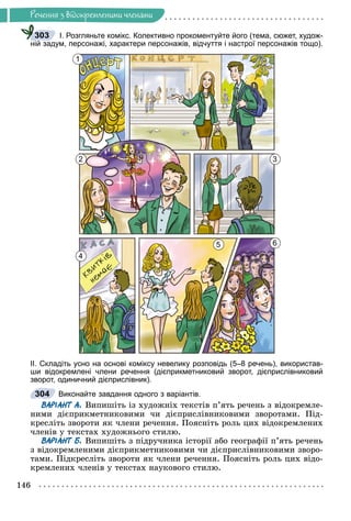 Ðå÷åííÿ
146
Ðå÷åííÿ ç âiäîêðåìëåíèìè ÷ëåíàìè
І. Розгляньте комікс. Колективно прокоментуйте його (тема, сюжет, худож-
ній задум, персонажі, характери персонажів, відчуття і настрої персонажів тощо).
1
2 3
5 6
4
ІІ. Складіть усно на основі коміксу невелику розповідь (5–8 речень), використав-
ши відокремлені члени речення (дієприкметниковий зворот, дієприслівниковий
зворот, одиничний дієприслівник).
Виконайте завдання одного з варіантів.
ВАРІАНТ А. Âèïèøіòü іç õóäîæíіõ òåêñòіâ ï’ÿòü ðå÷åíü ç âіäîêðåìëå-
íèìè äієïðèêìåòíèêîâèìè ÷è äієïðèñëіâíèêîâèìè çâîðîòàìè. Ïіä-
êðåñëіòü çâîðîòè ÿê ÷ëåíè ðå÷åííÿ. Ïîÿñíіòü ðîëü öèõ âіäîêðåìëåíèõ
÷ëåíіâ ó òåêñòàõ õóäîæíüîãî ñòèëþ.
ВАРІАНТ Б. Âèïèøіòü ç ïіäðó÷íèêà іñòîðії àáî ãåîãðàôії ï’ÿòü ðå÷åíü
ç âіäîêðåìëåíèìè äієïðèêìåòíèêîâèìè ÷è äієïðèñëіâíèêîâèìè çâîðî-
òàìè. Ïіäêðåñëіòü çâîðîòè ÿê ÷ëåíè ðå÷åííÿ. Ïîÿñíіòü ðîëü öèõ âіäî-
êðåìëåíèõ ÷ëåíіâ ó òåêñòàõ íàóêîâîãî ñòèëþ.
303
304
 