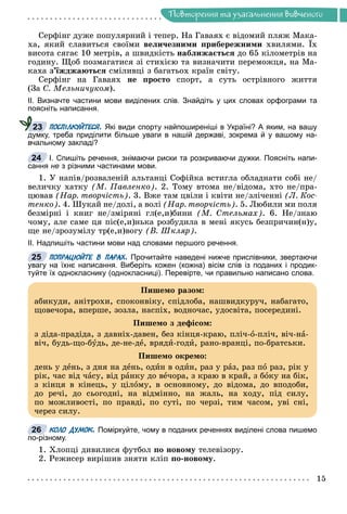 Ïîâòîðåííÿ òà óçàãàëüíåííÿ âèâ÷åíîãî
Ñåðôіíã äóæå ïîïóëÿðíèé і òåïåð. Íà Ãàâàÿõ є âіäîìèé ïëÿæ Ìàêà-
õà, ÿêèé ñëàâèòüñÿ ñâîїìè âåëè÷åçíèìè ïðèáåðåæíèìè õâèëÿìè. Їõ
âèñîòà ñÿãàє 10 ìåòðіâ, à øâèäêіñòü íàáëèæàєòüñÿ äî 65 êіëîìåòðіâ íà
ãîäèíó. Ùîá ïîçìàãàòèñÿ çі ñòèõієþ òà âèçíà÷èòè ïåðåìîæöÿ, íà Ìà-
êàõà ç’їæäæàþòüñÿ ñìіëèâöі ç áàãàòüîõ êðàїí ñâіòó.
Ñåðôіíã íà Ãàâàÿõ íå ïðîñòî ñïîðò, à ñóòü îñòðіâíîãî æèòòÿ
(Çà Ñ. Ìåëüíè÷óêîì).
ІІ. Визначте частини мови виділених слів. Знайдіть у цих словах орфограми та
поясніть написання.
ПОСПІЛКУЙТЕСЯ. Які види спорту найпоширеніші в Україні? А яким, на вашу
думку, треба приділити більше уваги в нашій державі, зокрема й у вашому на-
вчальному закладі?
І. Спишіть речення, знімаючи риски та розкриваючи дужки. Поясніть напи-
сання не з різними частинами мови.
1. Ó íàïіâ/ðîçâàëåíіé àëüòàíöі Ñîôіéêà âñòèãëà îáëàäíàòè ñîáі íå/
âåëè÷êó õàòêó (Ì. Ïàâëåíêî). 2. Òîìó âòîìà íå/âіäîìà, õòî íå/ïðà-
öþâàâ (Íàð. òâîð÷іñòü). 3. Âæå òàì öâіëè і êâіòè íå/çëі÷åííі (Ë. Êîñ-
òåíêî). 4. Øóêàé íå/äîëі, à âîëі (Íàð. òâîð÷іñòü). 5. Ëþáèëè ìè ïîëÿ
áåçìіðíі і êíèã íå/çìіðÿíі ãë(å,è)áèíè (Ì. Ñòåëüìàõ). 6. Íå/çíàþ
÷îìó, àëå ñàìå öÿ ïіñ(å,è)íüêà ðîçáóäèëà â ìåíі ÿêóñü áåçïðè÷èí(í)ó,
ùå íå/çðîçóìіëó òð(å,è)âîãó (Â. Øêëÿð).
ІІ. Надпишіть частини мови над словами першого речення.
ПОПРАЦЮЙТЕ В ПАРАХ. Прочитайте наведені нижче прислівники, звертаючи
увагу на їхнє написання. Виберіть кожен (кожна) вісім слів із поданих і продик-
туйте їх однокласнику (однокласниці). Перевірте, чи правильно написано слова.
КОЛО ДУМОК. Поміркуйте, чому в поданих реченнях виділені слова пишемо
по-різному.
1. Õëîïöі äèâèëèñÿ ôóòáîë ïî íîâîìó òåëåâіçîðó.
2. Ðåæèñåð âèðіøèâ çíÿòè êëіï ïî-íîâîìó.
23
24
25
Ïèøåìî ðàçîì:
àáèêóäè, àíіòðîõè, ñïîêîíâіêó, ñïіäëîáà, íàøâèäêóðó÷, íàáàãàòî,
ùîâå÷îðà, âïåðøå, çîçëà, íàñïіõ, âîäíî÷àñ, óäîñâіòà, ïîñåðåäèíі.
Ïèøåìî ç äåôіñîì:
ç äіäà-ïðàäіäà, ç äàâíіõ-äàâåí, áåç êіíöÿ-êðàþ, ïëі÷-î-ïëі÷, âі÷-íà-
âі÷, áóäü-ùî-áóäü, äå-íå-äå, âðÿäè-ãîäè, ðàíî-âðàíöі, ïî-áðàòñüêè.
Ïèøåìî îêðåìî:
äåíü ó äåíü, ç äíÿ íà äåíü, îäèí â îäèí, ðàç ó ðàç, ðàç ïî ðàç, ðіê ó
ðіê, ÷àñ âіä ÷àñó, âіä ðàíêó äî âå÷îðà, ç êðàþ â êðàé, ç áîêó íà áіê,
ç êіíöÿ â êіíåöü, ó öіëîìó, â îñíîâíîìó, äî âіäîìà, äî âïîäîáè,
äî ðå÷і, äî ñüîãîäíі, íà âіäìіííî, íà æàëü, íà õîäó, ïіä ñèëó,
ïî ìîæëèâîñòі, ïî ïðàâäі, ïî ñóòі, ïî ÷åðçі, òèì ÷àñîì, óâі ñíі,
÷åðåç ñèëó.
26
 