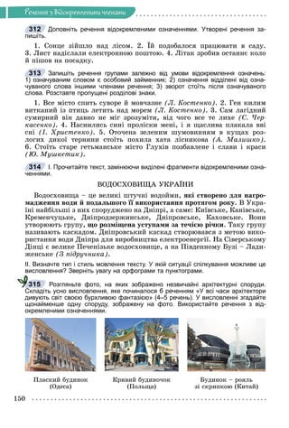 Ðå÷åííÿ
150
Ðå÷åííÿ ç âiäîêðåìëåíèìè ÷ëåíàìè
Доповніть речення відокремленими означеннями. Утворені речення за-
пишіть.
1. Ñîíöå çіéøëî íàä ëіñîì. 2. Їé ïîäîáàëîñÿ ïðàöþâàòè â ñàäó.
3. Ëèñò íàäіñëàëè åëåêòðîííîþ ïîøòîþ. 4. Ëіòàê çðîáèâ îñòàííє êîëî
é ïіøîâ íà ïîñàäêó.
Запишіть речення групами залежно від умови відокремлення означень:
1) означуваним словом є особовий займенник; 2) означення відділені від озна-
чуваного слова іншими членами речення; 3) зворот стоїть після означуваного
слова. Розставте пропущені розділові знаки.
1. Âñå ìіñòî ñïèòü ñóâîðå é ìîâ÷àçíå (Ë. Êîñòåíêî). 2. Ãåí êèëèì
âèòêàíèé іç ïòèöü ëåòèòü íàä ìîðåì (Ë. Êîñòåíêî). 3. Ñàì ëàãіäíèé
ñóìèðíèé âіí äàâíî íå ìіã çðîçóìіòè, âіä ÷îãî âñå òå ëèõå (Ñ. ×åð-
êàñåíêî). 4. Íàñíèëèñü ñèíі ïðîëіñêè ìåíі, і ÿ ùàñëèâà ïëàêàëà ââі
ñíі (І. Õðèñòåíêî). 5. Îòî÷åíà çåëåíèì øóìîâèííÿì â êóùàõ ðîç-
ëîãèõ äèêîї òåðíèíè ñòîїòü ïîõèëà õàòà ëіñíèêîâà (À. Ìàëèøêî).
6. Ñòîїòü ñòàðå ãåòüìàíñüêå ìіñòî Ãëóõіâ ïîçáàâëåíå і ñëàâè і êðàñè
(Þ. Ìóøêåòèê).
І. Прочитайте текст, замінюючи виділені фрагменти відокремленими озна-
ченнями.
ÂÎÄÎÑÕÎÂÈÙÀ ÓÊÐÀЇÍÈ
Âîäîñõîâèùà – öå âåëèêі øòó÷íі âîäîéìè, ÿêі ñòâîðåíî äëÿ íàãðî-
ìàäæåííÿ âîäè é ïîäàëüøîãî її âèêîðèñòàííÿ ïðîòÿãîì ðîêó. Â Óêðà-
їíі íàéáіëüøі ç íèõ ñïîðóäæåíî íà Äíіïðі, à ñàìå: Êèїâñüêå, Êàíіâñüêå,
Êðåìåí÷óöüêå, Äíіïðîäçåðæèíñüêå, Äíіïðîâñüêå, Êàõîâñüêå. Âîíè
óòâîðþþòü ãðóïó, ùî ðîçìіùåíà óñòóïàìè çà òå÷ієþ ðі÷êè. Òàêó ãðóïó
íàçèâàþòü êàñêàäîì. Äíіïðîâñüêèé êàñêàä ñòâîðþâàâñÿ ç ìåòîþ âèêî-
ðèñòàííÿ âîäè Äíіïðà äëÿ âèðîáíèöòâà åëåêòðîåíåðãії. Íà Ñіâåðñüêîìó
Äіíöі є âåëèêå Ïå÷åíіçüêå âîäîñõîâèùå, à íà Ïіâäåííîìó Áóçі – Ëàäè-
æåíñüêå (Ç ïіäðó÷íèêà).
ІІ. Визначте тип і стиль мовлення тексту. У якій ситуації спілкування можливе це
висловлення? Зверніть увагу на орфограми та пунктограми.
Розгляньте фото, на яких зображено незвичайні архітектурні споруди.
Складіть усно висловлення, яке починалося б реченням «У всі часи архітектори
дивують світ своєю бурхливою фантазією» (4–5 речень). У висловленні згадайте
щонайменше одну споруду, зображену на фото. Використайте речення з від-
окремленими означеннями.
Ïëàñêèé áóäèíîê
(Îäåñà)
Êðèâèé áóäèíî÷îê
(Ïîëüùà)
Áóäèíîê – ðîÿëü
çі ñêðèïêîþ (Êèòàé)
312
313
)
314
315
 
