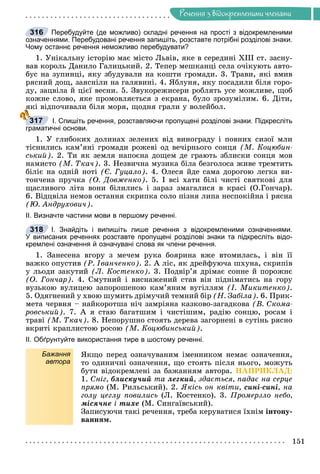 Ðå÷åííÿ
151
Ðå÷åííÿ ç âiäîêðåìëåíèìè ÷ëåíàìè
Перебудуйте (де можливо) складні речення на прості з відокремленими
означеннями. Перебудовані речення запишіть, розставте потрібні розділові знаки.
Чому останнє речення неможливо перебудувати?
1. Óíіêàëüíó іñòîðіþ ìàє ìіñòî Ëüâіâ, ÿêå â ñåðåäèíі ÕІІІ ñò. çàñíó-
âàâ êîðîëü Äàíèëî Ãàëèöüêèé. 2. Òåïåð ìåøêàíöі ñåëà î÷іêóþòü àâòî-
áóñ íà çóïèíöі, ÿêó çáóäóâàëè íà êîøòè ãðîìàäè. 3. Òðàâè, ÿêі âìèâ
ðÿñíèé äîù, çàÿñíіëè íà ãàëÿâèíі. 4. ßáëóíÿ, ÿêó ïîñàäèëè áіëÿ ãîðî-
äó, çàöâіëà é öієї âåñíè. 5. Çâóêîðåæèñåðè ðîáëÿòü óñå ìîæëèâå, ùîá
êîæíå ñëîâî, ÿêå ïðîìîâëÿєòüñÿ ç åêðàíà, áóëî çðîçóìіëèì. 6. Äіòè,
ÿêі âіäïî÷èâàëè áіëÿ ìîðÿ, ùîäíÿ ãðàëè ó âîëåéáîë.
І. Спишіть речення, розставляючи пропущені розділові знаки. Підкресліть
граматичні основи.
1. Ó ãëèáîêèõ äîëèíàõ çåëåíèõ âіä âèíîãðàäó і ïîâíèõ ñèçîї ìëè
òіñíèëèñü êàì’ÿíі ãðîìàäè ðîæåâі îä âå÷іðíüîãî ñîíöÿ (Ì. Êîöþáèí-
ñüêèé). 2. Òè ÿê çåìëÿ íàïîєíà äîùåì äå ãðàþòü çáëèñêè ñîíöÿ ìîâ
íàìèñòî (Ì. Òêà÷). 3. Íåçâè÷íà ìóçèêà áіëà áåçãîëîñà æèâå òðåìòèòü
áіëіє íà îäíіé íîòі (Є. Ãóöàëî). 4. Îëåñÿ éäå ñàìà äîðîãîþ ëåãêà âè-
òîí÷åíà ïðó÷êà (Î. Äîâæåíêî). 5. І âñі õàòè áіëі ÷èñòі ñâÿòêîâі äëÿ
ùàñëèâîãî ëіòà âîíè áіëèëèñü і çàðàç çìàãàëèñÿ â êðàñі (Î.Ãîí÷àð).
6. Âіäöâіëà íåìîâ îñòàííÿ ñêðèïêà ñîëî ïіçíÿ ëèïà íåñïîêіéíà і ðÿñíà
(Þ. Àíäðóõîâè÷).
ІІ. Визначте частини мови в першому реченні.
І. Знайдіть і випишіть лише речення з відокремленими означеннями.
У виписаних реченнях розставте пропущені розділові знаки та підкресліть відо-
кремлені означення й означувані слова як члени речення.
1. Çàíåñåíà âãîðó ç ìå÷åì ðóêà áîÿðèíà âæå âòîìèëàñü, і âіí її
âàæêî îïóñòèâ (Ð. Іâàí÷åíêî). 2. À ëіñ, ÿê äðåéôóþ÷à øõóíà, ñêðèïіâ
ó ëüîäè çàêóòèé (Ë. Êîñòåíêî). 3. Ïîäâіð’ÿ äðіìàє ñîííå é ïîðîæíє
(Î. Ãîí÷àð). 4. Ñìóòíèé і âèñíàæåíèé ñòàâ âіí ïіäíіìàòèñü íà ãîðó
âóçüêîþ âóëèöåþ çàïîðîøåíîþ êàì’ÿíèì âóãіëëÿì (І. Ìèêèòåíêî).
5. Îäÿãíåíèé ó õâîþ øóìèòü äðіìó÷èé òåìíèé áіð (Í. Çàáіëà). 6. Ïðèê-
ìåòà ÷åðâíÿ – íàéêîðîòøà íі÷ çàìðіÿíà êàçêîâî-çàãàäêîâà (Â. Ñêîìà-
ðîâñüêèé). 7. À ÿ ñòàþ áàãàòøèì і ÷èñòіøèì, ðàäіþ ñîíöþ, ðîñàì і
òðàâі (Ì. Òêà÷). 8. Íåïîðóøíî ñòîÿòü äåðåâà çàãîðíåíі â ñóòіíü ðÿñíî
âêðèòі êðàïëèñòîþ ðîñîþ (Ì. Êîöþáèíñüêèé).
ІІ. Обґрунтуйте використання тире в шостому реченні.
Бажання
автора
ßêùî ïåðåä îçíà÷óâàíèì іìåííèêîì íåìàє îçíà÷åííÿ,
òî îäèíè÷íі îçíà÷åííÿ, ùî ñòîÿòü ïіñëÿ íüîãî, ìîæóòü
áóòè âіäîêðåìëåíі çà áàæàííÿì àâòîðà. ÍÀÏÐÈÊËÀÄ:
1. Ñíіã, áëèñêó÷èé òà ëåãêèé, çäàєòüñÿ, ïàäàє íà ñåðöå
ïðÿìî (Ì. Ðèëüñüêèé). 2. ßêіñü îí êâіòè, ñèíі-ñèíі, íà
ãîëó öåãëó ïîâèëèñü (Ë. Êîñòåíêî). 3. Ïðîìåðçëî íåáî,
ìіñÿ÷íå і òèõå (Ì. Ñèíãàїâñüêèé).
Çàïèñóþ÷è òàêі ðå÷åííÿ, òðåáà êåðóâàòèñÿ їõíіì іíòîíó-
âàííÿì.
316
317
318
 
