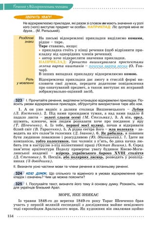 Ðå÷åííÿ
154
Ðå÷åííÿ ç âiäîêðåìëåíèìè ÷ëåíàìè
Не відокремлюємо прикладки, які разом зі словом як мають значення «у ролі
к
кого (чого) виступає предмет чи особа». НАПРИКЛАД: Ліс зустрів мене як
друга... (М. Рильський).
Розділові
знаки
Íà ïèñüìі âіäîêðåìëåíі ïðèêëàäêè âèäіëÿєìî êîìàìè,
ðіäøå – òèðå.
Òèðå ñòàâèìî, ÿêùî:

 ïðèêëàäêà ñòîїòü ó êіíöі ðå÷åííÿ (ùîá âіäðіçíèòè ïðè-
êëàäêó âіä îäíîðіäíèõ ÷ëåíіâ ðå÷åííÿ);

 àâòîð õî÷å ïіäêðåñëèòè çíà÷åííÿ ïðèêëàäêè.
ÍÀÏÐÈÊËÀÄ: Óðî÷èñòî âèøèêóâàëàñÿ ïðîñïåêòàìè
çåëåíà âàðòà êàøòàíіâ – ïî÷åñíà âàðòà âåñíè (Î. Ãîí-
÷àð).
Â іíøèõ âèïàäêàõ ïðèêëàäêó âіäîêðåìëþєìî êîìîþ.
Роль
у мовленні
Âіäîêðåìëåíà ïðèêëàäêà äàє çìîãó â ñòèñëіé ôîðìі âè-
ñëîâèòè ñâîї äóìêè, ïåðåäàòè äîäàòêîâå ïîâіäîìëåííÿ
ïðî îçíà÷óâàíèé ïðåäìåò, à òàêîæ âèñòóïàє ÿê ÿñêðàâèé
çîáðàæóâàëüíî-îöіííèé çàñіá.
І. Прочитайте речення, виділяючи інтонацією відокремлені прикладки. По-
ясніть умови відокремлення прикладок, обґрунтуйте використання тире або ком.
1. À îí óæå âèäíіє ç äàëèíè ñòîëèöÿ Âèøíåâåöüêîãî – Ëóáíè
ó
(Ë. Êîñòåíêî). 2. Ïіä íàìè ïðîêèäàâñÿ òóìàí, à íàä íàìè ïàäàëî é
ïàäàëî ëèñòÿ – çîëîòі ñëüîçè îñåíі (Ì. Ñòåëüìàõ). 3. À âіí, îðåë
ð ,
øóìèòü, êëåêî÷å, ìîâ ëþäÿì ðîçêàçàòè õî÷å ïðî ïîєäèíîê ó ÿðó
(Ò. Øåâ÷åíêî). 4. Іç òåáå, ïåðøîї ìîєї âóëèöі
ð ó ö , ïî÷àâ ÿ âіäêðèâàòè
áіëèé ñâіò (Â. Òàðàñåíêî). 5. À ðіäíà ñåñòðà éîãî – ìëà âîëîõàòà – çà-
âîäèòü íà íі÷ ñîëîâ’їâ ãîëîñíèõ (Ä. Іâàíîâ). 6. ßê ðèáàëêà
ð , ÿ ïîâèíåí
áóòè ëþäèíîþ ïîâàæíîþ і ðîçñóäëèâîþ (Þ. Çáàíàöüêèé). 7. Їäåòå âè
êîìïàíієþ, òîáòî êîëåêòèâîì, òàê ÷îëîâіê ç ï’ÿòü, áî äèêà êà÷êà ëþ-
áèòü іòè â êàñòðóëþ ç-ïіä êîëåêòèâíîї ïðàöі (Îñòàï Âèøíÿ). 8. Ñåðåä
ïàì’ÿòîê àðõіòåêòóðè Ïîäîëó ïðèâåðòàє óâàãó áóäèíîê Êèєâî-Ìîãè-
ëÿíñüêîї àêàäåìії – âçіðåöü óêðàїíñüêîãî áàðîêî XVIII ñòîëіòòÿ
ð ö ó ð ð
(Ä. Ñòåïîâèê). 9. Ïåñöіâ, àáî ïîëÿðíèõ ëèñèöü
ð ö , ðîçâîäÿòü ó ðîçïëіä-
íèêàõ (Ç äîâіäíèêà).
ІІ. Визначте усно частини мови та члени речення в останньому реченні.
КОЛО ДУМОК. Що спільного та відмінного в умовах відокремлення при-
кладок і означень? Чим це можна пояснити?
І. Послухайте текст, визначте його тему й основну думку. Розкажіть, чим
для українців близький Арал.
ÌÎÐÅ, ßÊÅ ÇÍÈÊÀЄ
Іç òðàâíÿ 1848-ãî äî âåðåñíÿ 1849-ãî ðîêó Òàðàñ Øåâ÷åíêî áðàâ
ó÷àñòü ó ïåðøіé âåëèêіé åêñïåäèöії ç äîñëіäæåííÿ ìàéæå íåâіäîìîãî
òîäі єâðîïåéöÿì Àðàëüñüêîãî ìîðÿ. ßê õóäîæíèê âіí çìàëþâàâ ùîéíî
323
324
325
 