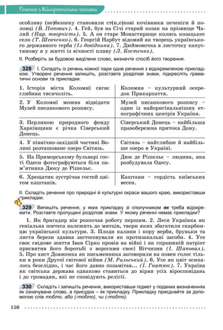 Ðå÷åííÿ
156
Ðå÷åííÿ ç âiäîêðåìëåíèìè ÷ëåíàìè
îñîáëèâó (íå)áåçïåêó ñòàíîâèëè ñò(è,å)ïîâі êî÷іâíèêè ïå÷åíіãè é ïî-
ëîâöі (Â. Ïîïîâè÷). 4. Ãåé, áóâ íà Ñі÷і ñòàðèé êîçàê íà ïðіçâèùå ×à-
ëèé (Íàð. òâîð÷іñòü). 5. À îí ñòàðå Ìîíàñòèðèùå êîëèñü êîçàöüêåє
ñåëî (Ò. Øåâ÷åíêî). 6. Ãåîðãіé Íàðáóò âіäîìèé ÿê òâîðåöü óêðàїíñüêî-
ãî äåðæàâíîãî ãåðáà (Іç äîâіäíèêà). 7. Äþéìîâî÷êà â ëèñòî÷êó êàïóñ-
òÿíîìó ÿ ó æèòòі іç âі÷íîñòі ïëèâó (Ë. Êîñòåíêî).
ІІ. Розберіть за будовою виділене слово, визначте спосіб його творення.
І. Складіть із речень кожної пари одне речення з відокремленою приклад-
кою. Утворені речення запишіть, розставте розділові знаки, підкресліть грама-
тичні основи та прикладки.
1. Іñòîðіÿ ìіñòà Êîëîìèї ñÿãàє
ãëèáèíè òèñÿ÷îëіòü.
Êîëîìèÿ – êóëüòóðíèé îñåðå-
äîê Ïðèêàðïàòòÿ.
2. Ó Êîëîìèї ìîæíà âіäâіäàòè
Ìóçåé ïèñàíêîâîãî ðîçïèñó.
Ìóçåé ïèñàíêîâîãî ðîçïèñó –
îäèí іç íàéîðèãіíàëüíіøèõ åò-
íîãðàôі÷íèõ öåíòðіâ Óêðàїíè.
3. Ïåðëèíîþ ïðèðîäíîãî ôîíäó
Õàðêіâùèíè є ðі÷êà Ñіâåðñüêèé
Äîíåöü.
Ñіâåðñüêèé Äîíåöü – íàéáіëüøà
ïðàâîáåðåæíà ïðèòîêà Äîíó.
4. Ó ïіâíі÷íî-çàõіäíіé ÷àñòèíі Âî-
ëèíі ðîçòàøîâàíå îçåðî Ñâіòÿçü.
Ñâіòÿçü – íàéãëèáøå é íàéáіëü-
øå îçåðî â Óêðàїíі.
5. Íà Ïðèìîðñüêîìó áóëüâàðі ãîñ-
òі Îäåñè ôîòîãðàôóþòüñÿ áіëÿ ïà-
ì’ÿòíèêà Äþêó äå Ðіøåëüє.
Äþê äå Ðіøåëüє – ëþäèíà, ÿêà
ðîçáóäóâàëà Îäåñó.
6. Õðåùàòèê çóñòðі÷àâ ãîñòåé öâі-
òîì êàøòàíіâ.
Êàøòàíè – ãîðäіñòü êèїâñüêèõ
âåñåí.
ІІ. Складіть речення про природні й культурні окраси вашого краю, використавши
прикладки.
Випишіть речення, у яких прикладку зі сполучником як треба відокре-
к
мити. Розставте пропущені розділові знаки. У якому реченні немає прикладки?
1. ßê áðèãàäèð âіí ðîçïî÷àâ ðîáîòó ïåðøèì. 2. Ëåñÿ Óêðàїíêà ÿê
ãåíіàëüíà ïîåòåñà íàëåæèòü äî ìèòöіâ, òâîðè ÿêèõ çáàãàòèëè ñêàðáíè-
öþ óêðàїíñüêîї êóëüòóðè. 3. Ïëîäè êàëèíè і êîðó âåðáè, áðóíüêè òà
ëèñòÿ áåðåçè çäàâíà çàñòîñîâóâàëè ÿê ïðîòèçàïàëüíі çàñîáè. 4. Óñå
ñâîє ñâіäîìå æèòòÿ Іâàí Ñіðêî ïðîâіâ íà âіéíі і ÿê ñïðàâæíіé ïàòðіîò
ïðèñâÿòèâ éîãî áîðîòüáі ç âîðîãàìè ñâîєї Âіò÷èçíè (І. Øàïîâàë).
5. Ïðî õèñò Äîâæåíêà ÿê ïèñüìåííèêà çàãîâîðèëè íà ïîâåí ãîëîñ òіëü-
êè â ðîêè Äðóãîї ñâіòîâîї âіéíè (Ì. Ðèëüñüêèé). 6. Óñå ÿê öâіò îñèïà-
ëîñü áåçñëіäíî, і ÷àñ éîãî äàâíî ïîçàìіòàâ... (І. Ãíàòþê). 7. Óêðàїíà
ÿê ñâіòñüêà äåðæàâà îäíàêîâî ñòàâèòüñÿ äî âіðÿí óñіõ âіðîñïîâіäàíü
і äî ãðîìàäÿí, ÿêі íå ñïîâіäóþòü ðåëіãії.
Складіть і запишіть речення, використавши підмет у поданих визначеннях
як означуване слово, а присудок – як прикладку. Прикладку приєднайте за допо-
могою слів тобто, або (-
(
( тобто), чи (-
(
( тобто).
328
329
п
п
п
п
330
 