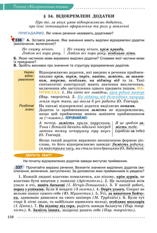 Ðå÷åííÿ
158
Ðå÷åííÿ ç âiäîêðåìëåíèìè ÷ëåíàìè
§ 34. ÂІÄÎÊÐÅÌËÅÍІ ÄÎÄÀÒÊÈ
Ïðî òå, çà ÿêèõ óìîâ âіäîêðåìëþєìî äîäàòêè,
ïðî їõíє іíòîíàöіéíå îôîðìëåííÿ òà ðîëü ó ìîâëåííі
ПРИГАДАЙМО. Які члени речення називають додатками?
А. Зіставте речення. Яке значення мають виділені відокремлені додатки
(виключення, включення)?
Íå ñêàæó íі÷îãî.
Ëþáëþ âñі ïîðè ðîêó.
Íå ñêàæó íі÷îãî, êðіì ïðàâäè
ð ð .
Ëþáëþ âñі ïîðè ðîêó, îñîáëèâî ëіòî.
Б. Якою частиною мови виражено виділені додатки? Словами якої частини мови
їх приєднано?
В. Зробіть висновок про значення та структуру відокремлених додатків.
Умови
відок-
ремлення
Âіäîêðåìëþєìî äîäàòêè, ÿêі ââåäåíî â ðå÷åííÿ ïðèéìåí-
íèêàìè êðіì, îêðіì, îïðі÷, íàâіòü, çàìіñòü, çà âèíÿò-
êîì, çîêðåìà, îñîáëèâî, íà âіäìіíó âіä òà іí. Òàêі
ñèíòàêñè÷íі êîíñòðóêöії ìàþòü çíà÷åííÿ âèêëþ÷åííÿ,
âêëþ÷åííÿ àáî çàñòóïëåííÿ îäíîãî ïðåäìåòà іíøèì. ÍÀ-
ÏÐÈÊËÀÄ: 1. Íà ñâіòі âñå çíàéäåø, êðіì ðіäíîї ìàòåðі
(Íàð. òâîð÷іñòü). 2. Íà âіäìіíó âіä áåçïëіäíèõ êó÷óãóð,
çåìëÿ òóò òàêà, ùî ìîãëà á óñå ðîäèòè (Î. Ãîí÷àð).
Розділові
знаки
Íà ïèñüìі âіäîêðåìëåíі äîäàòêè âèäіëÿєìî êîìàìè.
Äîäàòîê іç ïðèéìåííèêîì çàìіñòü íå âіäîêðåìëþєìî,
ÿêùî öåé ïðèéìåííèê ìîæíà çàìіíèòè ïðèéìåííèêîì
çà (=âçàìіí). ПОРІВНЯЙМО:
À òåïåð, çàìіñòü êðèëà ïàðóñíèêà
ó ,
Òîíÿ і Âіòàëіé áà÷àòü âäàëèíі ïîñåðåä
çàòîêè òåìíó íåïîðóøíó ãîðó ÿêóñü
(Î. Ãîí÷àð).
ß öå çðîáëþ çà-
ìіñòü òåáå.
(çðîáëþ çà òåáå)
ßêùî òàêèé äîäàòîê âèðàæåíî íåîçíà÷åíîþ ôîðìîþ äіє-
ñëîâà, òî éîãî âіäîêðåìëþєìî çàâæäè: Çàìіñòü ðîáèòè-
ñÿ ìàéñòðàìè ÷àñó
ó, ìè ñòàëè éîãî áðàíöÿìè (Î. Çàáóæêî).
На початку відокремлених додатків завжди виступає прийменник.
Прочитайте виразно речення. Визначте значення виділених додатків (ви-
ключення, включення, заступлення). За допомогою яких прийменників їх уведено?
1. Êîæíіé ëþäèíі âëàñòèâî ïîìèëÿòèñÿ, àëå íіêîìó, êðіì äóðíіâ, íå
âëàñòèâî áóòè âïåðòèì ó ïîìèëöі (Àðіñòîòåëü). 2. Öå çàëèöÿííÿ âñіì
óïàëî â î÷і, íàâіòü áàòüêîâі (І. Íå÷óé-Ëåâèöüêèé). 3. Ó íàøіé ðîáîòі,
ïîðÿä ç óñïіõàìè, áóëè é íåâäà÷і (Ç ãàçåòè). 4. Îïðі÷ óñüîãî, Ñîêðàò íå
âåëüìè øàíóє ñàìîãî ñåáå (Þ. Ìóøêåòèê). 5. Óñі, çà âèíÿòêîì Áîé÷ó-
êà, çäèâîâàíî äèâèëèñÿ íà ñâîãî øêіïåðà (Ì. Òðóáëàїíі). 6. Áóëè òóò
ñòàðі é ëіòíі ëþäè, òà íàéáіëüøå þðìèëîñÿ ìîëîäі, îñîáëèâî øêîëÿðіâ
(І. Öþïà). 7. Íà âіäìіíó âіä ãîðÿ, ðàäіñòü çàâæäè áàëàêó÷à (Íàð. òâîð-
÷іñòü). 8. Çàìіñòü іíøèõ, çàçäðîùі ðàíÿòü ñåáå (Íàð. òâîð÷іñòü).
336
337
 
