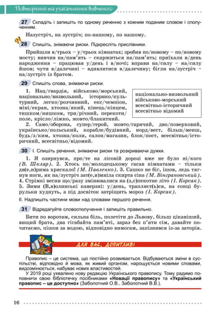 16
Ïîâòîðåííÿ òà óçàãàëüíåííÿ âèâ÷åíîãî
Складіть і запишіть по одному реченню з кожним поданим словом і сполу-
ченням.
Íàçóñòðі÷, íà çóñòðі÷; ïî-íàøîìó, ïî íàøîìó.
Спишіть, знімаючи риски. Підкресліть прислівники.
Ïðèéøëè â/òðüîõ – ó/òðüîõ êіìíàòàõ; çðîáèâ ïî/íîâîìó – ïî/íîâîìó
ìîñòó; âèâ÷èâ íà/ïàì’ÿòü – ñêàðæèòüñÿ íà/ïàì’ÿòü; ïðèїõàëè â/äåíü
íàðîäæåííÿ – ïðàöþâàâ ó/äåíü і â/íî÷і; âïðàâè íà/ñèëó – íà/ñèëó
éøîâ; ÷óòè â/äàëå÷èíі – âäèâëÿòèñÿ â/äàëå÷èíó; áіãëè íà/çóñòðі÷ –
íà/çóñòðі÷ іç áðàòîì.
Спишіть слова, знімаючи риски.
1. Íàö/ãâàðäіÿ, âіéñüêîâî/ìîðñüêèé,
íàöіîíàëüíî/âèçâîëüíèé, іñòîðèêî/êóëü-
òóðíèé, ëåãêî/ðîç÷èííèé, åêñ/÷åìïіîí,
ìіíі/åêðàí, õòîçíà/ÿêèé, êіíåöü/êіíöåì,
òèøêîì/íèøêîì, òðè/ðі÷íèé, ïåðåêîòè/
ïîëå, êðіñëî/ëіæêî, æîâòî/áëàêèòíèé.
2. Ñàìî/îáîðîíà, ñóïåð/ãåðîé, æîâòî/ãàðÿ÷èé, äâî/ïîâåðõîâèé,
óêðàїíñüêî/ïîëüñüêèé, êîðàáëå/áóäіâíèé, íîðä/âåñò, áіëüø/ìåíø,
áóäü/ç/êèì, õòîçíà/êîëè, ñàëîí/ìàãàçèí, áëîê/ïîñò, âñåñâіòíüî/іñòî-
ðè÷íèé, âñåñâіòíüî/âіäîìèé.
І. Спишіть речення, знімаючи риски та розкриваючи дужки.
1. ß îçèðíóâñÿ, ïðî/òå íà ëіñîâіé äîðîçі âæå íå áóëî íі/êîãî
(Â. Øêëÿð). 2. Õòîñü ïî/ìîëîäåöüêîìó ãàñàâ êіìíàòàìè – òіëüêè
äâ(å,è)ðèìà õðÿñêàëî! (Ì. Ïàâëåíêî). 3. Ñàøêî íå áіã, іøîâ, ëåäü òÿã-
íóâ íîãè, ÿê íà/çóñòðі÷ çàò(å,è)ìíіëà ñêèðòà ñіíà (Ì. Âіíãðàíîâñüêèé).
4. Ñòðіìêі âåñíè ùî/ðàçó çìіíþâàëèñÿ íà (ç,ñ)ïåêîòíå ëіòî (І. Êîðñàê).
5. Çèìè (Â,â)îëèíñüêі êàâåðçíі: ó/äåíü, òðàïëÿєò(ü)ñÿ, íà ñîíöі áó-
ðóëüêè õóäíóòü, à ïіä äîñâіòîê çàòðіùèòü ìîðîç (І. Êîðñàê).
ІІ. Надпишіть частини мови над словами першого речення.
Відредагуйте словосполучення і запишіть правильно.
Áèòè ïî âîðîòàì, ñèëüíà áіëü, ïîëåòіòè äî Ëüâîâó, áіëüø öіêàâіøèé,
âèùèé áðàòà, äâà ãіãàáàéòà ïàì’ÿòі, çàðàç áåç ï’ÿòè ñіì, äàâàéòå ïî-
÷èòàєìî, ïіøîâ çà âîäîþ, âіäïîâіäíî âèìîãàì, çàïіçíèâñÿ іç-çà çàòîðіâ.
Правопис – це система, що постійно розвивається. Відбуваються зміни в сус-
пільстві, відповідно й мова, як живий організм, нарощується новими словами,
видозмінюється, набуває нових властивостей.
У 2019 році ухвалено нову редакцію Українського правопису. Тому радимо по-
повнити свою бібліотечку посібниками «Новації правопису» та «Український
правопис – це доступно» (Заболотний О.В., Заболотний В.В.).
27
28
29
íàöіîíàëüíî-âèçâîëüíèé
âіéñüêîâî-ìîðñüêèé
âñåñâіòíüî-іñòîðè÷íèé
âñåñâіòíüî âіäîìèé
30
31
 