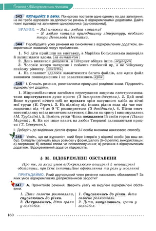 Ðå÷åííÿ
160
Ðå÷åííÿ ç âiäîêðåìëåíèìè ÷ëåíàìè
ПОПРАЦЮЙТЕ В ПАРАХ. Почергово поставте одне одному по два запитання,
на які треба відповісти за допомогою речень із відокремленими додатками. Дайте
повні відповіді на запитання однокласника (однокласниці).
ÇÐÀÇÎÊ. – ßêі êíèæêè òè ëþáèø ÷èòàòè?
– ß ëþáëþ ÷èòàòè ïðèãîäíèöüêó ëіòåðàòóðó, îñîáëèâî
òâîðè Âñåâîëîäà Íåñòàéêà.
Перебудуйте усно речення на синонімічні з відокремленим додатком, ви-
користавши вказаний поруч прийменник.
1. Óñі äіòè ïðèéøëè íà âèñòàâêó, à Ìàðіéêà Áîãóñëàâñüêà çàõâîðіëà
é çàëèøèëàñÿ âäîìà. çà âèíÿòêîì
2. Äåíü âèÿâèâñÿ äîùîâèì, à іíòåðíåò îáіöÿâ іíøå. âñóïåðå÷
3. ×îëîâіê ìèíóâ ÷àãàðíèê і ïîáà÷èâ ãëèáîêèé ÿð, à íå î÷іêóâàíó
çíàéîìó ðіâíèíó. çàìіñòü
4. Íà ïëàíøåò âäàëîñÿ çàâàíòèæèòè áàãàòî ôàéëіâ, àëå îäèí ôàéë
âèÿâèâñÿ ïîøêîäæåíèì і íå çàâàíòàæèâñÿ. êðіì
І. Спишіть речення, розставляючи пропущені розділові знаки. Підкресліть
відокремлені додатки.
1. Ìіêðîìîáіëüíèìè çàñîáàìè ïåðåñóâàííÿ çîêðåìà åëåêòðîñàìîêà-
òàìè êîðèñòóâàòèñÿ äóæå ïðîñòî (Ç іíòåðíåò-äæåðåëà). 2. Äàé ìåíі
Áîæå ìóäðîñòі íі÷îãî ñîáі íå ïðîõàòè êðіì íàñóùíîãî õëіáà çà âі÷íі
ìîї òðóäè (Â. Òåðåí). 3. Íà âіäìіíó âіä іíøèõ ðіäèí âîäà ïіä ÷àñ îõî-
ëîäæåííÿ âіä +4 äî 0 Ñ ðîçøèðÿєòüñÿ (Ç äîâіäíèêà). 4. Ïіñëÿ ñìà÷-
íîãî ñíіäàíêó âñі çà âèíÿòêîì âàõòîâèõ çіéøëè íà êðèãó і âèøèêóâàëèñü
(Ì. Òðóáëàїíі). 5. Çàìіñòü óòіõè ×іïêà ïîõâàëèâñÿ їé ñâîїì ãîðåì (Ïàíàñ
Ìèðíèé). 6. Íà âñå іíøå íàâіòü íà ëþáîâ Òâîðöåâі çàëèøàþòüñÿ êðèõ-
òè (Ò. Ñåâåðíþê).
ІІ. Доберіть до виділених дієслів форми 2-ї особи множини наказового способу.
Уявіть, що ви журналіст, який бере інтерв’ю у відомої особи (на ваш ви-
бір). Складіть і запишіть вашу розмову у формі діалогу (6–8 реплік), використавши:
а) звертання; б) вставні слова чи словосполучення; в) речення з відокремленим
додатком. Відокремлений додаток підкресліть.
§ 35. ÂІÄÎÊÐÅÌËÅÍІ ÎÁÑÒÀÂÈÍÈ
Ïðî òå, çà ÿêèõ óìîâ âіäîêðåìëþєìî ïîøèðåíі é íåïîøèðåíі
îáñòàâèíè, ïðî їõíє іíòîíàöіéíå îôîðìëåííÿ òà ðîëü ó ìîâëåííі
ПРИГАДАЙМО. Який другорядний член речення називають обставиною? За
яких умов відокремлюємо дієприслівникові звороти?
А. Прочитайте речення. Зверніть увагу на виділені відокремлені обста-
вини.
1. Äіòè ãîëîñíî ðîçìîâëÿëè,
ñïóñêàþ÷èñü äî ðі÷êè
ó ð .
2. Íàêóïàâøèñü
ó , äіòè ãðàëè
ó âîëåéáîë.
1. Ñïóñêàþ÷èñü äî ðі÷êè
ó ð , äіòè
ãîëîñíî ðîçìîâëÿëè.
2. Äіòè, íàêóïàâøèñü
ó , ãðàëè ó
âîëåéáîë.
343
344
345
346
347
 