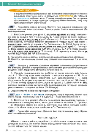Ðå÷åííÿ
162
Ðå÷åííÿ ç âiäîêðåìëåíèìè ÷ëåíàìè
У виділений комами дієприслівник або дієприслівниковий зворот не повинні
включатися сполучники, які їх не стосуються. НАПРИКЛАД: Він підвівся і,
і
не прощаючись, вийшов з хати. У цьому реченні сполучник і не стосується
дієприслівника, а з’єднує однорідні присудки (підвівся і вийшов), тому кому
треба ставити після сполучника і.
І. Прочитайте мовчки речення. З’ясуйте, чим виражено підкреслені об-
ставини, яких слів вони стосуються. Поясніть умови їхнього відокремлення або
невідокремлення.
1. Âàñèëüêî ðîç÷åïіðèâ ðóêè і, ïàäàþ÷è ãðóäüìè íà âîäó, øâèäåíü-
êî çâіâ їõ äîêóïè (Ãð. Òþòþííèê). 2. ×îâåí ïëèâå òà õâèëі çäіéìàє,
á’þ÷è âіòðèëà â çàäóìëèâó íі÷ (Ñ. Ôîìåíêî). 3. Îëåñü çãàðÿ÷ó íіÿêîâî
ïîñìіõíóâñÿ, ïîòîðêàâ ìîêðîþ ðóêàâè÷êîþ òâåðäó ãóëþ ïіä îêîì і,
êîâçàþ÷èñü, ïîáðіâ äî øêîëè (Ãð. Òþòþííèê). 4. Áіéöі éøëè ïîõìó-
ðî, çàäóìàâøèñü, ñïіäëîáà ïîãëÿäàþ÷è íà çàãàäêîâі êðàї (Î. Ãîí÷àð).
5. Âîíà ñèäіëà çàìèñëèâøèñü (Þ. ßíîâñüêèé). 6. À äóá ñòîїòü íåçëàì-
íî âñіì íàïàñòÿì íàïåðåêіð (І. Öþïà). 7. Ç ïåðåëÿêó õëîïöі áіãëè íå
÷óþ÷è ïіä ñîáîþ íіã (Î. Êâіòíåâèé).
ІІ. Прочитайте речення вголос, виділяючи інтонацією відокремлені обставини.
ІІІ. Доведіть, що в першому реченні кому ставимо після сполучника і, а не перед
ним.
І. Знайдіть у реченнях обставини, виражені одиничними дієприслівника-
ми. Випишіть речення з відокремленими обставинами, розставляючи пропущені
розділові знаки. Підкресліть обставину як член речення.
1. Óðàíöі, ïðîêèíóâøèñü ìè ïîáіãëè äî îçåðà âìèòèñÿ (ß. Ñòåëü-
ìàõ). 2. Æèòòєâó ïóòü ñâîþ íåðіâíî і õèòàþ÷èñü âåðñòàâ ÿ (Ì. Ðèëü-
ñüêèé). 3. Îñòàï ñòîÿâ âàãàþ÷èñü (Ì. Êîöþáèíñüêèé). 4. Êіíü
âіäïî÷èâøè áàäüîðî âèñòóêóâàâ êîïèòàìè ïî ëóíêіé äîðîçі (Ï. Ïàí÷).
5. Óìîâê êîáçàð ñóìóþ÷è: ùîñü ðóêè íå ãðàþòü (Ò. Øåâ÷åíêî). 6. Íàä
âèñîòîþ ðàêåòè õîòіëè ñÿãíóòè íåáà і çíåñèëèâøèñü ãíóëèñÿ і âìèðàëè
ðîçñèïàþ÷èñü õîëîäíèì ñÿéâîì (Î. Ãîí÷àð).
ІІ. Схарактеризуйте в реченнях присудки за будовою.
ДВА – ЧОТИРИ – УСІ РАЗОМ. Поміркуйте, чому в першому реченні коми
стоять перед і після сполучника і, а в другому – лише після сполучника і.
1. Âåñëóє ëіòî â õìàðíó îáîëîãó ïî çàâîäÿõ ïðîñìîëåíèì ÷îâíîì, і,
íàòîìèâøè ó ìàíäðіâöі íîãè, ëÿãàє äåíü ñïî÷èòè çà ñåëîì (Є. Ãóöàëî).
2. Âàñèëüêî ïіðíóâ ïî øèþ і, âіä÷óâøè ïіä ñîáîþ õîëîäíó ãëèáî-
÷іíü, óñіì òіëîì ïîâåðíóâñÿ äî áåðåãà (Ãð. Òþòþííèê).
І. Прочитайте мовчки текст. Визначте його тему й основну думку. Що но-
вого для себе ви дізналися?
ÔІÒÍÅÑ ÓÄÎÌÀ
Ôіòíåñ – îäíà ç íàéïîïóëÿðíіøèõ ó ñâіòі ñèñòåì îçäîðîâëåííÿ, ÿêà
äîñòóïíà äëÿ âñіõ. Íå ìàþ÷è çìîãè âіäâіäóâàòè òðåíàæåðíèé çàë, áàãà-
òî õòî çàéìàєòüñÿ ôіòíåñîì óäîìà.
348
349
350
351
 