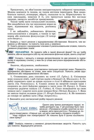 Ðå÷åííÿ
163
Ðå÷åííÿ ç âiäîêðåìëåíèìè ÷ëåíàìè
Òðåíóþ÷èñü, íå îáîâ’ÿçêîâî âèêîðèñòîâóâàòè ãàáàðèòíі òðåíàæåðè.
Ìîæíà çàìіíèòè їõ іíøèì, íå òàêèì ìіñòêèì іíâåíòàðåì. Âàì çíàäî-
áëÿòüñÿ ãàíòåëі, åñïàíäåðè, îáðó÷і, ñêàêàëêè òà іí. Êîðèñòóþ÷èñü òà-
êèì ïðèëàääÿì, íîâà÷êè é òі, õòî òðåíóєòüñÿ âäîìà áåç íàãëÿäó
òðåíåðà, çìîæóòü çàïîáіãòè òðàâìóâàííþ.
Òàêîæ òðåáà ìàòè ñïåöіàëüíèé êèëèìîê.
Âіí çíàäîáèòüñÿ ïіä ÷àñ âèêîíàííÿ âïðàâ íà
ïðåñ, âіäæèìàííÿ âіä ïіäëîãè, ðîçòÿæêó
òîùî.
І íå çàáóâàéòå, çàéìàþ÷èñü ôіòíåñîì,
êîíñóëüòóâàòèñÿ ç ëіêàðåì, à òàêîæ іç òðå-
íåðîì àáî â÷èòåëåì ôіçêóëüòóðè (Ç іíòåð-
íåò-äæåðåë).
ІІ. Знайдіть у тексті речення з відокремленими обставинами. Визначте, чим ви-
ражено ці обставини, та поясніть їхню роль у мовленні.
ІІІ. Укажіть речення з однорідними членами й узагальнювальним словом, поясніть
уживання розділових знаків.
ПОСПІЛКУЙТЕСЯ. Як тримати себе в гарній фізичній формі? На що треба
зважати, аби не зашкодити собі під час виконання фізичних вправ, занять спортом?
Складіть і запишіть з кожним дієприслівником по два речення (у худож-
ньому й науковому стилях), у яких би ці слова виступали відокремленими обста-
винами.
Çíàþ÷è, çáóäóâàâøè, çíàéøîâøè.
І. Спишіть речення, розставляючи пропущені розділові знаки. Підкресліть
відокремлені обставини та слова, яких вони стосуються. Поясніть умови відо-
кремлення або невідокремлення обставин.
1. Ñòîìèâøèñü äåíü ñõèëèâñü íà ïëå÷і (Ë. Ãóäçü). 2. Ñïіçíàâøè
ìîâó ïëàêàëè íіìії, і ðàá ñòðі÷àâ íàäіþ â áåçíàäії (À. Ìàëèøêî). 3. Ãî-
ðîáöі ãàíÿþ÷èñü îäèí çà îäíèì øóãàëè â ãіëëі é îááèâàëè êðèëüöÿìè
ëèñòÿ (Ãð. Òþòþííèê). 4. Ñëàâêî ëåæàâ íà âèãðіòіé ñîíöåì òðàâі і
ñïåðøèñü íà ëіêòі áàéäóæå äèâèâñÿ â ÷èñòå ïîëå (Â. Êó÷åð). 5. Óñÿêà
ïòàøå÷êà ðàäіþ÷è ñïіâàëà (Ë. Ãëіáîâ). 6. Ñіêà÷ íåçâàæàþ÷è íà ñâîþ
÷èìàëó âàãó і êîðîòêі íîãè äóæå øâèäêî áіãàє (Îñòàï Âèøíÿ). 7. Âîíà
íå çâèêëà ñèäіòè ñêëàâøè ðóêè (І. Íå÷óé-Ëåâèöüêèé). 8. Íå âçÿâøèñü
äî ñîêèðè íå çðîáèø õàòè (Íàð. òâîð÷іñòü).
ІІ. Виконайте усно синтаксичний розбір першого речення.
Одного разу Іринка розповідала подрузі, як
треба доглядати сад. У цій розповіді було таке
речення: «Поливаючи клумбу нагрітою на сон-
ці водою, квіти гарно ростуть». Почувши це, по-
друга пожартувала: «Уперше чую, що квіти самі вміють поливати клумбу!».
Чому подруга так пожартувала? Як повинна була б Іринка висловити
свою думку?
Знайдіть помилки у вживанні дієприслівникових зворотів. Поясніть суть
цих помилок. Відредагуйте речення.
у
у
у
у
у
у
у
у
у
у
у
у
у
у
у
у
у
у
у
у
у
у
у
у
у
у
352
353
354
355
 