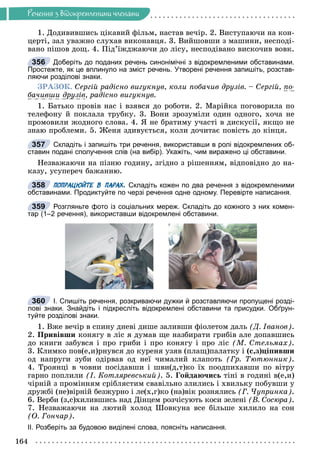 Ðå÷åííÿ
164
Ðå÷åííÿ ç âiäîêðåìëåíèìè ÷ëåíàìè
1. Äîäèâèâøèñü öіêàâèé ôіëüì, íàñòàâ âå÷іð. 2. Âèñòóïàþ÷è íà êîí-
öåðòі, çàë óâàæíî ñëóõàâ âèêîíàâöÿ. 3. Âèéøîâøè ç ìàøèíè, íåñïîäі-
âàíî ïіøîâ äîù. 4. Ïіä’їæäæàþ÷è äî ëіñó, íåñïîäіâàíî âèñêî÷èâ âîâê.
Доберіть до поданих речень синонімічні з відокремленими обставинами.
Простежте, як це вплинуло на зміст речень. Утворені речення запишіть, розстав-
ляючи розділові знаки.
ÇÐÀÇÎÊ. Ñåðãіé ðàäіñíî âèãóêíóâ, êîëè ïîáà÷èâ äðóçіâ. – Ñåðãіé, ïî-
áà÷èâøè äðóçіâ
ó , ðàäіñíî âèãóêíóâ.
1. Áàòüêî ïðîâіâ íàñ і âçÿâñÿ äî ðîáîòè. 2. Ìàðіéêà ïîãîâîðèëà ïî
òåëåôîíó é ïîêëàëà òðóáêó. 3. Âîíè çðîçóìіëè îäèí îäíîãî, õî÷à íå
ïðîìîâèëè æîäíîãî ñëîâà. 4. ß íå áðàòèìó ó÷àñòі â äèñêóñії, ÿêùî íå
çíàþ ïðîáëåìè. 5. Æåíÿ çäèâóєòüñÿ, êîëè äî÷èòàє ïîâіñòü äî êіíöÿ.
Складіть і запишіть три речення, використавши в ролі відокремлених об-
ставин подані сполучення слів (на вибір). Укажіть, чим виражено ці обставини.
Íåçâàæàþ÷è íà ïіçíþ ãîäèíó, çãіäíî ç ðіøåííÿì, âіäïîâіäíî äî íà-
êàçó, óñóïåðå÷ áàæàííþ.
ПОПРАЦЮЙТЕ В ПАРАХ. Складіть кожен по два речення з відокремленими
обставинами. Продиктуйте по черзі речення одне одному. Перевірте написання.
Розгляньте фото із соціальних мереж. Складіть до кожного з них комен-
тар (1–2 речення), використавши відокремлені обставини.
І. Спишіть речення, розкриваючи дужки й розставляючи пропущені розді-
лові знаки. Знайдіть і підкресліть відокремлені обставини та присудки. Обґрун-
туйте розділові знаки.
1. Âæå âå÷іð â ñïèíó äíåâі äèøå çàëèâøè ôіîëåòîì äàëü (Ä. Іâàíîâ).
2. Ïðèâіâøè êîíÿãó â ëіñ ÿ äóìàâ ùå íàçáèðàòè ãðèáіâ àëå äîïàâøèñü
äî êíèãè çàáóâñÿ і ïðî ãðèáè і ïðî êîíÿãó і ïðî ëіñ (Ì. Ñòåëüìàõ).
3. Êëèìêî ïîâ(å,è)ðíóâñÿ äî êóðåíÿ óçÿâ (ïëàù)ïàëàòêó і (ñ,ç)öіïèâøè
îä íàïðóãè çóáè îäіðâàâ îä íåї ÷èìàëèé êëàïîòü (Ãð. Òþòþííèê).
4. Òðîÿíöі â ÷îâíè ïîñіäàâøè і øâè(ä,ò)êî їõ ïîîäïèõàâøè ïî âіòðó
ãàðíî ïîïëèëè (І. Êîòëÿðåâñüêèé). 5. Ãîéäàþ÷èñü òіíі â ãîäèíі â(å,è)
÷іðíіé ç ïðîìіííÿì ñðіáëÿñòèì ñâàâіëüíî çëèëèñü і õâèëüêó ïîáóâøè ó
äðóæáі (íå)âіðíіé áåçæóðíî і ëå(õ,ã)êî (íà)âіê ðîçíÿëèñü (Ã. ×óïðèíêà).
6. Âåðáè (ç,ñ)õèëèâøèñü íàä Äіíöåì ðîç÷іñóþòü êîñè çåëåíі (Â. Ñîñþðà).
7. Íåçâàæàþ÷è íà ëþòèé õîëîä Øîâêóíà âñå áіëüøå õèëèëî íà ñîí
(Î. Ãîí÷àð).
ІІ. Розберіть за будовою виділені слова, поясніть написання.
356
357
358
б
359
(
360
 