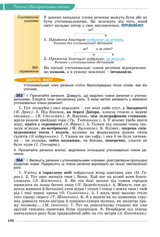 Ðå÷åííÿ
166
Ðå÷åííÿ ç âiäîêðåìëåíèìè ÷ëåíàìè
Синтаксичні
синоніми
Ó äåÿêèõ âèïàäêàõ ÷ëåíè ðå÷åííÿ ìîæóòü áóòè àáî íå
áóòè óòî÷íþâàëüíèìè. Öå çàëåæèòü âіä òîãî, ÿêèé
çìіñò âêëàäàє àâòîð ó ñâîє âèñëîâëåííÿ. ПОРІВНЯЙМО:
äå?
1. Ïðîìіííÿ áëèñíóëî íåäàëåêî çà ðі÷êîþ.
Ðå÷åííÿ áåç óòî÷íþâàëüíîї îáñòàâèíè
äå? à äå ñàìå?
2. Ïðîìіííÿ áëèñíóëî íåäàëåêî, çà ðі÷êîþ.
Ðå÷åííÿ ç óòî÷íþâàëüíîþ îáñòàâèíîþ
Від-
окремлення
Íà ïèñüìі óòî÷íþâàëüíі ÷ëåíè ðå÷åííÿ âіäîêðåìëþє-
ìî êîìàìè, à â óñíîìó ìîâëåííі – іíòîíàöієþ.
Уточнювальний член речення стоїть безпосередньо після слова, яке він
уточнює.
І. Прочитайте речення. Доведіть, що виділені члени речення є уточню-
вальними. З’ясуйте їхню синтаксичну роль. З якою метою вживають у мовленні
уточнювальні члени речення?
1. Ãóê ëіñîðóáіâ і ïèë ïåðåäçâіí – óñå ìåíі ëþáå îòóò, ó Çàêàðïàòòі
(Ê. Äðîê). 2. Ïіä Êèєâîì, íà áåðåçі Äíіïðà, õëîï÷à ñòîÿëî â ìàðåâі
ñâіòàíêó... (Á. Ñòåëüìàõ). 3. Âäàëèíі, ìіæ òåëåãðàôíèìè ñòîâïàìè,
ìðіëè ðîæåâі êðåéäÿíі ãîðè (Ãð. Òþòþííèê). 4. Ó âñüîìó òðåáà çíàòè
ìіðó, íàâіòü ó ñêðîìíîñòі (À. Ôðàíñ). 5. Ãîëîñè ïіä ëèïàìè òåïåð çâó-
÷àëè ì’ÿêøå, ïî-âå÷іðíüîìó (Ì. Áóëãàêîâ). 6. Êëіìàò, çîêðåìà ñïіâ-
âіäíîøåííÿ òåïëà і âîëîãè, âïëèâàє íà ôîðìóâàííÿ ðіçíèõ òèïіâ
ґðóíòіâ (Ç ïіäðó÷íèêà). 7. Ñÿäåø íà öþ ñîôó, і ÿêà á íå áóëà õèòàâè-
öÿ – ÷è êіëüîâà, òîáòî ïîäîâæíÿ, ÷è áîêîâà, ïîïåðå÷íà, óïàñòè íå
áóëî êóäè (І. Ãîí÷àðîâ).
ІІ. Прочитайте речення вголос, виділяючи інтонацією уточнювальні члени ре-
чення.
І. Випишіть речення з уточнювальними членами, розставляючи пропущені
розділові знаки. Підкресліть ці члени речення відповідно до їхньої синтаксичної
ролі.
1. Óëіòêó â ñïðàãëîìó íåáі ãîéäàєòüñÿ âіòåð îäâі÷íèõ ëèï (Î. Ãà-
ðàí). 2. Òóò äâîє ìàòåðіâ òâîÿ і Áîæà. Õàé íàñ íà øëþá âîíè áëàãî-
ñëîâëÿòü (Ë. Êîñòåíêî). 3. Íà òіì áîöі çàòîêè ïіä ñàìèì ãîðîäîì
þðìèëîñÿ íà ëüîäó áàãàòî ëþäó (Ï. Çàãðåáåëüíèé). 4. Æèâóòü òàì äî-
âêîëà ìàìèíîї é áàòüêîâîї õàòè âіòðè і ïòàõè і ñîíöå і çåìëÿ òâîÿ і òâіé
ðіä і òâîї ïåðøі êðîêè (Î. Ñèçîíåíêî). 5. І æàëü ìåíі ìàëîìó ñòàëî
òîãî ñіðîìó ñèðîòó (Ò. Øåâ÷åíêî). 6. À ó âåðõіâ’ÿõ ïî øîâêîâèõ ñòðó-
íàõ äçâåíіëà òåïëî-ëàãіäíà é ïîâàæíî-ñóâîðà ìóçèêà, ÿê ìîëèòâà õðà-
ìó ëіñîâîìó... (Ì. Іâ÷åíêî). 7. Òóò íà íåâåëè÷êîìó ñòàäіîíі âіí óæå
äðóãèé òèæäåíü ùîâå÷îðà áіãàâ ïіäòþïöåì. 8. Íåçàáàðîì ïіä êіíåöü
íàâ÷àëüíîãî ðîêó áóäå òðàäèöіéíèé çàáіã íà ñòî ìåòðіâ (À. Êîêîòþõà).
363
364
 