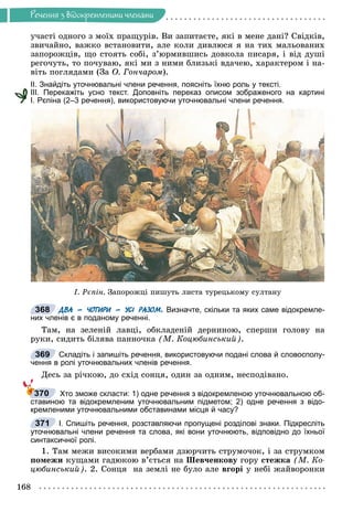 Ðå÷åííÿ
168
Ðå÷åííÿ ç âiäîêðåìëåíèìè ÷ëåíàìè
ó÷àñòі îäíîãî ç ìîїõ ïðàùóðіâ. Âè çàïèòàєòå, ÿêі â ìåíå äàíі? Ñâіäêіâ,
çâè÷àéíî, âàæêî âñòàíîâèòè, àëå êîëè äèâëþñÿ ÿ íà òèõ ìàëüîâàíèõ
çàïîðîæöіâ, ùî ñòîÿòü ñîáі, ç’þðìèâøèñü äîâêîëà ïèñàðÿ, і âіä äóøі
ðåãî÷óòü, òî ïî÷óâàþ, ÿêі ìè ç íèìè áëèçüêі âäà÷åþ, õàðàêòåðîì і íà-
âіòü ïîãëÿäàìè (Çà Î. Ãîí÷àðîì).
ІІ. Знайдіть уточнювальні члени речення, поясніть їхню роль у тексті.
ІІІ. Перекажіть усно текст. Доповніть переказ описом зображеного на картині
І. Рєпіна (2–3 речення), використовуючи уточнювальні члени речення.
². Ðºï³í. Çàïîðîæö³ ïèøóòü ëèñòà òóðåöüêîìó ñóëòàíó
ДВА – ЧОТИРИ – УСІ РАЗОМ. Визначте, скільки та яких саме відокремле-
них членів є в поданому реченні.
Òàì, íà çåëåíіé ëàâöі, îáêëàäåíіé äåðíèíîþ, ñïåðøè ãîëîâó íà
ðóêè, ñèäèòü áіëÿâà ïàííî÷êà (Ì. Êîöþáèíñüêèé).
Складіть і запишіть речення, використовуючи подані слова й словосполу-
чення в ролі уточнювальних членів речення.
Äåñü çà ðі÷êîþ, äî ñõіä ñîíöÿ, îäèí çà îäíèì, íåñïîäіâàíî.
Хто зможе скласти: 1) одне речення з відокремленою уточнювальною об-
ставиною та відокремленим уточнювальним підметом; 2) одне речення з відо-
кремленими уточнювальними обставинами місця й часу?
І. Спишіть речення, розставляючи пропущені розділові знаки. Підкресліть
уточнювальні члени речення та слова, які вони уточнюють, відповідно до їхньої
синтаксичної ролі.
1. Òàì ìåæè âèñîêèìè âåðáàìè äçþð÷èòü ñòðóìî÷îê, і çà ñòðóìêîì
ïîìåæè êóùàìè ãàäþêîþ â’єòüñÿ íà Øåâ÷åíêîâó ãîðó ñòåæêà (Ì. Êî-
öþáèíñüêèé). 2. Ñîíöÿ íà çåìëі íå áóëî àëå âãîðі ó íåáі æàéâîðîíêè
368
369
370
371
 