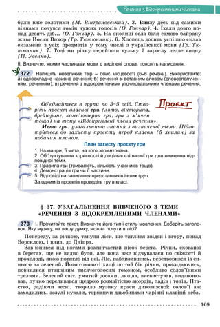 Ðå÷åííÿ
169
Ðå÷åííÿ ç âiäîêðåìëåíèìè ÷ëåíàìè
áóëè âæå çîëîòèìè (Ì. Âіíãðàíîâñüêèé). 3. Âíèçó äåñü ïіä ñàìèìè
âіêíàìè ïî÷óâñÿ ãîìіí ÷óæèõ ãîëîñіâ (Î. Ãîí÷àð). 4. Їõàëè äîâãî ïî-
íàä äåñÿòü äіá... (Î. Ãîí÷àð). 5. Íà îêîëèöі ñåëà áіëÿ ñàìîãî áàéðàêó
æèâå Éîñèï Âèõîð (Ãð. Òþòþííèê). 6. Õëîïåöü äîñèòü óñïіøíî ñêëàâ
åêçàìåíè ç óñіõ ïðåäìåòіâ ó òîìó ÷èñëі ç óêðàїíñüêîї ìîâè (Ãð. Òþ-
òþííèê). 7. Òîäі ìè ðі÷êó ïåðåéøëè âóçüêó é çàðîñëó ëåäâå âèäíó
(Ï. Óñåíêî).
ІІ. Визначте, якими частинами мови є виділені слова, поясніть написання.
Напишіть невеликий твір – опис місцевості (6–8 речень). Використайте:
а) односкладне називне речення; б) речення зі вставним словом (словосполучен-
ням, реченням); в) речення з відокремленими уточнювальними членами речення.
Îá’єäíàéòåñÿ â ãðóïè ïî 3–5 îñіá. Ñòâî-
ðіòü ïðîєêò âëàñíîї ãðè (ëîòî, âіêòîðèíà,
áðåéí-ðèíã, êîìï’þòåðíà ãðà, ãðà ç ì’ÿ÷åì
òîùî) íà òåìó «Âіäîêðåìëåíі ÷ëåíè ðå÷åííÿ».
Ìåòà ãðè: óçàãàëüíèòè çíàííÿ ç âèçíà÷åíîї òåìè. Ïіäãî-
òóéòåñÿ äî çàõèñòó ïðîєêòó ïåðåä êëàñîì (5 õâèëèí) çà
ïîäàíèì ïëàíîì.
План захисту проєкту гри
1. Назва гри, її мета, на кого зорієнтована.
2. Обґрунтування корисності й доцільності вашої гри для вивчення від-
повідної теми.
3. Правила гри (тривалість, кількість учасників тощо).
4. Демонстрація гри чи її частини.
5. Відповіді на запитання представників інших груп.
За одним із проєктів проведіть гру в класі.
§ 37. ÓÇÀÃÀËÜÍÅÍÍß ÂÈÂ×ÅÍÎÃÎ Ç ÒÅÌÈ
«ÐÅ×ÅÍÍß Ç ÂІÄÎÊÐÅÌËÅÍÈÌÈ ×ËÅÍÀÌÈ»
І. Прочитайте текст. Визначте його тип і стиль мовлення. Доберіть заголо-
вок. Яку музику, на вашу думку, можна почути в лісі?
Ïîïåðåäó, çà ðі÷êîþ, òàíóëè ëіñè, ùî òÿãëèñÿ çâіäñè і âãîðó, ïîíàä
Âîðñêëîþ, і âíèç, äî Äíіïðà.
Çàâ’þíèâñÿ ïіä íîãàìè ðîçñèï÷àñòèé ïіñîê áåðåãà. Ðі÷êè, ñõîâàíîї
â áåðåãàõ, ùå íå âèäíî áóëî, àëå âîíà âæå âіä÷óâàëàñÿ ïî ñâіæîñòі é
ïðîõîëîäі, ÿêîþ ïîòÿãëî âіä íåї. Ëіñ, íàáëèçèâøèñü, ïåðåòâîðèâñÿ іç ñè-
íüîãî íà çåëåíèé. Éîãî ñîêîâèòі õàùі ïî òîé áіê ðі÷êè, ïðîêèäàþ÷èñü,
ïîâíèëèñÿ ïòàøèíèì òèñÿ÷îãîëîñèì ãîìîíîì, îñîáëèâî ñîëîâ’їíèìè
òðåëÿìè. Çåëåíèé ñâіò, óìèòèé ðîñàìè, ëÿùàâ, âèñâèñòóâàâ, âèäçâîíþ-
âàâ, ëóíêî ïåðåëèâàâñÿ ùåäðîþ ðîçìàїòіñòþ àêîðäіâ, ëàäіâ і òîíіâ. Ïòà-
ñòâî, ðàäіþ÷è âåñíі, òâîðèëî ìóçèêó êðàñè äèâîâèæíîї: ñîëîâ’ї àæ
çàõîäèëèñü, çîçóëі êóâàëè, òîðêàþ÷è äçüîáèêàìè ÷àðіâíі êëàâіøі íåáà.
372
373
 