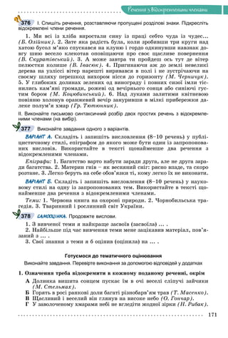Ðå÷åííÿ
171
Ðå÷åííÿ ç âiäîêðåìëåíèìè ÷ëåíàìè
І. Спишіть речення, розставляючи пропущені розділові знаки. Підкресліть
відокремлені члени речення.
1. Ìè âñі іç õëіáà âèðîñòàëè ñèíó іç ïðàöі ñåáòî ÷óäà іç ÷óäåñ...
(Á. Îëіéíèê). 2. Çàòå ÿêà ðàäіñòü áóëà, êîëè çðîáèâøè òðè êðóãè íàä
õàòîþ áóñîë ì’ÿêî ñïóñêàâñÿ íà êëóíþ і ãîðäî îäêèíóâøè íàâçíàê äî-
âãó øèþ âåñåëî êëåêîòàâ îïîâіùàþ÷è ïðî ñâîє ùàñëèâå ïîâåðíåííÿ
(Â. Ñêóðàòіâñüêèé). 3. À ìîæå çàâòðà òè ïðîéäåø îñü òóò äå âіòåð
ïåëþñòêè êîëèøå (Â. Іâàñþê). 4. Ïðèãèíàþ÷è àæ äî çåìëі íåâåëèêі
äåðåâà íà óçëіññі âіòåð íàðåøòі âèðèâàâñÿ â ïîëі і íå çóñòðі÷àþ÷è íà
ñâîєìó øëÿõó ïåðåøêîä âèõîðîì íіññÿ äî ãîðèçîíòó (Ì. ×åðíè÷óê).
5. Ó ãëèáîêèõ äîëèíàõ çåëåíèõ îä âèíîãðàäó і ïîâíèõ ñèçîї іìëè òіñ-
íèëèñü êàì’ÿíі ãðîìàäè, ðîæåâі îä âå÷іðíüîãî ñîíöÿ àáî ñèíіþ÷і ãóñ-
òèì áîðîì (Ì. Êîöþáèíñüêèé). 6. Íàä ëóêàìè çàëèòèìè êâіòíåâîþ
ïîâіííþ õîëîíóâ îðàíæåâèé âå÷іð çàíóðèâøè â ìіëêі ïðèáåðåæêè äà-
ëåêå ïîëóì’ÿ õìàð (Ãð. Òþòþííèê).
ІІ. Виконайте письмово синтаксичний розбір двох простих речень з відокремле-
ними членами (на вибір).
Виконайте завдання одного з варіантів.
ВАРІАНТ А. Ñêëàäіòü і çàïèøіòü âèñëîâëåííÿ (8–10 ðå÷åíü) ó ïóáëі-
öèñòè÷íîìó ñòèëі, åïіãðàôîì äî ÿêîãî ìîæå áóòè îäèí іç çàïðîïîíîâà-
íèõ âèñëîâіâ. Âèêîðèñòàéòå â òåêñòі ùîíàéìåíøå äâà ðå÷åííÿ ç
âіäîêðåìëåíèìè ÷ëåíàìè.
Åïіãðàôè: 1. Áàãàòñòâî âàðòî íàáóòè çàðàäè äðóãà, àëå íå äðóãà çàðà-
äè áàãàòñòâà. 2. Ìàòåðèí ãíіâ – ÿê âåñíÿíèé ñíіã: ðÿñíî âïàäå, òà ñêîðî
ðîçòàíå. 3. Ëåãêî áåðóòü íà ñåáå îáîâ’ÿçêè òі, êîìó ëåãêî їõ íå âèêîíàòè.
ВАРІАНТ Б. Ñêëàäіòü і çàïèøіòü âèñëîâëåííÿ (8–10 ðå÷åíü) ó íàóêî-
âîìó ñòèëі íà îäíó іç çàïðîïîíîâàíèõ òåì. Âèêîðèñòàéòå â òåêñòі ùî-
íàéìåíøå äâà ðå÷åííÿ ç âіäîêðåìëåíèìè ÷ëåíàìè.
Òåìè: 1. ×åðâîíà êíèãà íà îõîðîíі ïðèðîäè. 2. ×îðíîáèëüñüêà òðà-
ãåäіÿ. 3. Òâàðèííèé і ðîñëèííèé ñâіò Óêðàїíè.
САМООЦІНКА. Продовжте вислови.
1. Ç âèâ÷åíîї òåìè ÿ íàéêðàùå çàñâîїâ (çàñâîїëà) ... .
2. Íàéáіëüøå ïіä ÷àñ âèâ÷åííÿ òåìè ìåíå çàöіêàâèâ ìàòåðіàë, ïîâ’ÿ-
çàíèé ç ... .
3. Ñâîї çíàííÿ ç òåìè ÿ á îöіíèâ (îöіíèëà) íà ... .
Готуємося до тематичного оцінювання
Виконайте завдання. Перевірте виконання за допомогою відповідей у додатках
1. Îçíà÷åííÿ òðåáà âіäîêðåìèòè â êîæíîìó ïîäàíîìó ðå÷åííі, îêðіì
À Äîëèíêà âèøèòà ñîíöåì ïóñêàє їì â î÷і âåñåëі ñëіïó÷і çàé÷èêè
(Ì. Ñòåëüìàõ).
Á Ãîðÿòü â ðîñі ðàíêîâі äîëè áàãàòі ðіçíîáàðâ’ÿì òðàâ (Ò. Ìàñåíêî).
Â Ùàñëèâèé і âåñåëèé âіí ãëÿíóâ íà âèñîêå íåáî (Î. Ãîí÷àð).
Ã Ó çàâîëî÷åíîìó õìàðàìè íåáі íå âãëåäіòè æîäíîї çіðêè (Í. Ðèáàê).
376
377
378
 