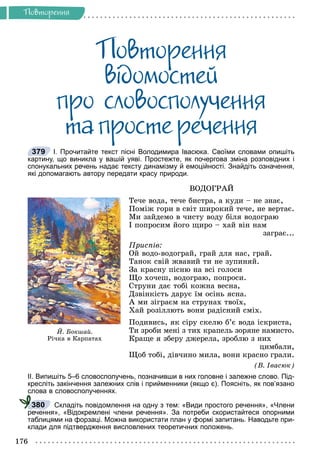 Ðå÷åííÿ
176
Ïîâòîðåííÿ
Ïîâòîðåííÿ
âiäîìîñòåé
ïðî ñëîâîñïîëó÷åííÿ
òà ïðîñòå ðå÷åííÿ
І. Прочитайте текст пісні Володимира Івасюка. Своїми словами опишіть
картину, що виникла у вашій уяві. Простежте, як почергова зміна розповідних і
спонукальних речень надає тексту динамізму й емоційності. Знайдіть означення,
які допомагають автору передати красу природи.
ÂÎÄÎÃÐÀÉ
Òå÷å âîäà, òå÷å áèñòðà, à êóäè – íå çíàє,
Ïîìіæ ãîðè â ñâіò øèðîêèé òå÷å, íå âåðòàє.
Ìè çàéäåìî â ÷èñòó âîäó áіëÿ âîäîãðàþ
І ïîïðîñèì éîãî ùèðî – õàé âіí íàì
çàãðàє...
Ïðèñïіâ:
Îé âîäî-âîäîãðàé, ãðàé äëÿ íàñ, ãðàé.
Òàíîê ñâіé æâàâèé òè íå çóïèíÿé.
Çà êðàñíó ïіñíþ íà âñі ãîëîñè
Ùî õî÷åø, âîäîãðàþ, ïîïðîñè.
Ñòðóíè äàє òîáі êîæíà âåñíà,
Äçâіíêіñòü äàðóє їì îñіíü ÿñíà.
À ìè çіãðàєì íà ñòðóíàõ òâîїõ,
Õàé ðîçіëëþòü âîíè ðàäіñíèé ñìіõ.
Ïîäèâèñü, ÿê ñіðó ñêåëþ á’є âîäà іñêðèñòà,
Òè çðîáè ìåíі ç òèõ êðàïåëü çîðÿíå íàìèñòî.
Êðàùå ÿ çáåðó äæåðåëà, çðîáëþ ç íèõ
öèìáàëè,
Ùîá òîáі, äіâ÷èíî ìèëà, âîíè êðàñíî ãðàëè.
(Â. Іâàñþê)
ІІ. Випишіть 5–6 словосполучень, позначивши в них головне і залежне слово. Під-
кресліть закінчення залежних слів і прийменники (якщо є). Поясніть, як пов’язано
слова в словосполученнях.
Складіть повідомлення на одну з тем: «Види простого речення», «Члени
речення», «Відокремлені члени речення». За потреби скористайтеся опорними
таблицями на форзаці. Можна використати план у формі запитань. Наводьте при-
клади для підтвердження висловлених теоретичних положень.
379
É. Áîêøàé.
Ð³÷êà â Êàðïàòàõ
380
 