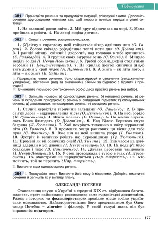 Ðå÷åííÿ
177
Ïîâòîðåííÿ
Прочитайте речення та придумайте ситуації, співзвучні з ними. Доповніть
речення другорядними членами так, щоб якомога точніше передати уявні си-
туації.
1. Íà ãàëÿâèíі ðîñëè êâіòè. 2. Ìіé äðóã âіäïî÷èâàâ íà ìîðі. 3. Ìàìà
ïðèéøëà ç ðîáîòè. 4. Íà ëàâöі ñèäіëà äèòèíà.
І. Спишіть речення, розкриваючи дужки.
1. (Ó)ëіòêó â ñïðàãëîìó íåáі ãîéäàєòüñÿ âіòåð îäâі÷íèõ ëèï (Î. Ãà-
ðàí). 2. Çîëîòå ñâі÷àäî ðî(ñ,ç)ëèâàє òåïëі íîòè äíÿ (Î. Äîâãîï’ÿò).
3. І ðàííіé ìіñÿöü, ñâіæèé і äâîðîãèé, íàä ãîëîâîþ â òåáå çóïèíèâñü
(Ñ. Ãàëÿáàðäà). 4. Â ãðóøàõ ñâîїõ çàãðóçàє îñіíü (Ñ. Îñèêà). 5. Ìèíóëî
íåäіëü çî äâі (І. Íå÷óé-Ëåâèöüêèé). 6. Ãðåáëі îáñà(æ,äæ)åíі ñòîëіòíіìè
âåðáàìè (І. Íå÷óé-Ëåâèöüêèé). 7. Íà êðèëàõ æîâòîї ñèíè÷êè ë(è,å)
òÿòü äóìêè ó êðàé ÷óäåñ (À. Ëóãîâñüêèé). 8. À æèòà – ÿê ëіòà éîãî, à
ëіòà – ÿê æèòà (Á. Îëіéíèê).
ІІ. Підкресліть члени речення. Усно схарактеризуйте означення (узгоджене/не-
узгоджене), обставини (вид за значенням). Якими за будовою є підмети і при-
судки?
ІІІ. Виконайте письмово синтаксичний розбір двох простих речень (на вибір).
І. Запишіть номери: а) односкладних речень; б) неповних речень; в) ре-
чень зі складеним присудком; г) речень зі складеним підметом; ґ) спонукальних
речень; д) двоскладних непоширених речень; е) складних речень.
1. Ñâі÷êè ìåðåõòіëè ãàðÿ÷èìè ïàëüöÿìè (Î. Ëÿùåíêî). 2. Â ïðî-
ñâіòêó äåðåâ – âіääçåðêàëåííÿ ìіñòà (Î. Äåëåìåí÷óê). 3. Íà íåáі çîðіëî
(Ê. Ãðèíåâè÷åâà). 4. Æèòà ìîâ÷àòü (Ñ. Îñèêà). 5. Íà çåìëþ ñïóñòè-
ëàñü Áîæà áëàãîäàòü (Î. Äîâãîï’ÿò). 6. Íàä Áіëîþ Öåðêâîþ ñìóãà
áàãðÿíà (Ë. Êîñòåíêî). 7. Õàé ïîìðіþòü òèõåíüêî â êâіòó æóðàâëèíі
ëіòà (Î. Ãîëîâêî). 8. Â ïðîìåíÿõ ñîíöÿ ðàíêîâèõ öÿ ïіñíÿ äëÿ òåáå
ëóíà (Ñ. Ôîìåíêî). 9. Âæå íі÷ íà íåáі âèøèëà óçîðè (І. Ãíàòþê).
10. Çóñòðі÷ іç âåëè÷÷þ ðîáèòü íàñ ñêðîìíіøèìè (Ãð. Òþòþííèê).
11. Ïðîìåíі ÿê âії ñîíÿ÷íèõ î÷åé! (Ï. Òè÷èíà). 12. Òèì ÷àñîì íà äçâі-
íèöі âäàðèëè â óñі äçâîíè (І. Íå÷óé-Ëåâèöüêèé). 13. Íà ïîäâіð’ї áóëî
áåçëþäíî і òèõî (Â. Âèííè÷åíêî). 14. Äіâ÷àòà ïåðåñòàëè òàíöþâàòè
(І. Íå÷óé-Ëåâèöüêèé). 15. Ó ñòåï ïðîâîäæàëà ç òóãîþ â î÷àõ (À. Ëóãîâ-
ñüêèé). 16. Ìàéñòðàìè íå íàðîäæóþòüñÿ (Íàð. òâîð÷іñòü). 17. Õòî
ìîâ÷èòü, òîé íå ïåðå÷èòü (Íàð. òâîð÷іñòü).
ІІ. Визначте види односкладних речень.
І. Послухайте текст. Визначте його тему й мікротеми. Доберіть тематичні
речення й запишіть їх у вигляді плану.
ÎËÅÊÑÀÍÄÐ ÏÎÒÅÁÍß
Ñòàíîâëåííÿ íàóêè â Óêðàїíі â ñåðåäèíі ÕІÕ ñò. âіäáóâàëîñÿ áàãàòî-
ïëàíîâî, ïðîòå íàéøâèäøå ðîçâèâàëèñÿ ñàìå ãóìàíіòàðíі äèñöèïëіíè.
Ðàçîì ç іñòîðієþ òà ôîëüêëîðèñòèêîþ ïðîâіäíå ìіñöå ïîñіëî óêðàїí-
ñüêå ìîâîçíàâñòâî. Íàéàâòîðèòåòíіøèì éîãî ïðåäñòàâíèêîì áóâ Îëåê-
ñàíäð Ïîòåáíÿ – ëіíãâіñò і ôіëîñîô. Ó ñâîїé ãàëóçі çíàíü âіí áóâ
ñïðàâæíіì íîâàòîðîì.
381
382
383
384
 