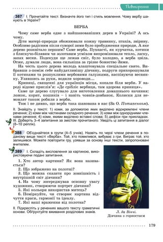 Ðå÷åííÿ
179
Ïîâòîðåííÿ
І. Прочитайте текст. Визначте його тип і стиль мовлення. Чому вербу ша-
нують в Україні?
ÂÅÐÁÀ
×îìó ñàìå âåðáà îäíå ç íàéøàíîâàíіøèõ äåðåâ â Óêðàїíі? À îñü
÷îìó.
Äіòè ìàòåðі-ïðèðîäè îáîæíþâàëè êîæíó òðàâèíêó, ïòàõіâ, çâіðèíó.
Îñîáëèâî ðàäіñíèì ïіñëÿ ñóâîðîї çèìè áóëî ïðîáóäæåííÿ ïðèðîäè. À ÿêå
äåðåâî ðîçêâіòàëî ïåðøèì? Ñàìå âåðáà. Ïóõíàñòі, ÿê êóð÷àòêà, êîòèêè
ç áëèñêó÷î-áіëÿâèì ÷è çîëîòàâèì óñìіõîì âèïðîìіíþâàëè òåïëî, ëàñêó,
çàïàõ âåñíè. Ïîäåêóäè ùå ëåæàâ ñíіã, áóëî õîëîäíî, à âåðáà öâіëà.
Îòæå, äóìàëè ëþäè, âîíà ñèëüíіøà çà ãðіçíå áîæåñòâî Çèìè.
Íà ÷åñòü öüîãî äåðåâà ìîëîäü âëàøòîâóâàëà ñïåöіàëüíå ñâÿòî. Âè-
áðàâøè ç-ïîìіæ ñåáå íàéóäàòëèâіøó äіâ÷èíó, ïîäðóãè ïðèõîðîøóâàëè
її êîòèêàìè òà ðîçïóêëèìè âåðáîâèìè ãàëóçêàìè, íàñïіâóþ÷è âåñíÿí-
êó. Óçÿâøèñü çà ðóêè, âîäèëè õîðîâîäè...
Êðèíèöі, ñâÿùåííі äëÿ óêðàїíöіâ ìіñöÿ, êîïàëè áіëÿ âåðáè. Ó íà-
ðîäі âіäîìå ïðèñëіâ’ÿ: «Äå ñðіáëіє âåðáèöÿ, òàì çäîðîâà êðèíèöÿ».
Ñàìå öå äåðåâî ñëóãóâàëî äëÿ âèãîòîâëåííÿ äîìàøíüîãî íà÷èííÿ:
ëîæîê, êîðèò, êîøèêіâ – і íàâіòü ÷îâíіâ-äîâáàíîê. Êîëèñêè äëÿ íå-
ìîâëÿò òàêîæ ðîáèëè ç âåðáè.
Òîæ і íå äèâíî, ùî âåðáà òàêà øàíîâàíà â íàñ (Çà Î. Ïîòàïåíêîì).
ІІ. Знайдіть у тексті: 1) коми, за допомогою яких виділено відокремлені члени
речення; 2) коми між частинами складного речення; 3) коми між однорідними чле-
нами речення; 4) коми, якими виділено вставні слова; 5) дефіси при прикладках.
ІІІ. Доберіть 3–4 запитання за змістом прочитаного. Уведіть ці запитання в діалог
(8–10 реплік).
Об’єднайтеся в групи (4–5 учнів). Назвіть по черзі члени речення в по-
даному вище тексті «Верба». Той, хто помилився, вибуває з гри. Виграє той, хто
залишився. Можете повторити гру, узявши за основу інші тексти, запропоновані
вчителем.
І. Складіть висловлення за картиною, вико-
ристовуючи подані запитання.
1. Õòî àâòîð êàðòèíè? ßê âîíà íàçèâà-
єòüñÿ?
2. Ùî çîáðàæåíî íà ïîëîòíі?
3. Ùî ìîæíà ñêàçàòè ïðî çîâíіøíіñòü і
âíóòðіøíіé ñâіò äіâ÷èíè?
4. Íà ÷îìó çîñåðåäæóâàâ îñíîâíó óâàãó
õóäîæíèê, ñòâîðþþ÷è ïîðòðåò äіâ÷èíè?
5. ßêі êîëüîðè âèêîðèñòàâ ìèòåöü?
6. Ïîìіðêóéòå, ÷è ñòâîðþє êàðòèíà âіä-
÷óòòÿ êðàñè, ãàðìîíії òà іäåàëó.
7. ßêі âàøі âðàæåííÿ âіä ïîëîòíà?
ІІ. Підкресліть у реченнях вашого тексту граматичні
основи. Обґрунтуйте вживання розділових знаків.
387
388
Ë. äà Â³í÷³.
Äіâ÷èíà ç ãîðíîñòàºì
389
 