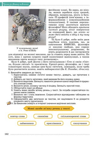182
Óðîêè ðîçâèòêó ìîâëåííÿ
ôåñіéíîìó ïëàíі. Áî çàðàç, ÿê íіêî-
ëè, ìîæíà çàðîáèòè êóïó ãðîøåé,
îáðàâøè, íàïðèêëàä, ÿêóñü іç áàãà-
òüîõ ІÒ-ïðîôåñіé (ïîâ’ÿçàíèõ ç іí-
ôîðìàöіéíèìè і êîìóíіêàöіéíèìè
òåõíîëîãіÿìè). Ç òàêèìè ïåðñïåê-
òèâàìè êîìó çàõî÷åòüñÿ âèâ÷àòè
ôіëîñîôіþ? Êîãî îáõîäèòü êðèòèêà
÷èñòîãî ðîçóìó, âі÷íå ïîâåðíåííÿ
÷è î÷åâèäíèé ôàêò, ùî íіõòî íå
ìîæå äâі÷і ââіéòè â îäíó é òó ñàìó
ðі÷êó?
Òà áóëî á äîáðå, ÿêáè ìîїì äâîì
ïàðóáêàì õòîñü ïîÿñíèâ, ùî, çà
îçíà÷åííÿì ÞÍÅÑÊÎ, ôіëîñîôіÿ
«є øêîëîþ ñâîáîäè, ÿêà ñïðèÿє
іíòåëåêòóàëüíîìó äîçðіâàííþ, áî
â÷èòü ðîçðіçíÿòè é äàє іíñòðóìåíòè
äëÿ âіäïîâіäі íà âåëèêі âèêëèêè, ùî їõ ñòàâèòü ïåðåä íàìè æèòòÿ. Ïî
ñóòі, âîíà є ùèòîì ñóïðîòè ñïðîá êîëåêòèâíîї ìàíіïóëÿöії, à òàêîæ
âàêöèíîþ ïðîòè âñÿêîãî òèïó äîãìàòèçìó».
Áóëî á äîáðå, ùîá Äіîãåí ç éîãî ñâіòèëüíèêîì і Ґåòå çі ñâîїì «Ñâіò-
ëà, áіëüøå ñâіòëà!» їõ ïðîñâіòèëè. Óðåøòі-ðåøò, ôіëîñîôіÿ, ÿê і іíøі
ãóìàíіòàðíі íàóêè, çàâæäè öèì áóëà: ñâіòî÷åì, ëàìïàäîþ, êîëè òðåáà
áóëî ðîç÷èñòèòè øëÿõè, íàâіòü íàéçàðîñëіøі (Çà Ê. Ïîñàäàñ, zbruc.eu).
ІІ. Виконайте завдання до тексту.
1. Користуючись схемою «Істотні ознаки тексту», доведіть, що прочитане є
текстом.
2. Доберіть до тексту заголовок, який виражав би його основну думку.
3. Визначте мікротеми. Випишіть тематичні речення кожної мікротеми й підкрес-
літь ключові слова.
4. Визначте зачин, основну частину й кінцівку. Запишіть простий план.
5. Обґрунтуйте поділ на абзаци.
6. Укажіть мовні засоби зв’язку речень у тексті. За потреби скористайтеся по-
даною нижче схемою.
7. Визначте тип і стиль мовлення. Скористайтеся відповідними таблицями на
форзаці підручника.
8. Сформулюйте два запитання за текстом, які націлювали б на розкриття
основного змісту прочитаного.
9. За бажанням знайдіть в інтернеті значення виділених висловів.
çàéìåííèêè ïðèñëіâíèêè ñïîëó÷íèêè
ïîâòîð ñëîâà ñèíîíіìè ñïіëüíîêîðåíåâі ñëîâà
Ìîâíі çàñîáè çâ’ÿçêó ðå÷åíü ó òåêñòі
Ó õóäîæíüîìó ìóçåї
â ì. Ðåíî (ÑØÀ)
 