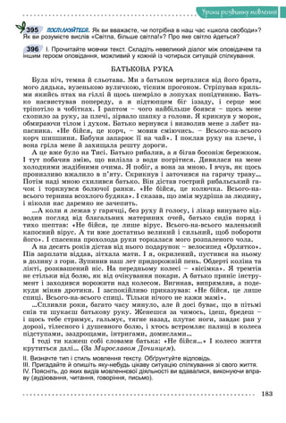 Óðîêè ðîçâèòêó ìîâëåííÿ
ПОСПІЛКУЙТЕСЯ. Як ви вважаєте, чи потрібна в наш час «школа свободи»?
Як ви розумієте вислів «Світла, більше світла!»? Про яке світло йдеться?
І. Прочитайте мовчки текст. Складіть невеликий діалог між оповідачем та
іншим героєм оповідання, можливий у кожній із чотирьох ситуацій спілкування.
ÁÀÒÜÊÎÂÀ ÐÓÊÀ
Áóëà íі÷, òåìíà é ñëüîòàâà. Ìè ç áàòüêîì âåðòàëèñÿ âіä éîãî áðàòà,
ìîãî äÿäüêà, âóçåíüêîþ âóëè÷êîþ, òіñíèì ïðîãîíîì. Ñòðіïóâàâ êðèëü-
ìè ÿêèéñü ïòàõ íà ãіëëі é ùîñü øåìðіëî â ëîïóõàõ ïîïіäòèííþ. Áàòü-
êî íàñâèñòóâàâ ïîïåðåäó, à ÿ ïіäòþïöåì áіã іççàäó, і ñåðöå ìîє
òðіïîòіëî â ÷îáіòêàõ. І ðàïòîì – ÷îãî íàéáіëüøå áîÿâñÿ – ùîñü ìåíå
ñõîïèëî çà ðóêó, çà ïëå÷і, çіðâàëî øàïêó ç ãîëîâè. ß êðèêíóâ ó ìîðîê,
îáìèðàþ÷è òіëîì і äóõîì. Áàòüêî âåðíóâñÿ і âèçâîëèâ ìåíå ç ëàáåò íà-
ïàñíèêà. «Íå áіéñÿ, öå êîð÷, – ìîâèâ ñìіþ÷èñü. – Âñüîãî-íà-âñüîãî
êîð÷ øèïøèíè. Áàáóíÿ çàïàðþє її íà ÷àé». І ïîêëàâ ðóêó íà ïëå÷å, і
âîíà ãðіëà ìåíå é çàõèùàëà ðåøòó äîðîãè.
À öå âæå áóëî íà Òèñі. Áàòüêî ðèáàëèâ, à ÿ áіãàâ áîñîíіæ áåðåæêîì.
І òóò ïîáà÷èâ çìіþ, ùî âèëіçëà ç âîäè ïîãðіòèñÿ. Äèâèëàñÿ íà ìåíå
õîëîäíèìè æàäіáíèìè î÷èìà. ß ïîáіã, à âîíà çà ìíîþ. І â÷óâ, ÿê ùîñü
ïðîíèçëèâî âæàëèëî â ï’ÿòó. Ñêðèêíóâ і çàòî÷èâñÿ íà ãàðÿ÷ó òðàâó…
Ïîòіì íàäі ìíîþ ñõèëèâñÿ áàòüêî. Âіí äіñòàâ ãîñòðèé ðèáàëüñüêèé ãà-
÷îê і òîðêíóâñÿ áîëþ÷îї ðàíêè. «Íå áіéñÿ, öå êîëþ÷êà. Âñüîãî-íà-
âñüîãî òåðíèíà âñîõëîãî áóäÿêà». І ñêàçàâ, ùî çìіÿ ìóäðіøà çà ëþäèíó,
і íіêîëè íàñ äàðåìíî íå çà÷åïèòü.
…À êîëè ÿ ëåæàâ ó ãàðÿ÷öі, áåç ðóõó é ãîëîñó, і ëіêàð âèíóâàòî âіä-
âîäèâ ïîãëÿä âіä áëàãàëüíèõ ìàòåðèíèõ î÷åé, áàòüêî ñèäіâ ïîðÿä і
òèõî øåïòàâ: «Íå áіéñÿ, öå ëèøå âіðóñ. Âñüîãî-íà-âñüîãî ìàëåíüêèé
êàïîñíèé âіðóñ. À òè âæå äîñòàòíüî âåëèêèé і ñèëüíèé, ùîá ïîáîðîòè
éîãî». І ñïàñåííà ïðîõîëîäà ðóêè òîðêàëàñÿ ìîãî ðîçïàëåíîãî ÷îëà.
À íà äåñÿòü ðîêіâ äіñòàâ âіä íüîãî ïîäàðóíîê – âåëîñèïåä «Îðëÿòêî».
Ïіâ çàðïëàòè âіääàâ, çіòõàëà ìàòè. І ÿ, îêðèëåíèé, ïóñòèâñÿ íà íüîìó
â äîëèíó ç ãîðè. Çóïèíèâ íàø ëåò ïðèäîðîæíіé ïåíü. Îáäåðòі êîëіíà òà
ëіêòі, ðîçêâàøåíèé íіñ. Íà ïåðåäíüîìó êîëåñі – «âіñіìêà». ß òðåìòіâ
íå ñòіëüêè âіä áîëþ, ÿê âіä î÷іêóâàííÿ ïîêàðè. À áàòüêî ïðèíіñ іíñòðó-
ìåíò і çàõîäèâñÿ âîðîæèòè íàä êîëåñîì. Âèãèíàâ, âèïðÿìëÿâ, à ïîäå-
êóäè ìіíÿâ äðîòèêè. І çàñïîêіéëèâî ïðèêàçóâàâ: «Íå áіéñÿ, öå ëèøå
ñïèöі. Âñüîãî-íà-âñüîãî ñïèöі. Òіëüêè íі÷îãî íå êàæè ìàìі».
…Ñïëèâëè ðîêè, áàãàòî ÷àñó ìèíóëî, àëå é äîñі áóâàє, ùî â ïіòüìі
ñíіâ òè øóêàєø áàòüêîâó ðóêó. Æåíåøñÿ çà ÷èìîñü, іäåø, áðåäåø –
і ùîñü òåáå ñòðèìóє, ãàëüìóє, òÿãíå íàçàä, ïëóòàє íîãè, çàâäàє ðàí ó
äîðîçі, òіëåñíîãî і äóøåâíîãî áîëþ, і õòîñü âñòðîìëÿє ïàëèöі â êîëåñà
ïіäñòóïàìè, çàçäðîùàìè, іíòðèãàìè, äîìèñëàìè…
І òîäі òè êàæåø ñîáі ñëîâàìè áàòüêà: «Íå áіéñÿ…» І êîëåñî æèòòÿ
êðóòèòüñÿ äàëі… (Çà Ìèðîñëàâîì Äî÷èíöåì).
ІІ. Визначте тип і стиль мовлення тексту. Обґрунтуйте відповідь.
ІІІ. Пригадайте й опишіть яку-небудь цікаву ситуацію спілкування зі свого життя.
ІV. Поясніть, до яких видів мовленнєвої діяльності ви вдавалися, виконуючи впра-
ву (аудіювання, читання, говоріння, письмо).
Я
395
3
396
 