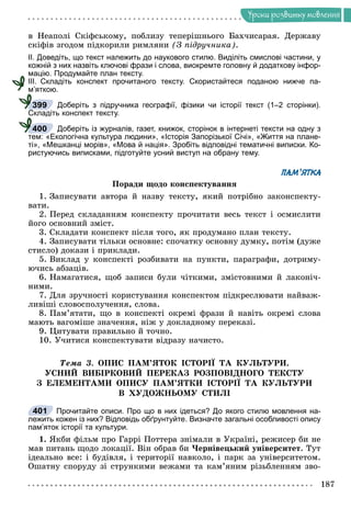 Óðîêè ðîçâèòêó ìîâëåííÿ
â Íåàïîëі Ñêіôñüêîìó, ïîáëèçó òåïåðіøíüîãî Áàõ÷èñàðàÿ. Äåðæàâó
ñêіôіâ çãîäîì ïіäêîðèëè ðèìëÿíè (Ç ïіäðó÷íèêà).
ІІ. Доведіть, що текст належить до наукового стилю. Виділіть смислові частини, у
кожній з них назвіть ключові фрази і слова, виокремте головну й додаткову інфор-
мацію. Продумайте план тексту.
ІІІ. Складіть конспект прочитаного тексту. Скористайтеся поданою нижче па-
м’яткою.
Доберіть з підручника географії, фізики чи історії текст (1–2 сторінки).
Складіть конспект тексту.
Доберіть із журналів, газет, книжок, сторінок в інтернеті тексти на одну з
тем: «Екологічна культура людини», «Історія Запорізької Січі», «Життя на плане-
ті», «Мешканці морів», «Мова й нація». Зробіть відповідні тематичні виписки. Ко-
ристуючись виписками, підготуйте усний виступ на обрану тему.
ПАМ’ЯТКА
Ïîðàäè ùîäî êîíñïåêòóâàííÿ
1. Çàïèñóâàòè àâòîðà é íàçâó òåêñòó, ÿêèé ïîòðіáíî çàêîíñïåêòó-
âàòè.
2. Ïåðåä ñêëàäàííÿì êîíñïåêòó ïðî÷èòàòè âåñü òåêñò і îñìèñëèòè
éîãî îñíîâíèé çìіñò.
3. Ñêëàäàòè êîíñïåêò ïіñëÿ òîãî, ÿê ïðîäóìàíî ïëàí òåêñòó.
4. Çàïèñóâàòè òіëüêè îñíîâíå: ñïî÷àòêó îñíîâíó äóìêó, ïîòіì (äóæå
ñòèñëî) äîêàçè і ïðèêëàäè.
5. Âèêëàä ó êîíñïåêòі ðîçáèâàòè íà ïóíêòè, ïàðàãðàôè, äîòðèìó-
þ÷èñü àáçàöіâ.
6. Íàìàãàòèñÿ, ùîá çàïèñè áóëè ÷іòêèìè, çìіñòîâíèìè é ëàêîíі÷-
íèìè.
7. Äëÿ çðó÷íîñòі êîðèñòóâàííÿ êîíñïåêòîì ïіäêðåñëþâàòè íàéâàæ-
ëèâіøі ñëîâîñïîëó÷åííÿ, ñëîâà.
8. Ïàì’ÿòàòè, ùî â êîíñïåêòі îêðåìі ôðàçè é íàâіòü îêðåìі ñëîâà
ìàþòü âàãîìіøå çíà÷åííÿ, íіæ ó äîêëàäíîìó ïåðåêàçі.
9. Öèòóâàòè ïðàâèëüíî é òî÷íî.
10. Ó÷èòèñÿ êîíñïåêòóâàòè âіäðàçó íà÷èñòî.
Òåìà 3. ÎÏÈÑ ÏÀÌ’ßÒÎÊ ІÑÒÎÐІЇ ÒÀ ÊÓËÜÒÓÐÈ.
ÓÑÍÈÉ ÂÈÁІÐÊÎÂÈÉ ÏÅÐÅÊÀÇ ÐÎÇÏÎÂІÄÍÎÃÎ ÒÅÊÑÒÓ
Ç ÅËÅÌÅÍÒÀÌÈ ÎÏÈÑÓ ÏÀÌ’ßÒÊÈ ІÑÒÎÐІЇ ÒÀ ÊÓËÜÒÓÐÈ
Â ÕÓÄÎÆÍÜÎÌÓ ÑÒÈËІ
Прочитайте описи. Про що в них ідеться? До якого стилю мовлення на-
лежить кожен із них? Відповідь обґрунтуйте. Визначте загальні особливості опису
пам’яток історії та культури.
1. ßêáè ôіëüì ïðî Ãàððі Ïîòòåðà çíіìàëè â Óêðàїíі, ðåæèñåð áè íå
ìàâ ïèòàíü ùîäî ëîêàöії. Âіí îáðàâ áè ×åðíіâåöüêèé óíіâåðñèòåò. Òóò
іäåàëüíî âñå: і áóäіâëÿ, і òåðèòîðії íàâêîëî, і ïàðê çà óíіâåðñèòåòîì.
Îøàòíó ñïîðóäó çі ñòðóíêèìè âåæàìè òà êàì’ÿíèì ðіçüáëåííÿì çâî-
399
400
401
 