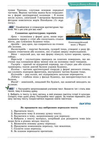 Óðîêè ðîçâèòêó ìîâëåííÿ
òóÿìè Òðèòîíà, ñëóãóâàâ îñíîâîþ ñåðåäíüîї
÷àñòèíè. Âåðõíÿ ÷àñòèíà ìàÿêà áóëà ñïîðóäæå-
íà ó ôîðìі öèëіíäðè÷íîї êîëîíàäè – 8 êîëîí
íåñëè êóïîë, óâіí÷àíèé 7-ìåòðîâîþ áðîíçîâîþ
ôіãóðîþ ïîâåëèòåëÿ ìîðіâ Ïîñåéäîíà (Іç æóð-
íàëó).
Ознайомтеся зі словничком архітектурних тер-
мінів. Які з цих слів для вас нові?
Ñëîâíè÷îê àðõіòåêòóðíèõ òåðìіíіâ
Àðêà
À – ñêëåïіííÿ ó ôîðìі äóãè, ÿêèì ïåðå-
êðèâàþòü ïðîðіç ó ñòіíі àáî ñïîëó÷àþòü ñòîÿêè
ìîñòà, äâà ñóìіæíèõ áóäèíêè òîùî.
Àðêàäà – ðÿä àðîê, ùî ñïèðàþòüñÿ íà ñòîâïè
àáî êîëîíè.
Áàëþñòðàäà – ïîðó÷íі áàëêîíіâ, ãàëåðåé òîùî, óòâîðåíі ç ðÿäó ôі-
ãóðíèõ ñòîâï÷èêіâ àáî êîëîíîê, ÿêі ç’єäíàíі çâåðõó ïåðåêëàäèíîþ.
Áàíÿ – îïóêëèé äàõ, ùî ìàє ôîðìó ïіâêóëі; êóïîë öåðêâè, õðàìó,
ñîáîðó.
Áàðåëüєô – ñêóëüïòóðíà ïðèêðàñà íà ïëàñêèõ ïîâåðõíÿõ, ùî âè-
ñòóïàє íàä ïëîùèíîþ ôîíó ìåíøå íіæ íà ïîëîâèíó ñâîєї òîâùèíè.
Ãàëåðåÿ – êðèòèé ÷è âіäêðèòèé êîðèäîð, ùî ç’єäíóє äâà àáî êіëüêà
ïðèìіùåíü; òàêîæ äîâãèé áàëêîí óçäîâæ áóäèíêó.
Êîëîíà – ÷àñòèíà àðõіòåêòóðíîї ñïîðóäè ó ôîðìі âèñîêîãî ñòîâïà,
ùî ñëóæèòü ïіäïîðîþ ôðîíòîíіâ, âíóòðіøíіõ ÷àñòèí áóäîâè òîùî.
Êîëîíàäà – ðÿä êîëîí, ÿêі ïіäòðèìóþòü çàãàëüíå ïåðåêðèòòÿ.
Ëîäæіÿ – ãëèáîêà íіøà ó ôàñàäі áóäèíêó, ùî âèêîðèñòîâóєòüñÿ ÿê
áàëêîí.
Ôàñàä – çîâíіøíіé, ëèöüîâèé áіê áóäіâëі, ùî çàçâè÷àé âèõîäèòü íà
âóëèöþ.
І. Послухайте запропонований учителем текст. Визначте тип і стиль мов-
лення, тему й основну думку.
ІІ. Виберіть із тексту ту його частину, в якій описано пам’ятку історії й культури.
Складіть план цього опису. Послухайте текст удруге. За планом перекажіть ука-
зану частину тексту. Скористайтеся поданою нижче пам’яткою.
ПАМ’ЯТКА
ßê ïðàöþâàòè íàä âèáіðêîâèì ïåðåêàçîì òåêñòó
1. Ïðî÷èòàòè òåêñò.
2. Âèçíà÷èòè òåìó é îñíîâíó äóìêó òåêñòó.
3. Âäóìàòèñÿ â òåìó, çàïðîïîíîâàíó äëÿ ïåðåêàçó.
4. Âèáðàòè ç òåêñòó ìàòåðіàë, ïîòðіáíèé äëÿ ðîçêðèòòÿ òåìè (âіí
ìîæå áóòè â ðіçíèõ ìіñöÿõ òåêñòó).
5. Âèçíà÷èòè îñíîâíó äóìêó ïåðåêàçó.
6. Ïðîäóìàòè êîìïîçèöіþ ïåðåêàçó, òèï ìîâëåííÿ.
7. Ñêëàñòè ïëàí ïåðåêàçó.
8. Çà ïëàíîì ïåðåêàçàòè ïðî÷èòàíå.
402
403
Îëåêñàíäðіéñüêèé
ìàÿê ó Ôàðîñі
 