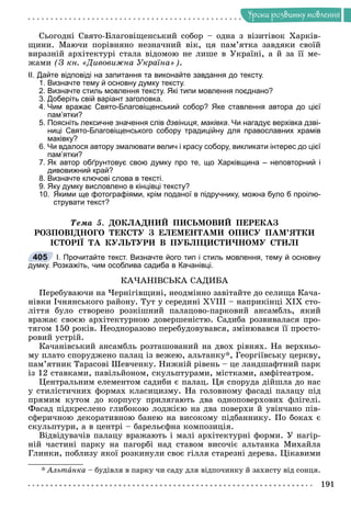 Óðîêè ðîçâèòêó ìîâëåííÿ
Ñüîãîäíі Ñâÿòî-Áëàãîâіùåíñüêèé ñîáîð – îäíà ç âіçèòіâîê Õàðêіâ-
ùèíè. Ìàþ÷è ïîðіâíÿíî íåçíà÷íèé âіê, öÿ ïàì’ÿòêà çàâäÿêè ñâîїé
âèðàçíіé àðõіòåêòóðі ñòàëà âіäîìîþ íå ëèøå â Óêðàїíі, à é çà її ìå-
æàìè (Ç êí. «Äèâîâèæíà Óêðàїíà»).
ІІ. Дайте відповіді на запитання та виконайте завдання до тексту.
1. Визначте тему й основну думку тексту.
2. Визначте стиль мовлення тексту. Які типи мовлення поєднано?
3. Доберіть свій варіант заголовка.
4. Чим вражає Свято-Благовіщенський собор? Яке ставлення автора до цієї
пам’ятки?
5. Поясніть лексичне значення слів дзвіниця, маківка. Чи нагадує верхівка дзві-
ниці Свято-Благовіщенського собору традиційну для православних храмів
маківку?
6. Чи вдалося автору змалювати велич і красу собору, викликати інтерес до цієї
пам’ятки?
7. Як автор обґрунтовує свою думку про те, що Харківщина – неповторний і
дивовижний край?
8. Визначте ключові слова в тексті.
9. Яку думку висловлено в кінцівці тексту?
10. Якими ще фотографіями, крім поданої в підручнику, можна було б проілю-
струвати текст?
Òåìà 5. ÄÎÊËÀÄÍÈÉ ÏÈÑÜÌÎÂÈÉ ÏÅÐÅÊÀÇ
ÐÎÇÏÎÂІÄÍÎÃÎ ÒÅÊÑÒÓ Ç ÅËÅÌÅÍÒÀÌÈ ÎÏÈÑÓ ÏÀÌ’ßÒÊÈ
ІÑÒÎÐІЇ ÒÀ ÊÓËÜÒÓÐÈ Â ÏÓÁËІÖÈÑÒÈ×ÍÎÌÓ ÑÒÈËІ
І. Прочитайте текст. Визначте його тип і стиль мовлення, тему й основну
думку. Розкажіть, чим особлива садиба в Качанівці.
ÊÀ×ÀÍІÂÑÜÊÀ ÑÀÄÈÁÀ
Ïåðåáóâàþ÷è íà ×åðíіãіâùèíі, íåîäìіííî çàâіòàéòå äî ñåëèùà Êà÷à-
íіâêè І÷íÿíñüêîãî ðàéîíó. Òóò ó ñåðåäèíі XVIII – íàïðèêіíöі XIX ñòî-
ëіòòÿ áóëî ñòâîðåíî ðîçêіøíèé ïàëàöîâî-ïàðêîâèé àíñàìáëü, ÿêèé
âðàæàє ñâîєþ àðõіòåêòóðíîþ äîâåðøåíіñòþ. Ñàäèáà ðîçâèâàëàñÿ ïðî-
òÿãîì 150 ðîêіâ. Íåîäíîðàçîâî ïåðåáóäîâóâàâñÿ, çìіíþâàâñÿ її ïðîñòî-
ðîâèé óñòðіé.
Êà÷àíіâñüêèé àíñàìáëü ðîçòàøîâàíèé íà äâîõ ðіâíÿõ. Íà âåðõíüî-
ìó ïëàòî ñïîðóäæåíî ïàëàö іç âåæåþ, àëüòàíêó*, Ãåîðãіїâñüêó öåðêâó,
ïàì’ÿòíèê Òàðàñîâі Øåâ÷åíêó. Íèæíіé ðіâåíü – öå ëàíäøàôòíèé ïàðê
іç 12 ñòàâêàìè, ïàâіëüéîíîì, ñêóëüïòóðàìè, ìіñòêàìè, àìôіòåàòðîì.
Öåíòðàëüíèì åëåìåíòîì ñàäèáè є ïàëàö. Öÿ ñïîðóäà äіéøëà äî íàñ
ó ñòèëіñòè÷íèõ ôîðìàõ êëàñèöèçìó. Íà ãîëîâíîìó ôàñàäі ïàëàöó ïіä
ïðÿìèì êóòîì äî êîðïóñó ïðèëÿãàþòü äâà îäíîïîâåðõîâèõ ôëіãåëі.
Ôàñàä ïіäêðåñëåíî ãëèáîêîþ ëîäæієþ íà äâà ïîâåðõè é óâіí÷àíî ïіâ-
ñôåðè÷íîþ äåêîðàòèâíîþ áàíåþ íà âèñîêîìó ïіäáàííèêó. Ïî áîêàõ є
ñêóëüïòóðè, à â öåíòðі – áàðåëüєôíà êîìïîçèöіÿ.
Âіäâіäóâà÷іâ ïàëàöó âðàæàþòü і ìàëі àðõіòåêòóðíі ôîðìè. Ó íàãіð-
íіé ÷àñòèíі ïàðêó íà ïàãîðáі íàä ñòàâîì âèñî÷іє àëüòàíêà Ìèõàéëà
Ãëèíêè, ïîáëèçó ÿêîї ðîçêèíóëè ñâîє ãіëëÿ ñòàðåçíі äåðåâà. Öіêàâèìè
* Àëüòàíêà – áóäіâëÿ â ïàðêó ÷è ñàäó äëÿ âіäïî÷èíêó é çàõèñòó âіä ñîíöÿ.
405
 