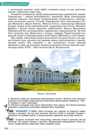 192
Óðîêè ðîçâèòêó ìîâëåííÿ
є ñêóëüïòóðè ñïëÿ÷èõ ëåâіâ îáàáі÷ ãîëîâíîãî âõîäó òà äâà êàì’ÿíèõ
ìіñòêè, ïåðåêèíóòі ÷åðåç ÿðè.
Óñëàâèëè êà÷àíіâñüêó ñàäèáó ïðåäñòàâíèêè ðîäó óêðàїíñüêèõ äâîðÿí
Òàðíîâñüêèõ – çíàíèõ áëàãîäіéíèêіâ і ìåöåíàòіâ. Âîíè ñïîíñîðóâàëè
âèäàííÿ êíèæîê, âèñòóïàëè îðãàíіçàòîðàìè ëіòåðàòóðíîãî, ìèñòåöü-
êîãî, ìóçè÷íîãî æèòòÿ. Ãîñòÿìè Òàðíîâñüêèõ áóëè ïèñüìåííèêè Òà-
ðàñ Øåâ÷åíêî, Ìàðêî Âîâ÷îê, Ìèêîëà Ãîãîëü, êîìïîçèòîðè Ìèõàéëî
Ãëèíêà, Ñåìåí Ãóëàê-Àðòåìîâñüêèé, õóäîæíèêè Іëëÿ Ðєïіí, Ìèõàéëî
Âðóáåëü і áàãàòî іíøèõ âèäàòíèõ îñîáèñòîñòåé. Âàñèëü Âàñèëüîâè÷
Òàðíîâñüêèé áóâ êîëåêöіîíåðîì óêðàїíñüêèõ ñòàðîæèòíîñòåé. Íà áàçі
éîãî êîëåêöії, ÿêà çáåðіãàëàñÿ â ïàëàöі, ñòâîðåíî ×åðíіãіâñüêèé іñòî-
ðè÷íèé ìóçåé òà Íàöіîíàëüíèé ìóçåé Òàðàñà Øåâ÷åíêà â ìіñòі Êèєâі.
Ïðî ñàäèáó â Êà÷àíіâöі ìîæíà ðîçïîâіäàòè ùå äóæå áàãàòî, àëå êðà-
ùå ïîїõàòè òóäè, ïîñèäіòè ïіä êðîíàìè äåðåâ, ïîñïіëêóâàòèñÿ ç ïðàöіâ-
íèêàìè ìóçåþ. Âіä ïîäîðîæі ó âàñ çàëèøàòüñÿ òіëüêè ïðèєìíі
âðàæåííÿ, àäæå öþ ïàì’ÿòêó âèçíàíî ïåðëèíîþ ïàëàöî-ïàðêîâîї àðõі-
òåêòóðè êіíöÿ ÕVІІІ – ÕІÕ ñòîëіòòÿ (Çà Â. Âå÷åðñüêèì).
Ïàëàö ó Êà÷àíіâöі
ІІ. Випишіть слова на позначення архітектурних понять. Поясніть їхнє лексичне
значення. За потреби скористайтеся словничком архітектурних термінів (с. 189).
ІІІ. Знайдіть у тексті прикладки.
ІV. Запишіть складний план тексту. Прочитайте текст удруге. За планом докладно
перекажіть прочитане (письмово). Використайте прикладки.
ПОПРАЦЮЙТЕ В ПАРАХ. Уявіть ситуацію: ви з другом чи подругою повер-
таєтеся з екскурсії, під час якої оглянули пам’ятку історії й культури. Складіть і
розіграйте за особами діалог, у якому висловте враження від огляду пам’ятки.
Складіть складний план твору-опису пам’ятки історії й культури, яку ви
оглянули. За планом напишіть твір-опис. Використайте відокремлені члени ре-
чення. Скористайтеся поданими нижче схемами опису.
406
р
407
 