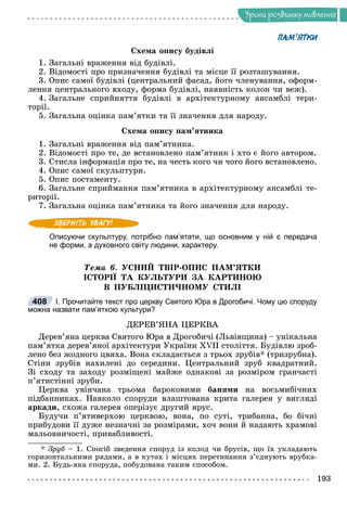 Óðîêè ðîçâèòêó ìîâëåííÿ
ПАМ’ЯТКИ
Ñõåìà îïèñó áóäіâëі
1. Çàãàëüíі âðàæåííÿ âіä áóäіâëі.
2. Âіäîìîñòі ïðî ïðèçíà÷åííÿ áóäіâëі òà ìіñöå її ðîçòàøóâàííÿ.
3. Îïèñ ñàìîї áóäіâëі (öåíòðàëüíèé ôàñàä, éîãî ÷ëåíóâàííÿ, îôîðì-
ëåííÿ öåíòðàëüíîãî âõîäó, ôîðìà áóäіâëі, íàÿâíіñòü êîëîí ÷è âåæ).
4. Çàãàëüíå ñïðèéíÿòòÿ áóäіâëі â àðõіòåêòóðíîìó àíñàìáëі òåðè-
òîðії.
5. Çàãàëüíà îöіíêà ïàì’ÿòêè òà її çíà÷åííÿ äëÿ íàðîäó.
Ñõåìà îïèñó ïàì’ÿòíèêà
1. Çàãàëüíі âðàæåííÿ âіä ïàì’ÿòíèêà.
2. Âіäîìîñòі ïðî òå, äå âñòàíîâëåíî ïàì’ÿòíèê і õòî є éîãî àâòîðîì.
3. Ñòèñëà іíôîðìàöіÿ ïðî òå, íà ÷åñòü êîãî ÷è ÷îãî éîãî âñòàíîâëåíî.
4. Îïèñ ñàìîї ñêóëüïòóðè.
5. Îïèñ ïîñòàìåíòó.
6. Çàãàëüíå ñïðèéìàííÿ ïàì’ÿòíèêà â àðõіòåêòóðíîìó àíñàìáëі òå-
ðèòîðії.
7. Çàãàëüíà îöіíêà ïàì’ÿòíèêà òà éîãî çíà÷åííÿ äëÿ íàðîäó.
Описуючи скульптуру, потрібно пам’ятати, що основним у ній є передача
не форми, а духовного світу людини, характеру.
Òåìà 6. ÓÑÍÈÉ ÒÂІÐ-ÎÏÈÑ ÏÀÌ’ßÒÊÈ
ІÑÒÎÐІЇ ÒÀ ÊÓËÜÒÓÐÈ ÇÀ ÊÀÐÒÈÍÎÞ
Â ÏÓÁËІÖÈÑÒÈ×ÍÎÌÓ ÑÒÈËІ
І. Прочитайте текст про церкву Святого Юра в Дрогобичі. Чому цю споруду
можна назвати пам’яткою культури?
ÄÅÐÅÂ’ßÍÀ ÖÅÐÊÂÀ
Äåðåâ’ÿíà öåðêâà Ñâÿòîãî Þðà â Äðîãîáè÷і (Ëüâіâùèíà) – óíіêàëüíà
ïàì’ÿòêà äåðåâ’ÿíîї àðõіòåêòóðè Óêðàїíè ÕVІІ ñòîëіòòÿ. Áóäіâëþ çðîá-
ëåíî áåç æîäíîãî öâÿõà. Âîíà ñêëàäàєòüñÿ ç òðüîõ çðóáіâ* (òðèçðóáíà).
Ñòіíè çðóáіâ íàõèëåíі äî ñåðåäèíè. Öåíòðàëüíèé çðóá êâàäðàòíèé.
Çі ñõîäó òà çàõîäó ðîçìіùåíі ìàéæå îäíàêîâі çà ðîçìіðîì ãðàí÷àñòі
ï’ÿòèñòіííі çðóáè.
Öåðêâà óâіí÷àíà òðüîìà áàðîêîâèìè áàíÿìè íà âîñüìèáі÷íèõ
ïіäáàííèêàõ. Íàâêîëî ñïîðóäè âëàøòîâàíà êðèòà ãàëåðåÿ ó âèãëÿäі
àðêàäè, ñõîæà ãàëåðåÿ îïåðіçóє äðóãèé ÿðóñ.
Áóäó÷è ï’ÿòèâåðõîþ öåðêâîþ, âîíà, ïî ñóòі, òðèáàííà, áî áі÷íі
ïðèáóäîâè її äóæå íåçíà÷íі çà ðîçìіðàìè, õî÷ âîíè é íàäàþòü õðàìîâі
ìàëüîâíè÷îñòі, ïðèâàáëèâîñòі.
* Çðóá – 1. Ñïîñіá çâåäåííÿ ñïîðóä іç êîëîä ÷è áðóñіâ, ùî їõ óêëàäàþòü
ãîðèçîíòàëüíèìè ðÿäàìè, à â êóòàõ і ìіñöÿõ ïåðåòèíàííÿ ç’єäíóþòü âðóáêà-
ìè. 2. Áóäü-ÿêà ñïîðóäà, ïîáóäîâàíà òàêèì ñïîñîáîì.
408
 