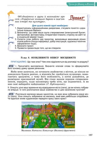 Óðîêè ðîçâèòêó ìîâëåííÿ
Îá’єäíàéòåñÿ â ãðóïè é âèêîíàéòå ïðî-
єêò «Óêðàїíñüêå êîçàöüêå áàðîêî â ïàì’ÿò-
êàõ іñòîðії òà êóëüòóðè».
Для цього кожній групі необхідно:
1. Користуючись інформаційними джерелами, з’ясувати поняття «укра-
їнське козацьке бароко».
2. Визначити, що саме ваша група створюватиме (електронний буклет,
фотоальбом, фотовиставку, інтерактивні плакати, сторінку на сайті чи
в соціальній мережі тощо).
3. Скласти план роботи над проєктом, визначивши виконавців різних
етапів роботи (пошук інформації, добір ілюстрацій, художньо-технічне
оформлення тощо).
4. Виконати проєкт.
5. Провести презентацію того, що ви створили.
Òåìà 8. ÎÑÎÁËÈÂÎÑÒІ ÎÏÈÑÓ ÌІÑÖÅÂÎÑÒІ
ПРИГАДАЙМО. Що таке опис? Чим опис відрізняється від розповіді та роздуму?
І. Прочитайте висловлення. Визначте ключові слова та сформулюйте
його основну думку одним реченням.
ßêáè ìåíå çàïèòàëè, ÿê ïî÷èíàòè çíàéîìñòâî ç ìіñòîì, äå íіêîëè íå
äîâîäèëîñÿ áóâàòè ðàíіøå, ÿ âіäïîâіâ áè: ïðîéäіòüñÿ âóëèöÿìè, íàìà-
ãàþ÷èñü çðîçóìіòè, ó ÷îìó éîãî îñîáëèâіñòü, à ïîòіì äіçíàéòåñÿ, äå
ðîçìіùåíî êðàєçíàâ÷èé ìóçåé. Âіí ñòàíå âàøèì ïåðøèì ñïіâðîçìîâ-
íèêîì, ïîðàäèòü, êóäè íàñàìïåðåä òðåáà ïіòè, ùî ïîäèâèòèñÿ. À âè
âæå ñàìі âèáèðàéòå íàéöіêàâіøå (Ã. Êóáëèöüêèé).
ІІ. Опишіть усно ваші враження від відвідування міста (села), де ви колись побува-
ли вперше. Із чого розпочалося ваше знайомство із цим населеним пунктом?
Розгляньте малюнки ваших однолітків, на яких вони зобразили рідне міс-
то (село). Усно опишіть зображене на малюнку, який вам найбільше сподобався.
Чи вдалося юним художникам передати красу свого краю?
Ìàëþíîê Íàòàëêè Êîâàëü÷óê (Âîëèíü) (ôðàãìåíò)
412
413
(
 