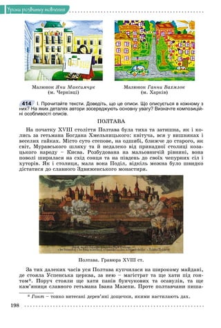 198
Óðîêè ðîçâèòêó ìîâëåííÿ
Ìàëþíîê Ãàííè Âàõìëîê
(ì. Õàðêіâ)
Ìàëþíîê ßíè Ìàêñèì÷óê
(ì. ×åðíіâöі)
І. Прочитайте тексти. Доведіть, що це описи. Що описується в кожному з
них? На яких деталях автори зосереджують основну увагу? Визначте композицій-
ні особливості описів.
ÏÎËÒÀÂÀ
Íà ïî÷àòêó XVIII ñòîëіòòÿ Ïîëòàâà áóëà òèõà òà çàòèøíà, ÿê і êî-
ëèñü çà ãåòüìàíà Áîãäàíà Õìåëüíèöüêîãî: êâіòó÷à, âñÿ ó âèøíÿêàõ і
âåñåëèõ ãàéêàõ. Ìіñòî ñóòî ñòåïîâå, íà îäøèáі, áëèæ÷å äî ñòàðîãî, ÿê
ñâіò, Ìóðàâñüêîãî øëÿõó òà é íåäàëåêî âіä ïðèíàäíîї ñòîëèöі êîçà-
öüêîãî íàðîäó – Êèєâà. Ðîçáóäîâàíà íà ìàëüîâíè÷іé ðіâíèíі, âîíà
ïîâîëі øèðèëàñÿ íà ñõіä ñîíöÿ òà íà ïіâäåíü äî ñâîїõ ÷åïóðíèõ ñіë і
õóòîðіâ. ßê і ñòîëèöÿ, ìàëà âîíà Ïîäіë, âіäêіëü ìîæíà áóëî øâèäêî
äіñòàòèñÿ äî ñëàâíîãî Çäâèæåíñüêîãî ìîíàñòèðÿ.
Ïîëòàâà. Ãðàâþðà XVIII ñò.
Çà òèõ äàëåêèõ ÷àñіâ óñÿ Ïîëòàâà êóï÷èëàñÿ íà øèðîêîìó ìàéäàíі,
äå ñòîÿëà Óñïåíñüêà öåðêâà, çà íåþ – ìàãіñòðàò òà ùå õàòè ïіä ãîí-
òîì*. Ïîðó÷ ñòîÿëè ùå õàòè ïàíіâ áóí÷óêîâèõ òà îñàâóëіâ, òà ùå
êàì’ÿíèöÿ ñëàâíîãî ãåòüìàíà Іâàíà Ìàçåïè. Ïðîòå ïîëòàâ÷àíè ïèøà-
* Ãîíò – òîíêî âèòåñàíі äåðåâ’ÿíі äîùå÷êè, ÿêèìè íàñòèëàþòü äàõ.
414
?
 