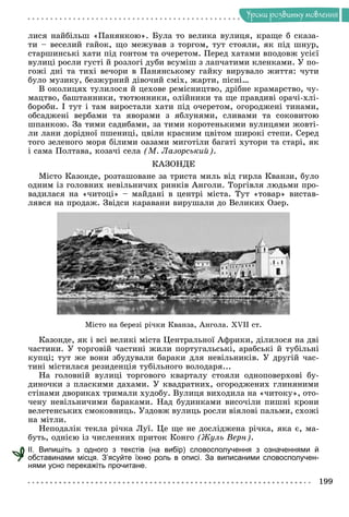Óðîêè ðîçâèòêó ìîâëåííÿ
ëèñÿ íàéáіëüø «Ïàíÿíêîþ». Áóëà òî âåëèêà âóëèöÿ, êðàùå á ñêàçà-
òè – âåñåëèé ãàéîê, ùî ìåæóâàâ ç òîðãîì, òóò ñòîÿëè, ÿê ïіä øíóð,
ñòàðøèíñüêі õàòè ïіä ãîíòîì òà î÷åðåòîì. Ïåðåä õàòàìè âïîäîâæ óñієї
âóëèöі ðîñëè ãóñòі é ðîçëîãі äóáè âñóìіø ç ëàï÷àòèìè êëåíêàìè. Ó ïî-
ãîæі äíі òà òèõі âå÷îðè â Ïàíÿíñüêîìó ãàéêó âèðóâàëî æèòòÿ: ÷óòè
áóëî ìóçèêó, áåçæóðíèé äіâî÷èé ñìіõ, æàðòè, ïіñíі…
Â îêîëèöÿõ òóëèëîñÿ é öåõîâå ðåìіñíèöòâî, äðіáíå êðàìàðñòâî, ÷ó-
ìàöòâî, áàøòàííèêè, òþòþííèêè, îëіéíèêè òà ùå ïðàâäèâі îðà÷і-õëі-
áîðîáè. І òóò і òàì âèðîñòàëè õàòè ïіä î÷åðåòîì, îãîðîäæåíі òèíàìè,
îáñàäæåíі âåðáàìè òà ÿâîðàìè ç ÿáëóíÿìè, ñëèâàìè òà ñîêîâèòîþ
øïàíêîþ. Çà òèìè ñàäèáàìè, çà òèìè êîðîòåíüêèìè âóëèöÿìè æîâòі-
ëè ëàíè äîðіäíîї ïøåíèöі, öâіëè êðàñíèì öâіòîì øèðîêі ñòåïè. Ñåðåä
òîãî çåëåíîãî ìîðÿ áіëèìè îàçàìè ìèãîòіëè áàãàòі õóòîðè òà ñòàðі, ÿê
і ñàìà Ïîëòàâà, êîçà÷і ñåëà (Ì. Ëàçîðñüêèé).
ÊÀÇÎÍÄÅ
Ìіñòî Êàçîíäå, ðîçòàøîâàíå çà òðèñòà ìèëü âіä ãèðëà Êâàíçè, áóëî
îäíèì іç ãîëîâíèõ íåâіëüíè÷èõ ðèíêіâ Àíãîëè. Òîðãіâëÿ ëþäüìè ïðî-
âàäèëàñÿ íà «÷èòîöі» – ìàéäàíі â öåíòðі ìіñòà. Òóò «òîâàð» âèñòàâ-
ëÿâñÿ íà ïðîäàæ. Çâіäñè êàðàâàíè âèðóøàëè äî Âåëèêèõ Îçåð.
Ìіñòî íà áåðåçі ðі÷êè Êâàíçà, Àíãîëà. XVII cò.
Êàçîíäå, ÿê і âñі âåëèêі ìіñòà Öåíòðàëüíîї Àôðèêè, äіëèëîñÿ íà äâі
÷àñòèíè. Ó òîðãîâіé ÷àñòèíі æèëè ïîðòóãàëüñüêі, àðàáñüêі é òóáіëüíі
êóïöі; òóò æå âîíè çáóäóâàëè áàðàêè äëÿ íåâіëüíèêіâ. Ó äðóãіé ÷àñ-
òèíі ìіñòèëàñÿ ðåçèäåíöіÿ òóáіëüíîãî âîëîäàðÿ...
Íà ãîëîâíіé âóëèöі òîðãîâîãî êâàðòàëó ñòîÿëè îäíîïîâåðõîâі áó-
äèíî÷êè ç ïëàñêèìè äàõàìè. Ó êâàäðàòíèõ, îãîðîäæåíèõ ãëèíÿíèìè
ñòіíàìè äâîðèêàõ òðèìàëè õóäîáó. Âóëèöÿ âèõîäèëà íà «÷èòîêó», îòî-
÷åíó íåâіëüíè÷èìè áàðàêàìè. Íàä áóäèíêàìè âèñî÷іëè ïèøíі êðîíè
âåëåòåíñüêèõ ñìîêîâíèöü. Óçäîâæ âóëèöü ðîñëè âіÿëîâі ïàëüìè, ñõîæі
íà ìіòëè.
Íåïîäàëіê òåêëà ðі÷êà Ëóї. Öå ùå íå äîñëіäæåíà ðі÷êà, ÿêà є, ìà-
áóòü, îäíієþ іç ÷èñëåííèõ ïðèòîê Êîíãî (Æóëü Âåðí).
ІІ. Випишіть з одного з текстів (на вибір) словосполучення з означеннями й
обставинами місця. З’ясуйте їхню роль в описі. За виписаними словосполучен-
нями усно перекажіть прочитане.
 