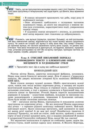 200
Óðîêè ðîçâèòêó ìîâëåííÿ
Уявіть, що ви прогулюєтеся вулицями одного з міст (сіл) України. Опишіть
усно свою прогулянку в теперішньому часі (куди йдете, що бачите, ваші враження
тощо).
Опис
місцевості

 Â îïèñàõ ìіñöåâîñòі âðàõîâóþòü ÷àñ äîáè, ïîðó ðîêó é
îñîáëèâîñòі ïîãîäè.

 Îïèñ ìіñöåâîñòі çäåáіëüøîãî є ñêëàäîâîþ ÷àñòèíîþ
õóäîæíüîãî òâîðó, äî ÿêîãî âіí ââîäèòüñÿ ç ïåâíîþ ìå-
òîþ (äëÿ óòî÷íåííÿ, õàðàêòåðèñòèêè ïîäії, óâèðàçíåííÿ
îïîâіäі òîùî).

 Ó õóäîæíіõ îïèñàõ ìіñöåâîñòі є ëåêñèêà, çà äîïîìîãîþ
ÿêîї àâòîð âèðàæàє ñâîє ñòàâëåííÿ äî çîáðàæóâàíîãî.
Розкажіть, чим вулиця (провулок, проспект, бульвар), на якій розташова-
ний ваш навчальний заклад, відрізняється від інших вулиць вашого населеного
пункту. Чи знаєте ви історію цієї вулиці й чому вона має таку назву? Опишіть,
де пролягає вулиця, які частини населеного пункту вона з’єднує, чи далеко про-
стяглася. Чим вона починається й закінчується, які будинки, магазини, підприєм-
ства, установи розташовані на ній? Які на вулиці тротуари, проїжджа частина, які
поруч дерева, клумби, дворики тощо?
Òåìà 9. ÑÒÈÑËÈÉ ÏÈÑÜÌÎÂÈÉ ÏÅÐÅÊÀÇ
ÐÎÇÏÎÂІÄÍÎÃÎ ÒÅÊÑÒÓ Ç ÅËÅÌÅÍÒÀÌÈ ÎÏÈÑÓ
ÌІÑÖÅÂÎÑÒІ Â ÕÓÄÎÆÍÜÎÌÓ ÑÒÈËІ
І. Прочитайте текст. Що в ньому вас найбільше вразило?
ØÎÊÎËÀÄÍÈÉ ÖÅÕ
Ðàïòîì ìіñòåð Âîíêà, äèðåêòîð øîêîëàäíîї ôàáðèêè, çóïèíèâñÿ.
Ïåðåä íèì ñÿÿëè áëèñêó÷і ìåòàëåâі äâåðі. Äіòè é äîðîñëі ç’þðìèëèñÿ
íàâêîëî. Íà äâåðÿõ âåëèêèìè ëіòåðàìè áóëî íàïèñàíî: ØÎÊÎËÀÄ-
ÍÈÉ ÖÅÕ.
Âîíè ñòîÿëè ïîñåðåä ÷óäîâîї äîëèíè. Îáàáі÷ ïðîñòÿãàëèñÿ çåëåíі
ëóêè, ïîìіæ íèõ òåêëà âåëèêà êîðè÷íåâà ðі÷êà, à ïîñåðåä íåї øóìіâ
âåëåòåíñüêèé âîäîñïàä. Âîäà ñòіêàëà çі ñòðіìêîї ñêåëі, çàêðó÷óâàëàñÿ
ùіëüíèìè ïëàñòàìè, à òîäі ç ðîçìàõó âëèâàëàñÿ â áóðõëèâèé âèð, ùî
êëåêîòіâ ïіíîþ òà áðèçêàìè. Ðі÷êîâі áåðåãè ïîðîñëè ìàëüîâíè÷èìè
äåðåâàìè é êóùàìè – ïëàêó÷èìè âåðáàìè, âіëüõàìè òà âèñîêèìè êó-
ïàìè ðîäîäåíäðîíіâ ç ðîæåâèìè, ÷åðâîíèìè é áóçêîâèìè êâіòàìè.
Ëóêè áóëè âñіÿíі òèñÿ÷àìè êâіòî÷îê æîâòöÿ.
– Îò! – âèãóêíóâ ìіñòåð Âîíêà, ïіäñêàêóþ÷è é ïîêàçóþ÷è çîëîòîþ
òðîñòèíêîþ íà êîðè÷íåâó ðі÷êó. – Öå âñå øîêîëàä! Êîæíà êðàïëèíêà
öієї ðі÷êè – ç ãàðÿ÷îãî ðіäêîãî øîêîëàäó íàéâèùîї ÿêîñòі. Íàé-íàé-
íàé-âèùîї ÿêîñòі. Öüîãî øîêîëàäó âèñòà÷èòü, ùîá çàïîâíèòè ïî êðàї
âñі âàííè âñієї êðàїíè! À ÿê âàì ìîї ëóêè? Ïîäîáàєòüñÿ òðàâè÷êà é
æîâòåöü? Òðàâè÷êó, íà ÿêіé âè ñòîїòå, ëþáі ìàëÿòà, çðîáëåíî ç íîâîãî
ñîðòó ì’ÿêîї ì’ÿòíîї öóêðîâîї âàòè, ÿêó ÿ íåäàâíî âèíàéøîâ! ß íàçâàâ
її öóêðÿòêîþ! Ñêóøòóéòå ñòåáëèíêó! Áóäü ëàñêà! Öå òàê ñìà÷íî!
Óñі ìåõàíі÷íî íàõèëèëèñÿ é çіðâàëè ïî ñòåáëèíöі òðàâè, îêðіì Àâ-
ґóñòóñà Ґëóïà, ÿêèé õàïíóâ îäðàçó öіëó æìåíþ. À Âіîëåòà Áîðåґàðä,
415
416
417
 