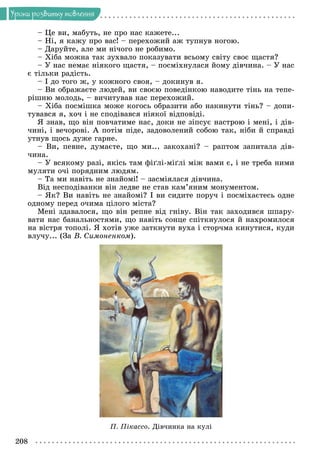 208
Óðîêè ðîçâèòêó ìîâëåííÿ
– Öå âè, ìàáóòü, íå ïðî íàñ êàæåòå...
– Íі, ÿ êàæó ïðî âàñ! – ïåðåõîæèé àæ òóïíóâ íîãîþ.
– Äàðóéòå, àëå ìè íі÷îãî íå ðîáèìî.
– Õіáà ìîæíà òàê çóõâàëî ïîêàçóâàòè âñüîìó ñâіòó ñâîє ùàñòÿ?
– Ó íàñ íåìàє íіÿêîãî ùàñòÿ, – ïîñìіõíóëàñÿ éîìó äіâ÷èíà. – Ó íàñ
є òіëüêè ðàäіñòü.
– І äî òîãî æ, ó êîæíîãî ñâîÿ, – äîêèíóâ ÿ.
– Âè îáðàæàєòå ëþäåé, âè ñâîєþ ïîâåäіíêîþ íàâîäèòå òіíü íà òåïå-
ðіøíþ ìîëîäü, – âè÷èòóâàâ íàñ ïåðåõîæèé.
– Õіáà ïîñìіøêà ìîæå êîãîñü îáðàçèòè àáî íàêèíóòè òіíü? – äîïè-
òóâàâñÿ ÿ, õî÷ і íå ñïîäіâàâñÿ íіÿêîї âіäïîâіäі.
ß çíàâ, ùî âіí ïîâ÷àòèìå íàñ, äîêè íå çіïñóє íàñòðîþ і ìåíі, і äіâ-
÷èíі, і âå÷îðîâі. À ïîòіì ïіäå, çàäîâîëåíèé ñîáîþ òàê, íіáè é ñïðàâäі
óòíóâ ùîñü äóæå ãàðíå.
– Âè, ïåâíå, äóìàєòå, ùî ìè... çàêîõàíі? – ðàïòîì çàïèòàëà äіâ-
÷èíà.
– Ó âñÿêîìó ðàçі, ÿêіñü òàì ôіґëі-ìіґëі ìіæ âàìè є, і íå òðåáà íèìè
ìóëÿòè î÷і ïîðÿäíèì ëþäÿì.
– Òà ìè íàâіòü íå çíàéîìі! – çàñìіÿëàñÿ äіâ÷èíà.
Âіä íåñïîäіâàíêè âіí ëåäâå íå ñòàâ êàì’ÿíèì ìîíóìåíòîì.
– ßê? Âè íàâіòü íå çíàéîìі? І âè ñèäèòå ïîðó÷ і ïîñìіõàєòåñü îäíå
îäíîìó ïåðåä î÷èìà öіëîãî ìіñòà?
Ìåíі çäàâàëîñÿ, ùî âіí ðåïíå âіä ãíіâó. Âіí òàê çàõîäèâñÿ øïàðó-
âàòè íàñ áàíàëüíîñòÿìè, ùî íàâіòü ñîíöå ñïіòêíóëîñÿ é íàõðîìèëîñÿ
íà âіñòðÿ òîïîëі. ß õîòіâ óæå çàòêíóòè âóõà і ñòîð÷ìà êèíóòèñÿ, êóäè
âëó÷ó... (Çà Â. Ñèìîíåíêîì).
Ï. Ïіêàññî. Äіâ÷èíêà íà êóëі
 