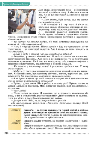 210
Óðîêè ðîçâèòêó ìîâëåííÿ
Äëÿ Ëіäії Âèíîãðàäíîї äîáà – íåñêіí÷åííî
âåëèêèé ïðîìіæîê ÷àñó, і äіâ÷èíà âñòèãàє
âñå. ßê їé öå âäàєòüñÿ? Äіçíàєìîñÿ ñåêðåò
âіä íåї.
– Ëіäî, ñêàæè, áóäü ëàñêà, ÷èì òè çàéìà-
єøñÿ, îêðіì øêîëè.
– ß íàâ÷àþñÿ â 11-ìó êëàñі é ïіñëÿ çà-
êіí÷åííÿ øêîëè çáèðàþñÿ âñòóïàòè äî óíі-
âåðñèòåòó, òîìó õîäæó íà äîäàòêîâі çàíÿòòÿ.
ß – ãîëîâíèé ðåäàêòîð øêіëüíîї ãàçåòè.
Îêðіì öüîãî, çàéìàþñÿ õóäîæíüîþ ãіìíàñ-
òèêîþ. Íåùîäàâíî ñòàëà ñóääåþ ìіæíàðîäíîї êàòåãîðії ç õóäîæíüîї
ãіìíàñòèêè.
– Òè «éäåø» íà çîëîòó ìåäàëü. ßê òîáі âäàєòüñÿ ïîєäíóâàòè íà-
â÷àííÿ çі ñâîїì çàõîïëåííÿì?
– ×àñó é ñïðàâäі îáìàëü. Ïіñëÿ óðîêіâ ÿ éäó íà òðåíóâàííÿ, ïіñëÿ
òðåíóâàííÿ – íà äîäàòêîâі çàíÿòòÿ. Àëå і âäîìà íà ìåíå ÷åêàþòü íå
òіëüêè óðîêè.
– ßêùî â òåáå є âіëüíèé ÷àñ, ùî ïîëþáëÿєø ðîáèòè?
– Çâè÷àéíî, ó ìåíå є âіëüíèé ÷àñ. ß ëþáëþ õîäèòè ïî ìàãàçèíàõ,
ïðîãóëþâàòèñÿ Êèєâîì… Àëå ÷îãî ÿ íå ïіäòðèìóþ, òî öå áåçãëóçäîãî
âåøòàííÿ âóëèöÿìè. Ñâіé ÷àñ, íà ìîþ äóìêó, ñëіä âèêîðèñòîâóâàòè ç
êîðèñòþ: ñïіëêóâàòèñÿ, çíàéîìèòèñÿ ç íîâèìè ëþäüìè.
– Òè æèâåø ó øàëåíîìó òåìïі é óñòèãàєø çðîáèòè âñå. Ó ÷îìó
òâіé ñåêðåò?
– Ìàáóòü, ó òîìó, ùî íàìàãàþñÿ ðîçïèñàòè êîæíèé äåíü ïî õâèëè-
íàõ. ß çàâæäè çíàþ, ùî ðîáèòèìó ñüîãîäíі, çàâòðà, ÷åðåç òðè äíі. Àëå
îáõîäæóñü áåç ùîäåííèêà, ñâîї ïëàíè òðèìàþ â ãîëîâі.
– À íå áóâàє òàêîãî, ùî òîáі õî÷åòüñÿ êèíóòè âñå і ïðîñòî ïîëåæà-
òè íà äèâàíі é ïîäèâèòèñÿ òåëåâіçîð?
– Áóâàє, і äóæå ÷àñòî. Ùî ÿ ðîáëþ â òàêîìó ðàçі? Ïðîñòî ëÿãàþ íà
äèâàí і äèâëþñÿ òåëåâіçîð. Ìåíі âèñòà÷àє ãîäèíè, ùîá ðîçñëàáèòèñü і
âіäïî÷èòè.
– Òâîє ãàñëî?
– ×åðåç òåðíè äî çіðîê. ß ââàæàþ, ùî â êîæíîãî, íåçàëåæíî âіä
âіêó, є ÷àñ і ìîæëèâîñòі äëÿ ñàìîðîçâèòêó. Äóæå âàæëèâî íå çàëèøà-
òèñÿ íà ìіñöі, à ïîñòіéíî ïðàöþâàòè íàä ñîáîþ.
– Äÿêóþ òîáі, Ëіäî, çà ðîçìîâó é áàæàþ óñïіõіâ.
(Çà ìàòåðіàëàìè àãåíòñòâà «Þí-ïðåñ» Êèїâñüêîãî ïàëàöó äіòåé
òà þíàöòâà)
Інтерв’ю Іíòåðâ’þ – öå áåñіäà æóðíàëіñòà (іíøîї îñîáè) ç îñîáîþ,
äóìêè, êîìåíòàðі ÷è âðàæåííÿ ÿêîї ñòàíîâëÿòü ãðîìàä-
ñüêèé іíòåðåñ. Іíòåðâ’þ є îäíèì іç íàéïîøèðåíіøèõ æàí-
ðіâ æóðíàëіñòèêè òà ïóáëіöèñòèêè.
Види
інтерв’ю
Іíòåðâ’þ-äіàëîã áóäóþòü çà ñõåìîþ «çàïèòàííÿ + âіäïî-
âіäü».
Іíòåðâ’þ-ïîëіëîã âіäòâîðþє áåñіäó êіëüêîõ ñïіâðîçìîâíè-
êіâ, îáìіí äóìêàìè òðüîõ і áіëüøå ëþäåé íà îäíó òåìó.
 
