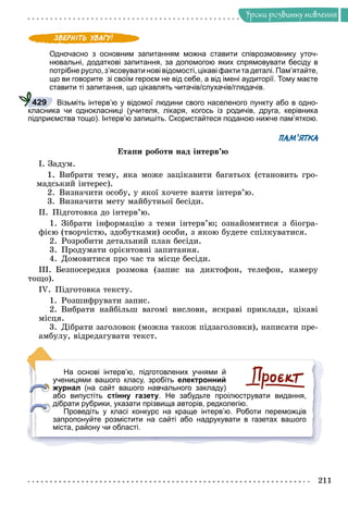 Óðîêè ðîçâèòêó ìîâëåííÿ
Одночасно з основним запитанням можна ставити співрозмовнику уточ-
нювальні, додаткові запитання, за допомогою яких спрямовувати бесіду в
потрібне русло, з’ясовувати нові відомості, цікаві факти та деталі. Пам’ятайте,
що ви говорите зі своїм героєм не від себе, а від імені аудиторії. Тому маєте
ставити ті запитання, що цікавлять читачів/слухачів/глядачів.
Візьміть інтерв’ю у відомої людини свого населеного пункту або в одно-
класника чи однокласниці (учителя, лікаря, когось із родичів, друга, керівника
підприємства тощо). Інтерв’ю запишіть. Скористайтеся поданою нижче пам’яткою.
ПАМ’ЯТКА
Åòàïè ðîáîòè íàä іíòåðâ’þ
І. Çàäóì.
1. Âèáðàòè òåìó, ÿêà ìîæå çàöіêàâèòè áàãàòüîõ (ñòàíîâèòü ãðî-
ìàäñüêèé іíòåðåñ).
2. Âèçíà÷èòè îñîáó, ó ÿêîї õî÷åòå âçÿòè іíòåðâ’þ.
3. Âèçíà÷èòè ìåòó ìàéáóòíüîї áåñіäè.
ІІ. Ïіäãîòîâêà äî іíòåðâ’þ.
1. Çіáðàòè іíôîðìàöіþ ç òåìè іíòåðâ’þ; îçíàéîìèòèñÿ ç áіîãðà-
ôієþ (òâîð÷іñòþ, çäîáóòêàìè) îñîáè, ç ÿêîþ áóäåòå ñïіëêóâàòèñÿ.
2. Ðîçðîáèòè äåòàëüíèé ïëàí áåñіäè.
3. Ïðîäóìàòè îðієíòîâíі çàïèòàííÿ.
4. Äîìîâèòèñÿ ïðî ÷àñ òà ìіñöå áåñіäè.
ІІІ. Áåçïîñåðåäíÿ ðîçìîâà (çàïèñ íà äèêòîôîí, òåëåôîí, êàìåðó
òîùî).
ІV. Ïіäãîòîâêà òåêñòó.
1. Ðîçøèôðóâàòè çàïèñ.
2. Âèáðàòè íàéáіëüø âàãîìі âèñëîâè, ÿñêðàâі ïðèêëàäè, öіêàâі
ìіñöÿ.
3. Äіáðàòè çàãîëîâîê (ìîæíà òàêîæ ïіäçàãîëîâêè), íàïèñàòè ïðå-
àìáóëó, âіäðåäàãóâàòè òåêñò.
На основі інтерв’ю, підготовлених учнями й
ученицями вашого класу, зробіть електронний
журнал (на сайт вашого навчального закладу)
або випустіть стінну газету. Не забудьте проілюструвати видання,
дібрати рубрики, указати прізвища авторів, редколегію.
Проведіть у класі конкурс на краще інтерв’ю. Роботи переможців
запропонуйте розмістити на сайті або надрукувати в газетах вашого
міста, району чи області.
429
 