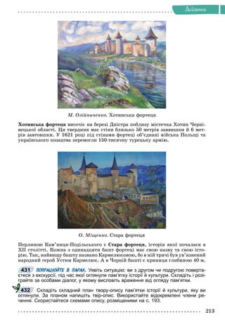 Äîäàòêè
Ì. Îëіéíè÷åíêî. Õîòèíñüêà ôîðòåöÿ
Õîòèíñüêà ôîðòåöÿ âèñî÷іє íà áåðåçі Äíіñòðà ïîáëèçó ìіñòå÷êà Õîòèí ×åðíі-
âåöüêîї îáëàñòі. Öÿ òâåðäèíÿ ìàє ñòіíè áëèçüêî 50 ìåòðіâ çàââèøêè é 6 ìåò-
ðіâ çàâòîâøêè. Ó 1621 ðîöі ïіä ñòіíàìè ôîðòåöі îá’єäíàíі âіéñüêà Ïîëüùі òà
óêðàїíñüêîãî êîçàöòâà ïåðåìîãëè 150-òèñÿ÷íó òóðåöüêó àðìіþ.
Î. Ìіùåíêî. Ñòàðà ôîðòåöÿ
Ïåðëèíîþ Êàì’ÿíöÿ-Ïîäіëüñüêîãî є Ñòàðà ôîðòåöÿ, іñòîðіÿ ÿêîї ïî÷àëàñÿ â
XII ñòîëіòòі. Êîæíà ç îäèíàäöÿòè áàøò ôîðòåöі ìàє ñâîþ íàçâó òà ñâîþ іñòî-
ðіþ. Òàê, íàéâèùó áàøòó íàçâàíî Êàðìåëþêîâîþ, áî â íіé òðè÷і áóâ óâ’ÿçíåíèé
íàðîäíèé ãåðîé Óñòèì Êàðìåëþê. À â ×îðíіé áàøòі є êðèíèöÿ ãëèáèíîþ 40 ì.
ПОПРАЦЮЙТЕ В ПАРАХ. Уявіть ситуацію: ви з другом чи подругою поверта-
єтеся з екскурсії, під час якої оглянули пам’ятку історії й культури. Складіть і розі-
грайте за особами діалог, у якому висловіть враження від огляду пам’ятки.
Складіть складний план твору-опису пам’ятки історії й культури, яку ви
оглянули. За планом напишіть твір-опис. Використайте відокремлені члени ре-
чення. Скористайтеся схемами опису, розміщеними на с. 193.
431
432
 