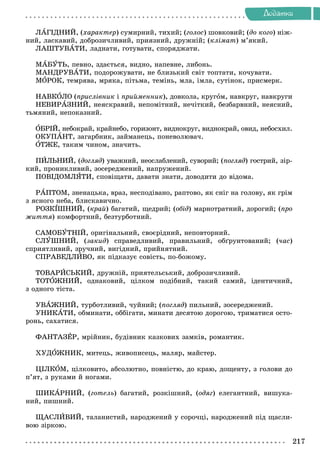 Äîäàòêè
ËÀÃІÄÍÈÉ, (õàðàêòåð) ñóìèðíèé, òèõèé; (ãîëîñ) øîâêîâèé; (äî êîãî) íіæ-
íèé, ëàñêàâèé, äîáðîçè÷ëèâèé, ïðèÿçíèé, äðóæíіé; (êëіìàò) ì’ÿêèé.
ËÀØÒÓÂÀÒÈ, ëàäíàòè, ãîòóâàòè, ñïîðÿäæàòè.
ÌÀÁÓÒÜ, ïåâíî, çäàєòüñÿ, âèäíî, íàïåâíå, ëèáîíü.
ÌÀÍÄÐÓÂÀÒÈ, ïîäîðîæóâàòè, íå áëèçüêèé ñâіò òîïòàòè, êî÷óâàòè.
ÌÎÐÎÊ, òåìðÿâà, ìðÿêà, ïіòüìà, òåìіíü, ìëà, іìëà, ñóòіíîê, ïðèñìåðê.
ÍÀÂÊÎËÎ (ïðèñëіâíèê і ïðèéìåííèê), äîâêîëà, êðóãîì, íàâêðóã, íàâêðóãè
ÍÅÂÈÐÀÇÍÈÉ, íåÿñêðàâèé, íåïîìіòíèé, íå÷іòêèé, áåçáàðâíèé, íåÿñíèé,
òüìÿíèé, íåïîêàçíèé.
ÎÁÐІÉ, íåáîêðàé, êðàéíåáî, ãîðèçîíò, âèäíîêðóã, âèäíîêðàé, îâèä, íåáîñõèë.
ÎÊÓÏÀÍÒ, çàãàðáíèê, çàéìàíåöü, ïîíåâîëþâà÷.
ÎÒÆÅ, òàêèì ÷èíîì, çíà÷èòü.
ÏÈËÜÍÈÉ, (äîãëÿä) óâàæíèé, íåîñëàáëåíèé, ñóâîðèé; (ïîãëÿä) ãîñòðèé, çіð-
êèé, ïðîíèêëèâèé, çîñåðåäæåíèé, íàïðóæåíèé.
ÏÎÂІÄÎÌËßÒÈ, ñïîâіùàòè, äàâàòè çíàòè, äîâîäèòè äî âіäîìà.
ÐÀÏÒÎÌ, çíåíàöüêà, âðàç, íåñïîäіâàíî, ðàïòîâî, ÿê ñíіã íà ãîëîâó, ÿê ãðіì
ç ÿñíîãî íåáà, áëèñêàâè÷íî.
ÐÎÇÊІØÍÈÉ, (êðàé) áàãàòèé, ùåäðèé; (îáіä) ìàðíîòðàòíèé, äîðîãèé; (ïðî
æèòòÿ) êîìôîðòíèé, áåçòóðáîòíèé.
ÑÀÌÎÁÓÒÍІÉ, îðèãіíàëüíèé, ñâîєðіäíèé, íåïîâòîðíèé.
ÑËÓØÍÈÉ, (çàêèä) ñïðàâåäëèâèé, ïðàâèëüíèé, îáґðóíòîâàíèé; (÷àñ)
ñïðèÿòëèâèé, çðó÷íèé, âèãіäíèé, ïðèéíÿòíèé.
ÑÏÐÀÂÅÄËÈÂÎ, ÿê ïіäêàçóє ñîâіñòü, ïî-áîæîìó.
ÒÎÂÀÐÈÑÜÊÈÉ, äðóæíіé, ïðèÿòåëüñüêèé, äîáðîçè÷ëèâèé.
ÒÎÒÎÆÍÈÉ, îäíàêîâèé, öіëêîì ïîäіáíèé, òàêèé ñàìèé, іäåíòè÷íèé,
ç îäíîãî òіñòà.
ÓÂÀÆÍÈÉ, òóðáîòëèâèé, ÷óéíèé; (ïîãëÿä) ïèëüíèé, çîñåðåäæåíèé.
ÓÍÈÊÀÒÈ, îáìèíàòè, îááіãàòè, ìèíàòè äåñÿòîþ äîðîãîþ, òðèìàòèñÿ îñòî-
ðîíü, ñàõàòèñÿ.
ÔÀÍÒÀÇÅÐ, ìðіéíèê, áóäіâíèê êàçêîâèõ çàìêіâ, ðîìàíòèê.
ÕÓÄÎÆÍÈÊ, ìèòåöü, æèâîïèñåöü, ìàëÿð, ìàéñòåð.
ÖІËÊÎÌ, öіëêîâèòî, àáñîëþòíî, ïîâíіñòþ, äî êðàþ, äîùåíòó, ç ãîëîâè äî
ï’ÿò, ç ðóêàìè é íîãàìè.
ØÈÊÀÐÍÈÉ, (ãîòåëü) áàãàòèé, ðîçêіøíèé, (îäÿã) åëåãàíòíèé, âèøóêà-
íèé, ïèøíèé.
ÙÀÑËÈÂÈÉ, òàëàíèñòèé, íàðîäæåíèé ó ñîðî÷öі, íàðîäæåíèé ïіä ùàñëè-
âîþ çіðêîþ.
 