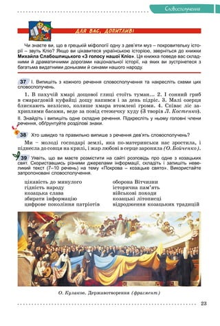 23
Ñëîâîñïîëó÷åííÿ
Чи знаєте ви, що в грецькій міфології одну з дев’яти муз – покровительку істо-
рії – звуть Кліо? Якщо ви цікавитеся українською історією, зверніться до книжки
Михайла Слабошпицького «З голосу нашої Кліо». Ця книжка поведе вас склад-
ними й драматичними дорогами національної історії, на яких ви зустрінетеся з
багатьма видатними доньками й синами нашого народу.
І. Випишіть з кожного речення словосполучення та накресліть схеми цих
словосполучень.
1. Â ïàõó÷іé õìàðі äîùîâîї ãëèöі ñòîїòü òóìàí... 2. І ñîííèé ãðèá
â ñìàðàãäîâіé êóôàéöі äîùó íàïèâñÿ і çà äåíü ïіäðіñ. 3. Ìàëі îçåðöÿ
áëèñêàþòü íåçëіñíî, êîëèøå õìàðà âòîìëåíі ãðîìè. 4. Ñïіâàє ëіñ çà-
õðèïëèìè áàñàìè, âåäå çà ïîâіä ñòåæå÷êó õóäó (Ç òâîðіâ Ë. Êîñòåíêî).
ІІ. Знайдіть і випишіть одне складне речення. Підкресліть у ньому головні члени
речення, обґрунтуйте розділові знаки.
Хто швидко та правильно випише з речення дев’ять словосполучень?
Ìè – ìîëîäі ãîñïîäàðі çåìëі, ÿêà ïî-ìàòåðèíñüêè íàñ çðîñòèëà, і
ïіäíåñëà äî ñîíöÿ íà êðèëі, і æàð ëþáîâі â ñåðöå çàðîíèëà (Î. Áîé÷åíêî).
Уявіть, що ви маєте розмістити на сайті розповідь про одне з козацьких
свят. Скориставшись різними джерелами інформації, складіть і запишіть неве-
ликий текст (7–10 речень) на тему «Покрова – козацьке свято». Використайте
запропоновані словосполучення.
öіêàâіñòü äî ìèíóëîãî îáîðîíà Âіò÷èçíè
ãіäíіñòü íàðîäó іñòîðè÷íà ïàì’ÿòü
êîçàöüêà ñëàâà âіéñüêîâі ïîõîäè
çáèðàòè іíôîðìàöіþ êîçàöüêі ëіòîïèñöі
öèôðîâå ïîêîëіííÿ ïàòðіîòіâ âіäðîäæåííÿ êîçàöüêèõ òðàäèöіé
Î. Êóëàêîâ. Äåðæàâîòâîðåííÿ (ôðàãìåíò)
37
38
39
 
