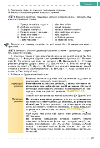 27
Ðå÷åííÿ
ІІ. Підкресліть підмети і присудки у виписаних реченнях.
ІІІ. Випишіть словосполучення з першого речення.
І. Відновіть прислів’я, поєднавши частини складних речень, і запишіть. Під-
кресліть граматичні основи.
1. Ïðàöÿ ÷îëîâіêà ãîäóє –
2. Ëþáèø êàòàòèñÿ –
3. Íåäàðìà êàæóòü:
4. Ñèíèöі çðàíêó ïèùàòü –
5. Çèìà áåç ñíіãó –
6. Õî÷åø їñòè êàëà÷і –
7. Ãðіì ãðèìèòü –
ëіòî áåç õëіáà.
÷åêàé ìîðîçó.
ëþáè é ñàí÷àòà âîçèòè.
äіëî ìàéñòðà âåëè÷àє.
ëіíü ìàðíóє.
õëіá áóäå ðîäèòü
íå ñèäè íà ïå÷і.
ІІ. Опишіть усно життєву ситуацію, за якої можна було б використати одне з
прислів’їв.
І. Випишіть спочатку двоскладні речення, а потім – односкладні. Підкрес-
літь граматичні основи.
1. Ïîñåðåä ãîðîäó ñòîÿâ äåðåâ’ÿíèé ëåëåêà íà äîâãіé íіæöі (І. Ðîç-
äîáóäüêî). 2. Ðîçäóìè îáіðâàâ ïëà÷ òðèìіñÿ÷íîãî áðàòèêà (Ì. Ïàâëåí-
êî). 3. Äî øêîëè àæ íіÿê íå òÿãíóëî (Ì. Ïàâëåíêî). 4. Áóðëèòü
ðîäèííå äæåðåëî äîáðà і ëàñêè (Î. Äîâãîï’ÿò). 5. Òåïëèé âå÷іð ãîð-
íåòüñÿ äî çåìëі (Â. Êó÷åð). 6. Êëþ÷і âіä âàæêèõ ìåòàëåâèõ äâåðåé
ëåæàëè â òîìó æ ìіíіáàãàæíè÷êó (Â. Øêëÿð). 7. Êàøі ìàñëîì íå çі-
ïñóєø (Íàð. òâîð÷іñòü).
ІІ. Розберіть за будовою виділені слова.
Розповідне
речення
Ðå÷åííÿ çàëåæíî âіä ìåòè âèñëîâëþâàííÿ ïîäіëåíî íà
ðîçïîâіäíі, ïèòàëüíі, ñïîíóêàëüíі.
Ðîçïîâіäíèì íàçèâàєìî ðå÷åííÿ, ó ÿêîìó ìіñòèòüñÿ ïî-
âіäîìëåííÿ ïðî ÿêіñü ôàêòè, ïîäії ÷è ÿâèùà äіéñíîñòі.
Іíòîíàöіÿ ðîçïîâіäíîãî ðå÷åííÿ õàðàêòåðèçóєòüñÿ çíè-
æåííÿì òîíó íàïðèêіíöі ðå÷åííÿ. ÍÀÏÐÈÊËÀÄ:
Çîëîòå ñâі÷àäî ðîçëèâàє òåïëі íîòè äíÿ (Î. Äîâãîï’ÿò).
Питальне
речення
Ïèòàëüíèì íàçèâàєìî ðå÷åííÿ, ÿêå ìіñòèòü çàïèòàííÿ,
ùî ñïîíóêàє ñïіâáåñіäíèêà äî âіäïîâіäі, äî ðîçäóìó íàä
âіäïîâіääþ. Ó òàêèõ ðå÷åííÿõ òîí ïіäâèùóєìî íà òîìó
ñëîâі, ùî ìіñòèòü ñìèñëîâå çàïèòàííÿ. Ó êіíöі ïèòàëüíî-
ãî ðå÷åííÿ ñòàâèìî çíàê ïèòàííÿ. ÍÀÏÐÈÊËÀÄ:
×îì âåðáà ñâîї âіòè íàä âîäîþ òàê óêëіííî íàãèáà?
(Ï. Óñåíêî).
Íà ïî÷àòêó ïèòàëüíîãî ðå÷åííÿ ìîæóòü ñòîÿòè
ïèòàëüíі çàéìåííèêè (õòî, ùî, êîòðèé òîùî), ïè-
òàëüíі ïðèñëіâíèêè (ÿê, äå, çâіäêè, íàâіùî, âіäêîëè
òîùî) і ïèòàëüíі ÷àñòêè (õіáà, íåâæå, ÷è, ùî çà).
Ïèòàííÿ âèðàæàєòüñÿ òàêîæ çà äîïîìîãîþ ïèòàëüíîї
іíòîíàöії.
45
п
46
 