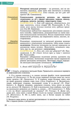 28
Ðå÷åííÿ
Ðèòîðè÷íі ïèòàëüíі ðå÷åííÿ – öå ðå÷åííÿ, ÿêі íå âè-
ìàãàþòü âіäïîâіäі, àäæå âîíà âæå ìіñòèòüñÿ â ñàìîìó
ïèòàííі. ÍÀÏÐÈÊËÀÄ: Õòî ñêàçàâ, ùî âñå óæå âіä-
êðèòî? (Â. Ñèìîíåíêî).
Спонукальне
речення
Ñïîíóêàëüíèì íàçèâàєìî ðå÷åííÿ, ùî âèðàæàє
ñïîíóêàííÿ äî äії ó ôîðìі ïðîõàííÿ, ïîðàäè, íàêàçó,
çàáîðîíè, âèìîãè, çàêëèêó, ïåðåñòîðîãè òîùî.
ÍÀÏÐÈÊËÀÄ: 1. Õàé ñîáі êðóæëÿє, îáåðòàєòüñÿ, õî÷
êðóã ëàìïî÷êè, çåìëÿ ñòàðà! (Ì. Ðèëüñüêèé). 2. Ðîç-
êàæè ìåíі êàçêó òåïëèì ãîëîñîì íî÷і, ñðіáíèì ïðîìå-
íåì äíÿ (Í. Îäèíåöü).
ÿ
Ñïîíóêàííÿ íàé÷àñòіøå âèðàæàєìî äієñëîâàìè íàêàçî-
âîãî ñïîñîáó, іíôіíіòèâîì, ðіçíîìàíіòíîþ çà ñâîїì âèÿ-
âîì ñïîíóêàëüíîþ іíòîíàöієþ. Áіëüø ïіäíåñåíèì òîíîì
âèìîâëÿєìî ðå÷åííÿ, ùî âèðàæàþòü íàêàç, çàêëèê, çà-
ñòåðåæåííÿ.
Емоційне
забарвлення
Ðîçïîâіäíі, ñïîíóêàëüíі òà ïèòàëüíі ðå÷åííÿ ìîæåìî
âèìîâëÿòè ç ïіäñèëåíîþ іíòîíàöієþ, òîáòî âîíè ñòàþòü
îêëè÷íèìè. Îêëè÷íó іíòîíàöіþ íà ïèñüìі ïåðåäàєìî çà
äîïîìîãîþ çíàêà îêëèêó. Âіäñóòíіñòü îñòàííüîãî ñâіä-
÷èòü ïðî òå, ùî ðå÷åííÿ є íåîêëè÷íèì.
ÍÀÏÐÈÊËÀÄ: 1. Ëіñè ìîї, õòî âàñ óáåðåæå?! (Î. Ïàõ-
ëüîâñüêà). 2. ßê ñòàëî òåïëî âðàç ó ñåðöі і íàâêîëî
(Ì. Ðèëüñüêèé).
Åìîöіéíå çàáàðâëåííÿ îêëè÷íèõ ðå÷åíü çàëåæèòü âіä
çìіñòó ðå÷åííÿ. Іíòåíñèâíі ïîçèòèâíі åìîöії âèðàæàєìî
ðіâíîþ âèñõіäíîþ іíòîíàöієþ. Íåãàòèâíі åìîöії ïåðåäàє-
ìî âèñõіäíî-íèñõіäíîþ іíòîíàöієþ. ПОРІВНЯЙМО:
1. ßêèé ñâіò øèðîêèé! 2. Çíóùàííÿ öå!
І. Спишіть, уставляючи пропущені букви. Правильність написання перевірте
за орфографічним словником.
1. Ç â..ëèêèì ïåíçëåì ó â..ëèêèõ êàïöÿõ ôàðáóє ãíîì îðàíæåâèé
äàøîê (Ë. Êîñòåíêî). 2. Òè âіä êóùà ÷åðâîíîї êàëèíè ñâîþ ïð..ãàñëó
äóøó çàñâіòè (Ì. Ãðèùåíêî). 3. Ç òåìíîãî ìîðÿ áіëÿâàÿ õâèë..÷êà
äî ïðèá..ðåæíîãî êàìåíÿ ãîðí..òüñÿ (Ëåñÿ Óêðàїíêà). 4. Âêëîíіòüñÿ,
ëþäè, ìàéñòðîâі ñòàðîìó, âîëîäàðåâі ñëîâà é ð..ìåñëà! (Ï. Ïåðå-
áèéíіñ). 5. Äîðîãè íèùèìî, çàâàëþєì ñòåæêè, õî÷à íіõòî çà íàìè
íå æ..íåòüñÿ (Ì. Áîðîâêî). 6. Õàé â ìàëåíüêèõ î÷àõ âіäáèâà..òüñÿ ñâіò
îä ìàëåíüêèõ ðîìàøîê äî ñòàðòіâ â..ëèêèõ... (Â. Ñèìîíåíêî). 7. Õіáà
є õòî íà Çåìëі êðèëàòіøèé çà ëþäèíó? (Î. Ãîí÷àð). 8. Äóìè ìîї,
äóìè ìîї, ëèõî ìåíі ç âàìè! Íàùî ñòàëè íà ïàïåðі ñóìíèìè ðÿäàìè?
(Ò. Øåâ÷åíêî). 9. Íå ï..òàéòå ìåíå, ùî ÿ áà÷èâ ùîäíÿ íà âіéíі
(Î. Ðîçóìîâ).
ІІ. Визначте види речень за метою висловлювання та емоційним забарвленням.
Яке з поданих речень є риторичним?
і
47
 