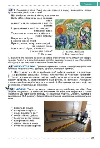 29
Ðå÷åííÿ
І. Прочитайте вірш. Який настрій домінує в ньому: мрійливість, перед-
чуття кохання, радість чи подив?
Íі÷ ïîâіñèëà æîâòèé ëіõòàð íàä ïîëÿìè.
Çîðі, íіáè ñíіæèíêè, êîñî ïàäàþòü
âíèç,
îñÿâàþòü ëèöå, øàðóäÿòü ó íàñ ïіä
íîãàìè
і ïðîïàëþþòü â ïîëі ñíіãîâèöåþ
âèòêàíèé ïëèñ.
Òè íå çíàєø, ÷îìó òàê çðîáèëîñÿ
ãàðíî âіäðàçó?
Â÷îðà òàê íå áóëî…
І íіêîëè òàê íå áóëî!
Ïðîñòî, ìîæå, òîìó, ùî ñüîãîäíі
ìè âïåðøå ðàçîì
áà÷èì ñíіã і çіðêè, ùî ãîðÿòü
ó çåìëі íàä ÷îëîì?
Ë. Êîñòåíêî
ІІ. Визначте вид кожного речення за метою висловлювання та емоційним забарв-
ленням. Поясніть, з якою інтонацією потрібно вимовляти кожне з них. Прочитайте
вірш удруге, дотримуючись визначеної вами інтонації.
ПОПРАЦЮЙТЕ В ПАРАХ. Прочитайте речення. Назвіть одне одному граматичні
помилки, які ви помітили. Запишіть речення, уникаючи помилок.
1. Äåõòî õîäèòü ó ëіñ çà ãðèáàìè, ùîá ïîáóòè íàîäèíöі ç ïðèðîäîþ.
2. Íà ðàíêîâіé ðèáîëîâëі ìîæíà ìèëóâàòèñÿ іç ÷óäîâîãî êðàєâèäó.
3. ×àñòî âіäïî÷èâàëüíèêè ñâîїìè íåîáäóìàíèìè â÷èíêàìè çàâäàþòü
øêîäó ïðèðîäі. 4. Âіäïî÷èâàþ÷è áіëÿ ðі÷êè, íå ïîòðіáíî іãíîðóâàòè
ïðàâèëàìè áåçïå÷íîї ïîâåäіíêè íà âîäі. 5. Çàñëóãîâóє ïîøàíè òîé, õòî
áåðåæëèâî ñòàâèòüñÿ äî ïðèðîäè.
СИТУАЦІЯ. Уявіть, що вхід до певного закладу чи будинку потрібно обла-
штувати поручнями та нековзким покриттям. Ви вирішили звернутися з такою
ініціативою до керівництва закладу чи мешканців будинку. Складіть відповідне
висловлення (3–5 речень). Скористайтеся кількома наведеними словосполучен-
нями.
 ïîâàãà äî ëþäåé
 øàíóâàòè ñòàðіñòü
 ëþäè ïîõèëîãî âіêó
 îñîáè ç іíâàëіäíіñòþ
 áåçïå÷íå ïåðåñóâàííÿ
 êîìôîðòíèé âõіä
 îáëàøòóâàííÿ âõîäó
 âñòàíîâëþâàòè ïîðó÷íі
48
Ì. Øàãàë. Çàêîõàíі
іç Ñåí-Ïîëü-äå-Âàíñ
49
50
 