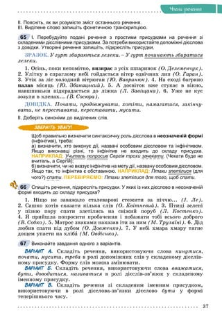 37
×ëåíè ðå÷åííÿ
ІІ. Поясніть, як ви розумієте зміст останнього речення.
ІІІ. Виділене слово запишіть фонетичною транскрипцією.
І. Перебудуйте подані речення з простими присудками на речення зі
складеними дієслівними присудками. За потреби використайте допоміжні дієслова
з довідки. Утворені речення запишіть, підкресліть присудки.
ÇÐÀÇÎÊ. Ó ãóðò çáèðàþòüñÿ ëåëåêè. – Ó ãóðò ïî÷èíàþòü çáèðàòèñÿ
ð
ëåëåêè.
1. Îñіíü, ïîêè íåïîìіòíî, âèçèðàє ç óñіõ øïàðèíîê (Î. Äåëåìåí÷óê).
2. Óëіòêó â ñïðàãëîìó íåáі ãîéäàєòüñÿ âіòåð îäâі÷íèõ ëèï (Î. Ãàðàí).
3. Óòіê çà ëіñ õîëîäíèé âіòðþãàí (Þ. Âàâðèíþê). 4. Íà ñõîäі áàãðÿíî
ïàëàâ ìіñÿöü (Þ. Çáàíàöüêèé). 5. À äîñâіòîê âæå ñòóêàє â âіêíî,
íàâøïèíüêè ïіäêðàäàєòüñÿ äî ëіæêà (Ë. Çàâіùàíà). 6. Óæå íå êóє
çîçóëÿ â êëåíàõ... (Â. Ñîñþðà).
ÄÎÂІÄÊÀ. Ïî÷àòè, ïðîäîâæóâàòè, õîòіòè, íàìàãàòèñÿ, çàêіí÷ó-
âàòè, íå ïåðåñòàâàòè, ïåðåñòàâàòè, ìóñèòè.
ІІ. Доберіть синоніми до виділених слів.
Щоб правильно визначити синтаксичну роль дієслова в неозначеній формі
(інфінітиві), треба:
а) визначити, хто виконує дії, названі особовим дієсловом та інфінітивом.
Якщо виконавці різні, то інфінітив не входить до складу присудка.
НАПРИКЛАД: Учитель попросив
р Сергія трохи зачекати. (Чекати буде не
вчитель, а Сергій);
б) визначити, чи не вказує інфінітив на мету дії, названу особовим дієсловом.
Якщо так, то інфінітив є обставиною. НАПРИКЛАД: Птахи злетілися (для
чого?) спати. ПЕРЕВІРЯЄМО: Птахи злетілися для того, щоб спати.
Спишіть речення, підкресліть присудки. У яких із них дієслово в неозначеній
формі входить до складу присудка?
1. Íіùî íå çàâàæàëî ñòàëåâàðîâі ñòåæèòè çà ïі÷÷þ... (І. Ëå).
2. Ñàøêî õîòіâ ñêàçàòè êіëüêà ñëіâ (Î. Êâіòíåâèé). 3. Ïòèöі çåëåíі
ó ïіçíþ ïîðó ñïàòè çëåòіëèñü íà ñâіæèé ïîðóá (Ë. Êîñòåíêî).
4. ß ïðèéøëà ïîïðîñèòè ïðîáà÷åííÿ і ïîáàæàòè òîáі âñüîãî äîáðîãî
(Â. Ñîáêî). 5. Ìàòðîñ çíàêàìè íàêàçàâ іòè çà íèì (Ì. Òðóëàїíі). 6. Äіä
ëþáèâ ñïàòè ïіä äóáîì (Î. Äîâæåíêî). 7. Ó íåáі õìàðà õìàðó òÿãíå
äîùåì óïàñòè íà õëіáà (Ì. Îâäієíêî).
Виконайте завдання одного з варіантів.
ВАРІАНТ А. Ñêëàäіòü ðå÷åííÿ, âèêîðèñòîâóþ÷è ñëîâà êèíóòèñÿ,
ïî÷àòè, ìóñèòè, òðåáà â ðîëі äîïîìіæíèõ ñëіâ ó ñêëàäåíîìó äієñëіâ-
íîìó ïðèñóäêó. Ôîðìó ñëіâ ìîæíà çìіíþâàòè.
ВАРІАНТ Б. Ñêëàäіòü ðå÷åííÿ, âèêîðèñòîâóþ÷è ñëîâà ââàæàòèñÿ,
áóòè, äîâîäèòèñÿ, íàçèâàòèñÿ â ðîëі äієñëіâ-çâ’ÿçîê ó ñêëàäåíîìó
іìåííîìó ïðèñóäêó.
ВАРІАНТ В. Ñêëàäіòü ðå÷åííÿ çі ñêëàäåíèì іìåííèì ïðèñóäêîì,
âèêîðèñòîâóþ÷è â ðîëі äієñëîâà-çâ’ÿçêè äієñëîâî áóòè ó ôîðìі
òåïåðіøíüîãî ÷àñó.
65
66
67
 