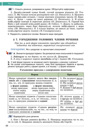 38
×ëåíè ðå÷åííÿ
І. Спишіть речення, розкриваючи дужки. Обґрунтуйте орфограми.
1. Äîñâі(ä,ò)êîâèé òóìàí áіëèé, ãóñòèé ïî÷èíàâ ðіäøàòè (Î. Òåï-
ëèé). 2. Ìè òіëüêè ïî÷àëè ðîçãàäóâàòè ñâіò (Ä. Ïàâëè÷êî). 3. Öіëóþòü
ñåðöå ïðîì(å,è)íі îñòàííі, і òèõíå âіäãîìіí ïòàøèíèõ òðåëіâ (Á. Êðàâ-
öіâ). 4. Äóøà – єäèíà íà çåìëі äåðæàâà (Ë. Êîñòåíêî). 5. ß õóòêî
íàá(å,è)ðàþ ïîâіòðÿ é ïåðåñòàþ äèõàòè (Î. Äîâæåíêî). 6. Ãàðíèé áóâ
Êèїâ ó öåé ñâіæèé îñі(í,íí)іé ðàíîê (Â. Ñîáêî). 7. Äіäóñü òà ðèáàëêè,
ïåðåõèëèâøèñü ÷åðåç áîðò áàðêàñ(ó,à), ïî÷àëè âèá(å,è)ðàòè ç ìîðÿ
ñіòêó (Þ. Çáàíàöüêèé). 8. І òіëüêè âîðîíè, íå çâèêëі äî òèøі, ãóðòîì
ñóï(è,å)ðå÷êè âåäóòü ãîëîñíі (Â. Ñêîìàðîâñüêèé).
ІІ. Підкресліть граматичні основи. Визначте види присудків.
§ 7. ÓÇÃÎÄÆÅÍÍß ÃÎËÎÂÍÈÕ ×ËÅÍІÂ ÐÅ×ÅÍÍß
Ïðî òå, ó ÿêіé ôîðìі âæèâàþòü ïðèñóäîê ïðè îäíîðіäíèõ
ïіäìåòàõ òà ïіäìåòàõ, âèðàæåíèõ ñïîëó÷åííÿì ñëіâ
ПРИГАДАЙМО. Які є розділові та протиставні сполучники?
А. Визначте однорідні підмети. За допомогою яких сполучників їх поєднано?
1. Çîéêíóëî ÷è òî äåðåâî, ÷è òî çàëіçî (À. Äіìàðîâ).
2. Ç ëіñó â øèðîêèõ êèðåÿõ âèõîäÿòü âå÷іð і òóìàí (Ì. Ñòåëüìàõ).
Б. У якій формі (однини чи множини) ужито присудок у кожному з речень?
В. На основі спостереження поясніть, чому біля однорідних підметів в одному
реченні присудок ужито у формі однини, а в іншому – у формі множини.
Óçãîäæåííÿ ïðèñóäêà ç îäíîðіäíèìè ïіäìåòàìè
Íîðìè Ïðèêëàäè
ßêùî îäíîðіäíі ïіäìåòè âæèòî áåç ñïîëó÷-
íèêіâ àáî ç єäíàëüíèìè ñïîëó÷íèêàìè (і, é,
òà, íі… íі), òî ïðèñóäîê ìîæíà ñòàâèòè:
ó ôîðìі îäíèíè,
ÿêùî ïðèñóäîê
ñòîїòü ïåðåä
ïіäìåòàìè
ó ôîðìі ìíîæèíè,
ÿêùî ïðèñóäîê ñòîїòü
ïåðåä ïіäìåòàìè àáî
ïіñëÿ íèõ
1. Íà ãàëÿâèíі ðîñëà
ð
ÿëèíà é äóá.
2. Íà ãàëÿâèíі ðîñëè
ð
ÿëèíà é äóá.
3. ßëèíà é äóá ðîñëè
ð
íà ãàëÿâèíі.
ßêùî îäíîðіäíі ïіäìåòè ç’єäíàíî ñïîëó÷íè-
êàìè à, íå òіëüêè… à é, íå ñòіëüêè… ñêіëü-
êè, òî ïðèñóäîê óæèâàєìî â îäíèíі
Íå òіëüêè ÿëèíà, à
é äóá ðіñ
ð íà ãàëÿâèíі.
Íå ÿëèíà, à äóá ðіñ
ð
íà ãàëÿâèíі.
ßêùî îäíîðіäíі ïіäìåòè ç’єäíàíî ðîçäіëî-
âèì ñïîëó÷íèêîì (àáî, ÷è, ÷è òî… ÷è òî), òî
ïðèñóäîê óæèâàєìî â îäíèíі
Íà ãàëÿâèíі ðîñëà
ð
ÿëèíà ÷è áåðåçà.
Відредагуйте усно речення.
1. Îëåã і Áîãäàí äèâèâñÿ ôóòáîë. 2. Ïîïåðåäó âèäíіëèñÿ ÷è òî ëіñ,
÷è òî ãàé. 3. Çàâäàííÿ çìîæóòü âèêîíàòè Îëåíà àáî Ñåðãіé.
68
69
70
 