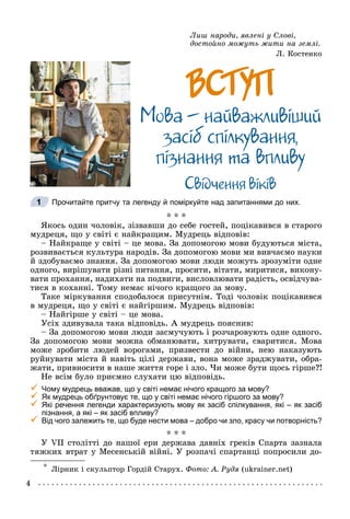 4
Ëèø íàðîäè, ÿâëåíі ó Ñëîâі, *
äîñòîéíî ìîæóòü æèòè íà çåìëі.
Ë. Êîñòåíêî
ÂÑÒÓÏ
ÂÑÒÓÏ
Ìîâà – íàéâàæëèâiøèé
çàñiá ñïiëêóâàííÿ,
ïiçíàííÿ òà âïëèâó
Ñâiä÷åííÿ âiêiâ
Прочитайте притчу та легенду й поміркуйте над запитаннями до них.
* * *
ßêîñü îäèí ÷îëîâіê, çіçâàâøè äî ñåáå ãîñòåé, ïîöіêàâèâñÿ â ñòàðîãî
ìóäðåöÿ, ùî ó ñâіòі є íàéêðàùèì. Ìóäðåöü âіäïîâіâ:
– Íàéêðàùå ó ñâіòі – öå ìîâà. Çà äîïîìîãîþ ìîâè áóäóþòüñÿ ìіñòà,
ðîçâèâàєòüñÿ êóëüòóðà íàðîäіâ. Çà äîïîìîãîþ ìîâè ìè âèâ÷àєìî íàóêè
é çäîáóâàєìî çíàííÿ. Çà äîïîìîãîþ ìîâè ëþäè ìîæóòü çðîçóìіòè îäíå
îäíîãî, âèðіøóâàòè ðіçíі ïèòàííÿ, ïðîñèòè, âіòàòè, ìèðèòèñÿ, âèêîíó-
âàòè ïðîõàííÿ, íàäèõàòè íà ïîäâèãè, âèñëîâëþâàòè ðàäіñòü, îñâіä÷óâà-
òèñÿ â êîõàííі. Òîìó íåìàє íі÷îãî êðàùîãî çà ìîâó.
Òàêå ìіðêóâàííÿ ñïîäîáàëîñÿ ïðèñóòíіì. Òîäі ÷îëîâіê ïîöіêàâèâñÿ
â ìóäðåöÿ, ùî ó ñâіòі є íàéãіðøèì. Ìóäðåöü âіäïîâіâ:
– Íàéãіðøå ó ñâіòі – öå ìîâà.
Óñіõ çäèâóâàëà òàêà âіäïîâіäü. À ìóäðåöü ïîÿñíèâ:
– Çà äîïîìîãîþ ìîâè ëþäè çàñìó÷óþòü і ðîç÷àðîâóþòü îäíå îäíîãî.
Çà äîïîìîãîþ ìîâè ìîæíà îáìàíþâàòè, õèòðóâàòè, ñâàðèòèñÿ. Ìîâà
ìîæå çðîáèòè ëþäåé âîðîãàìè, ïðèçâåñòè äî âіéíè, íåþ íàêàçóþòü
ðóéíóâàòè ìіñòà é íàâіòü öіëі äåðæàâè, âîíà ìîæå çðàäæóâàòè, îáðà-
æàòè, ïðèâíîñèòè â íàøå æèòòÿ ãîðå і çëî. ×è ìîæå áóòè ùîñü ãіðøå?!
Íå âñіì áóëî ïðèєìíî ñëóõàòè öþ âіäïîâіäü.

 Чому мудрець вважав, що у світі немає нічого кращого за мову?

 Як мудрець обґрунтовує те, що у світі немає нічого гіршого за мову?

 Які речення легенди характеризують мову як засіб спілкування, які – як засіб
пізнання, а які – як засіб впливу?

 Від чого залежить те, що буде нести мова – добро чи зло, красу чи потворність?
* * *
Ó VII ñòîëіòòі äî íàøîї åðè äåðæàâà äàâíіõ ãðåêіâ Ñïàðòà çàçíàëà
òÿæêèõ âòðàò ó Ìåñåíñüêіé âіéíі. Ó ðîçïà÷і ñïàðòàíöі ïîïðîñèëè äî-
* Ëіðíèê і ñêóëüïòîð Ãîðäіé Ñòàðóõ. Ôîòî: À. Ðóäÿ (ukrainer.net)
1
 