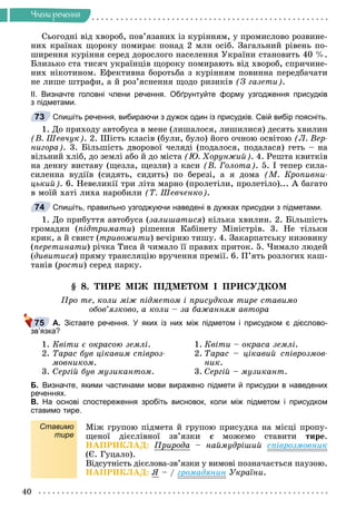 40
×ëåíè ðå÷åííÿ
Ñüîãîäíі âіä õâîðîá, ïîâ’ÿçàíèõ іç êóðіííÿì, ó ïðîìèñëîâî ðîçâèíå-
íèõ êðàїíàõ ùîðîêó ïîìèðàє ïîíàä 2 ìëí îñіá. Çàãàëüíèé ðіâåíü ïî-
øèðåííÿ êóðіííÿ ñåðåä äîðîñëîãî íàñåëåííÿ Óêðàїíè ñòàíîâèòü 40 %.
Áëèçüêî ñòà òèñÿ÷ óêðàїíöіâ ùîðîêó ïîìèðàþòü âіä õâîðîá, ñïðè÷èíå-
íèõ íіêîòèíîì. Åôåêòèâíà áîðîòüáà ç êóðіííÿì ïîâèííà ïåðåäáà÷àòè
íå ëèøå øòðàôè, à é ðîç’ÿñíåííÿ ùîäî ðèçèêіâ (Ç ãàçåòè).
ІІ. Визначте головні члени речення. Обґрунтуйте форму узгодження присудків
з підметами.
Спишіть речення, вибираючи з дужок один із присудків. Свій вибір поясніть.
1. Äî ïðèõîäó àâòîáóñà â ìåíå (ëèøàëîñÿ, ëèøèëèñÿ) äåñÿòü õâèëèí
(Â. Øåâ÷óê). 2. Øіñòü êëàñіâ (áóëè, áóëî) éîãî î÷íîþ îñâіòîþ (Ë. Âåð-
íèãîðà). 3. Áіëüøіñòü äâîðîâîї ÷åëÿäі (ïîäàëîñÿ, ïîäàëàñÿ) ãåòü – íà
âіëüíèé õëіá, äî çåìëі àáî é äî ìіñòà (Þ. Õîðóíæèé). 4. Ðåøòà êâèòêіâ
íà äåííó âèñòàâó (ùåçëà, ùåçëè) ç êàñè (Â. Ãîëîòà). 5. І òåïåð ñèëà-
ñèëåííà âóäіїâ (ñèäÿòü, ñèäèòü) ïî áåðåçі, à ÿ äîìà (Ì. Êðîïèâíè-
öüêèé). 6. Íåâåëèêії òðè ëіòà ìàðíî (ïðîëåòіëè, ïðîëåòіëî)... À áàãàòî
â ìîїé õàòі ëèõà íàðîáèëè (Ò. Øåâ÷åíêî).
Спишіть, правильно узгоджуючи наведені в дужках присудки з підметами.
1. Äî ïðèáóòòÿ àâòîáóñà (çàëèøàòèñÿ) êіëüêà õâèëèí. 2. Áіëüøіñòü
ãðîìàäÿí (ïіäòðèìàòè) ðіøåííÿ Êàáіíåòó Ìіíіñòðіâ. 3. Íå òіëüêè
êðèê, à é ñâèñò (òðèâîæèòè) âå÷іðíþ òèøó. 4. Çàêàðïàòñüêó íèçîâèíó
(ïåðåòèíàòè) ðі÷êà Òèñà é ÷èìàëî її ïðàâèõ ïðèòîê. 5. ×èìàëî ëþäåé
(äèâèòèñÿ) ïðÿìó òðàíñëÿöіþ âðó÷åííÿ ïðåìії. 6. Ï’ÿòü ðîçëîãèõ êàø-
òàíіâ (ðîñòè
(
( ) ñåðåä ïàðêó.
§ 8. ÒÈÐÅ ÌІÆ ÏІÄÌÅÒÎÌ І ÏÐÈÑÓÄÊÎÌ
Ïðî òå, êîëè ìіæ ïіäìåòîì і ïðèñóäêîì òèðå ñòàâèìî
îáîâ’ÿçêîâî, à êîëè – çà áàæàííÿì àâòîðà
А. Зіставте речення. У яких із них між підметом і присудком є дієслово-
зв’язка?
1. Êâіòè є îêðàñîþ çåìëі. 1. Êâіòè – îêðàñà çåìëі.
2. Òàðàñ áóâ öіêàâèì ñïіâðîç- 2. Òàðàñ – öіêàâèé ñïіâðîçìîâ-
ìîâíèêîì. íèê.
3. Ñåðãіé áóâ ìóçèêàíòîì. 3. Ñåðãіé – ìóçèêàíò.
Б. Визначте, якими частинами мови виражено підмети й присудки в наведених
реченнях.
В. На основі спостереження зробіть висновок, коли між підметом і присудком
ставимо тире.
Ставимо
тире
Ìіæ ãðóïîþ ïіäìåòà é ãðóïîþ ïðèñóäêà íà ìіñöі ïðîïó-
ùåíîї äієñëіâíîї çâ’ÿçêè є ìîæåìî ñòàâèòè
є òèðå.
ÍÀÏÐÈÊËÀÄ: Ïðèðîäà – íàéìóäðіøèé ñïіâðîçìîâíèê
(Є. Ãóöàëî).
Âіäñóòíіñòü äієñëîâà-çâ’ÿçêè ó âèìîâі ïîçíà÷àєòüñÿ ïàóçîþ.
ÍÀÏÐÈÊËÀÄ: ß – / ãðîìàäÿíèí Óêðàїíè.
73
74
75
 