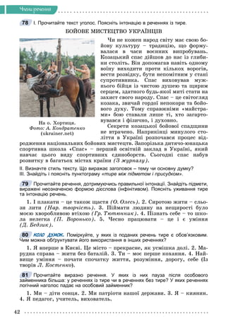 42
×ëåíè ðå÷åííÿ
І. Прочитайте текст уголос. Поясніть інтонацію в реченнях із тире.
ÁÎÉÎÂÅ ÌÈÑÒÅÖÒÂÎ ÓÊÐÀЇÍÖІÂ
×è íå êîæåí íàðîä ñâіòó ìàє ñâîþ áî-
éîâó êóëüòóðó – òðàäèöіþ, ùî ôîðìó-
âàëàñÿ â ÷àñè âîєííèõ âèïðîáóâàíü.
Êîçàöüêèé ñïàñ äіéøîâ äî íàñ іç ãëèáè-
íè ñòîëіòü. Âіí äîïîìàãàâ íàâіòü îäíîìó
âîїíó âèõîäèòè ïðîòè êіëüêîõ âîðîãіâ,
âåñòè ðîçâіäêó, áóòè íåïîìіòíèì ó ñòàíі
ñóïðîòèâíèêà. Ñïàñ âèõîâóâàâ ìóæ-
íüîãî áіéöÿ іç ÷èñòîþ äóøåþ òà ùèðèì
ñåðöåì, çäàòíîãî áóäü-ÿêîї ìèòі ñòàòè íà
çàõèñò ñâîãî íàðîäó. Ñïàñ – öå ñâіòîãëÿä
êîçàêà, çâè÷àé ãîðäîї íåïîêîðè òà áîéî-
âîãî äóõó. Òîìó ñïðàâæíіìè «ìàéñòðà-
ìè» áîþ ñòàâàëè ëèøå òі, õòî çàãàðòî-
âóâàâñÿ і ôіçè÷íî, і äóõîâíî.
Ñåêðåòè êîçàöüêîї áîéîâîї ñïàäùèíè
íå âòðà÷åíî. Íàïðèêіíöі ìèíóëîãî ñòî-
ëіòòÿ â Óêðàїíі ðîçïî÷àâñÿ ïðîöåñ âіä-
ðîäæåííÿ íàöіîíàëüíèõ áîéîâèõ ìèñòåöòâ. Çàïîðіçüêà äèòÿ÷î-þíàöüêà
ñïîðòèâíà øêîëà «Ñïàñ» – ïåðøèé îñâіòíіé çàêëàä â Óêðàїíі, ÿêèé
íàâ÷àє öüîãî âèäó ñïîðòèâíèõ єäèíîáîðñòâ. Ñüîãîäíі ñïàñ íàáóâ
ðîçâèòêó â áàãàòüîõ ìіñòàõ êðàїíè (Ç æóðíàëó).
ІІ. Визначте стиль тексту. Що виражає заголовок – тему чи основну думку?
ІІІ. Знайдіть і поясніть пунктограму «тире між підметом і присудком».
Прочитайте речення, дотримуючись правильної інтонації. Знайдіть підмети,
виражені неозначеною формою дієслова (інфінітивом). Поясніть уживання тире
та інтонацію речень.
1. І ïëàêàòè – öå òàêîæ ùàñòÿ (Î. Îëåñü). 2. Ñèðîòîþ æèòè – ñëüî-
çè ëèòè (Íàð. òâîð÷іñòü). 3. Ïіéìàòè ëþäèíó íà íåùèðîñòі áóëî
ìîєþ õâîðîáëèâîþ âòіõîþ (Ãð. Òþòþííèê). 4. Ïіçíàòü ñåáå – òî øêî-
ëà íåëåãêà (Ï. Âîðîíüêî). 5. ×åñíî ïðàöþâàòè – öå і є óìіííÿ
(Ä. Áåäçèê).
КОЛО ДУМОК. Поміркуйте, у яких із поданих речень тире є обов’язковим.
Чим можна обґрунтувати його використання в інших реченнях?
1. ß âïåðøå â Êèєâі. Öå ìіñòî – ïðåêðàñíå, ÿê óñìіøêà äîëі. 2. Ìà-
ðóäíà ñïðàâà – æèòè áåç áàòàëіé. 3. Òè – ìîє ïåðøå êîõàííÿ. 4. Íàé-
âèùå óìіííÿ – ïî÷àòè ñïî÷àòêó æèòòÿ, ðîçóìіííÿ, äîðîãó, ñåáå (Іç
òâîðіâ Ë. Êîñòåíêî).
Прочитайте виразно речення. У яких із них пауза після особового
займенника більша: у реченнях із тире чи в реченнях без тире? У яких реченнях
логічний наголос падає на особовий займенник?
1. Ìè – äіòè ñîíöÿ. 2. Ìè ïàòðіîòè íàøîї äåðæàâè. 3. ß – êèÿíèí.
4. ß ïåäàãîã, ó÷èòåëü, âèõîâàòåëü.
78
Íà î. Õîðòèöÿ.
Ôîòî: À. Êîíäðàòåíêî
(ukrainer.net)
79
80
81
 
