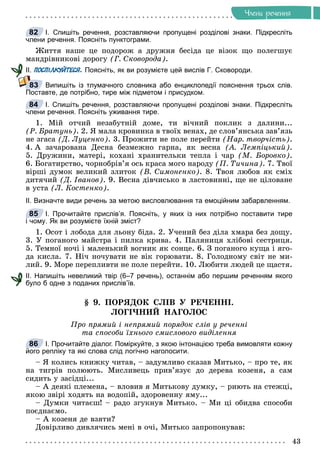 43
×ëåíè ðå÷åííÿ
І. Спишіть речення, розставляючи пропущені розділові знаки. Підкресліть
члени речення. Поясніть пунктограми.
Æèòòÿ íàøå öå ïîäîðîæ à äðóæíÿ áåñіäà öå âіçîê ùî ïîëåãøóє
ìàíäðіâíèêîâі äîðîãó (Ã. Ñêîâîðîäà).
ІІ. ПОСПІЛКУЙТЕСЯ. Поясніть, як ви розумієте цей вислів Г. Сковороди.
Випишіть із тлумачного словника або енциклопедії пояснення трьох слів.
Поставте, де потрібно, тире між підметом і присудком.
І. Спишіть речення, розставляючи пропущені розділові знаки. Підкресліть
члени речення. Поясніть уживання тире.
1. Ìіé îò÷èé íåçàáóòíіé äîìå, òè âі÷íèé ïîêëèê ç äàëèíè...
(Ð. Áðàòóíü). 2. ß ìàëà êðîâèíêà â òâîїõ âåíàõ, äå ñëîâ’ÿíñüêà çàâ’ÿçü
íå çãàñà (Ä. Ëóöåíêî). 3. Ïðîæèòè íå ïîëå ïåðåéòè (Íàð. òâîð÷іñòü).
4. À çà÷àðîâàíà Äåñíà áåçìåæíî ãàðíà, ÿê âåñíà (À. Ëåìïіöüêèé).
5. Äðóæèíè, ìàòåðі, êîõàíі õðàíèòåëüêè òåïëà і ÷àð (Ì. Áîðîâêî).
6. Áîãàòèðñòâî, ÷îðíîáðіâ’ÿ îñü êðàñà ìîãî íàðîäó (Ï. Òè÷èíà). 7. Òâîї
âіðøі äóìîê âåëèêèé çëèòîê (Â. Ñèìîíåíêî). 8. Òâîÿ ëþáîâ ÿê ñìіõ
äèòÿ÷èé (Ä. Іâàíîâ). 9. Âåñíà äіâ÷èñüêî â ëàñòîâèííі, ùå íå öіëîâàíå
â óñòà (Ë. Êîñòåíêî).
ІІ. Визначте види речень за метою висловлювання та емоційним забарвленням.
І. Прочитайте прислів’я. Поясніть, у яких із них потрібно поставити тире
і чому. Як ви розумієте їхній зміст?
1. Îñîò і ëîáîäà äëÿ ëüîíó áіäà. 2. Ó÷åíèé áåç äіëà õìàðà áåç äîùó.
3. Ó ïîãàíîãî ìàéñòðà і ïèëêà êðèâà. 4. Ïàëÿíèöÿ õëіáîâі ñåñòðèöÿ.
5. Òåìíîї íî÷і і ìàëåíüêèé âîãíèê ÿê ñîíöå. 6. Ç ïîãàíîãî êóùà і ÿãî-
äà êèñëà. 7. Íі÷ íî÷óâàòè íå âіê ãîðþâàòè. 8. Ãîëîäíîìó ñâіò íå ìè-
ëèé. 9. Ìîðå ïåðåïëèâòè íå ïîëå ïåðåéòè. 10. Ëþáèòè ëþäåé öå ùàñòÿ.
ІІ. Напишіть невеликий твір (6–7 речень), останнім або першим реченням якого
було б одне з поданих прислів’їв.
§ 9. ÏÎÐßÄÎÊ ÑËІÂ Ó ÐÅ×ÅÍÍІ.
ËÎÃІ×ÍÈÉ ÍÀÃÎËÎÑ
Ïðî ïðÿìèé і íåïðÿìèé ïîðÿäîê ñëіâ ó ðå÷åííі
òà ñïîñîáè їõíüîãî ñìèñëîâîãî âèäіëåííÿ
І. Прочитайте діалог. Поміркуйте, з якою інтонацією треба вимовляти кожну
його репліку та які слова слід логічно наголосити.
– ß êîëèñü êíèæêó ÷èòàâ, – çàäóìëèâî ñêàçàâ Ìèòüêî, – ïðî òå, ÿê
íà òèãðіâ ïîëþþòü. Ìèñëèâåöü ïðèâ’ÿçóє äî äåðåâà êîçåíÿ, à ñàì
ñèäèòü ó çàñіäöі...
– À äåÿêі ïëåìåíà, – âëîâèâ ÿ Ìèòüêîâó äóìêó, – ðèþòü íà ñòåæöі,
ÿêîþ çâіðі õîäÿòü íà âîäîïіé, çäîðîâåííó ÿìó...
– Äóìêè ÷èòàєø! – ðàäî çãóêíóâ Ìèòüêî. – Ìè öі îáèäâà ñïîñîáè
ïîєäíàєìî.
– À êîçåíÿ äå âçÿòè?
Äîâіðëèâî äèâëÿ÷èñü ìåíі â î÷і, Ìèòüêî çàïðîïîíóâàâ:
82
83
84
85
86
 
