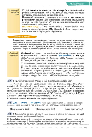 45
×ëåíè ðå÷åííÿ
Непрямий
порядок
слів
Ó ðàçі íåïðÿìîãî ïîðÿäêó ñëіâ (іíâåðñії) îñíîâíèé çìіñò
ðå÷åííÿ çáåðіãàєòüñÿ, àëå ç’ÿâëÿþòüñÿ äîäàòêîâі ñìèñëîâі
âіäòіíêè, ïîñèëþєòüñÿ âèðàçíіñòü ñëіâ.
Íåïðÿìèé ïîðÿäîê ñëіâ âèêîðèñòîâóþòü ó õóäîæíüîìó òà
ðîçìîâíîìó ñòèëÿõ äëÿ âèäіëåííÿ çìіñòîâîї çíà÷óùîñòі
òèõ ÷è òèõ ñëіâ ó ðå÷åííі àáî äëÿ íàäàííÿ ôðàçі îñîáëèâîãî
ñòèëіñòè÷íîãî çàáàðâëåííÿ.
ÍÀÏÐÈÊËÀÄ: 1. Ïî âîäі-áèñòðèíі íіæíî-ñèíіé äåíü
õìàðêè çîëîòі ðîçіñëàâ (Ì. Øïàê). 2. Çíîâ ÷îìóñü ïðè-
éøëà õâèëèíà ñìóòêó (Ì. Ðóäåíêî).
Порушення правил розташування членів речення може спричинити
двозначність висловлювання. Неправильно побудованим є, наприклад,
таке речення: Сашко виконав два дні тому записані вправи. Із цього ре-
чення незрозуміло, що було два дні тому – виконання вправ чи їх запи-
сування. Потрібно сказати: Два дні тому Сашко виконав записані вправи.
Логічний
наголос
Ëîãі÷íèé íàãîëîñ – öå âèäіëåííÿ áіëüøîþ ñèëîþ ãîëîñó
íàéâàæëèâіøîãî ñëîâà â ðå÷åííі. ПОРІВНЯЙМО: 1. Çàâòðà
âіäáóäåòüñÿ êîíêóðñ. 2. Çàâòðà âіäáóäåòüñÿ êîíêóðñ.
3. Çàâòðà âіäáóäåòüñÿ êîíêóðñ.
Ó íàâåäåíèõ ðå÷åííÿõ ëîãі÷íî íàãîëîøóþòüñÿ âèäіëåíі
ñëîâà, áî âîíè âèðàæàþòü íàéñóòòєâіøå â ïîâіäîìëåííі.
Ó öüîìó ìîæíà ïåðåñâіä÷èòèñÿ, ïîñòàâèâøè âіäïîâіäíі
çàïèòàííÿ. Ïåðøå ðå÷åííÿ є âіäïîâіääþ íà çàïèòàííÿ
«Êîëè âіäáóäåòüñÿ êîíêóðñ?», äðóãå – «×è âіäáóäåòüñÿ
çàâòðà êîíêóðñ?», òðåòє – «Ùî âіäáóäåòüñÿ çàâòðà?».
І. Прочитайте речення. У яких із них є непрямий порядок слів?
1. Õâèëåþ çåëåíîþ çäіéìàєòüñÿ íàâåñíі Áàòèєâà ãîðà (Ì. Ðèëü-
ñüêèé). 2. Ñîëîâ’їíèé òèõèé ñâèñò ãóëÿє çà äîëèíîþ (À. Ìàëèøêî).
3. Òðàâåíü î÷і ãîëóáі ðîçãóáèâ ó òðàâàõ (Â. Ëó÷óê). 4. Îöÿ ðåàëüíà
ìèòü âæå çàâòðà áóäå ñïîìèíîì (Ë. Êîñòåíêî). 5. Ðîçâіøóє êîøëàòèé
ñâіé õіòîí ó âіêíàõ ñíіãîïàä óòîìëåíèé (Ò. Ãàíåíêî-Æèòîâîç). 6. Óñìі-
õàéñÿ – і ñâіò âåðòàòèìå òîáі óñìіøêó (І. Òîìàí).
ІІ. Визначте частини мови всіх слів першого речення.
ДВА – ЧОТИРИ – УСІ РАЗОМ. Якої відповіді вимагатиме кожне із запропо-
нованих речень, якщо їх прочитати, логічно наголошуючи підкреслене слово?
Íàçàð çàâòðà їäå? Íàçàð çàâòðà їäå? Íàçàð çàâòðà їäå?
І. Прочитайте речення Я приніс вам книжку з різною інтонацією так, щоб
передати чотири різні змістові відтінки.
ІІ. Спробуйте скласти 3–4 речення, які залежно від інтонації можуть мати різ-
ний зміст. Запишіть їх і прочитайте з відповідною інтонацією однокласникам та
однокласницям або батькам. Чи зрозуміють вони, про що ви повідомляєте?
87
88
89
 