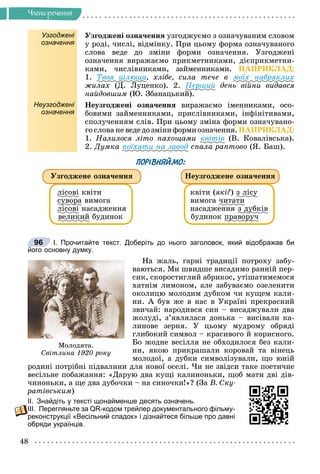 48
×ëåíè ðå÷åííÿ
Узгоджені
означення
Óçãîäæåíі îçíà÷åííÿ óçãîäæóєìî ç îçíà÷óâàíèì ñëîâîì
ó ðîäі, ÷èñëі, âіäìіíêó. Ïðè öüîìó ôîðìà îçíà÷óâàíîãî
ñëîâà âåäå äî çìіíè ôîðìè îçíà÷åííÿ. Óçãîäæåíі
îçíà÷åííÿ âèðàæàєìî ïðèêìåòíèêàìè, äієïðèêìåòíè-
êàìè, ÷èñëіâíèêàìè, çàéìåííèêàìè. ÍÀÏÐÈÊËÀÄ:
1. Òâîÿ öіëþùà, õëіáå, ñèëà òå÷å â ìîїõ íàáðÿêëèõ
æèëàõ (Ä. Ëóöåíêî). 2. Ïåðøèé äåíü âіéíè âèäàâñÿ
íàéäîâøèì (Þ. Çáàíàöüêèé).
Неузгоджені
означення
Íåóçãîäæåíі îçíà÷åííÿ âèðàæàєìî іìåííèêàìè, îñî-
áîâèìè çàéìåííèêàìè, ïðèñëіâíèêàìè, іíôіíіòèâàìè,
ñïîëó÷åííÿì ñëіâ. Ïðè öüîìó çìіíà ôîðìè îçíà÷óâàíî-
ãî ñëîâà íå âåäåäîçìіíèôîðìèîçíà÷åííÿ.ÍÀÏÐÈÊËÀÄ:
1. Íàëèëîñÿ ëіòî ïàõîùàìè êâіòіâ (Â. Êîâàëіâñüêà).
2. Äóìêà ïîїõàòè íà çàâîä ñïàëà ðàïòîâî (ß. Áàø).
ПОРІВНЯЙМО:
ëіñîâі êâіòè
ñóâîðà
ó ð âèìîãà
ëіñîâі íàñàäæåííÿ
âåëèêèé áóäèíîê
êâіòè (ÿêі?) ç ëіñó
ó
âèìîãà ÷èòàòè
íàñàäæåííÿ ç äóáêіâ
äó
áóäèíîê ïðàâîðó÷
ð ðó
Óçãîäæåíå îçíà÷åííÿ Íåóçãîäæåíå îçíà÷åííÿ
І. Прочитайте текст. Доберіть до нього заголовок, який відображав би
його основну думку.
Íà æàëü, ãàðíі òðàäèöії ïîòðîõó çàáó-
âàþòüñÿ. Ìè øâèäøå âèñàäèìî ðàííіé ïåð-
ñèê, ñêîðîñòèãëèé àáðèêîñ, óòіøàòèìåìîñÿ
õàòíіì ëèìîíîì, àëå çàáóâàєìî îçåëåíèòè
îêîëèöþ ìîëîäèì äóáêîì ÷è êóùåì êàëè-
íè. À áóâ æå â íàñ â Óêðàїíі ïðåêðàñíèé
çâè÷àé: íàðîäèâñÿ ñèí – âèñàäæóâàëè äâà
æîëóäі, ç’ÿâëÿëàñÿ äîíüêà – âèñіâàëè êà-
ëèíîâå çåðíÿ. Ó öüîìó ìóäðîìó îáðÿäі
ãëèáîêèé ñèìâîë – êðàñèâîãî é êîðèñíîãî.
Áî æîäíå âåñіëëÿ íå îáõîäèëîñÿ áåç êàëè-
íè, ÿêîþ ïðèêðàøàëè êîðîâàé òà âіíåöü
ìîëîäîї, à äóáêè ñèìâîëіçóâàëè, ùî þíіé
ðîäèíі ïîòðіáíі ïіäâàëèíè äëÿ íîâîї îñåëі. ×è íå çâіäñè òàêå ïîåòè÷íå
âåñіëüíå ïîáàæàííÿ: «Äàðóþ äâà êóùі êàëèíîíüêè, ùîá ìàòè äâі äіâ-
÷èíîíüêè, à ùå äâà äóáî÷êè – íà ñèíî÷êè!»? (Çà Â. Ñêó-
ðàòіâñüêèì)
ІІ. Знайдіть у тексті щонайменше десять означень.
ІІІ. Перегляньте за QR-кодом трейлер документального фільму-
реконструкції «Весільний спадок» і дізнайтеся більше про давні
обряди українців.
Ìîëîäÿòà.
Ñâіòëèíà 1920 ðîêó
96
 