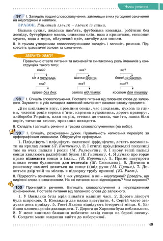 49
×ëåíè ðå÷åííÿ
І. Запишіть подані словосполучення, замінивши в них узгоджені означення
на неузгоджені й навпаки.
ÇÐÀÇÎÊ. Ãëèíÿíèé ãëå÷èê – ãëå÷èê іç ãëèíè.
Áàëüíà ñóêíÿ, ëþäñüêà ïàì’ÿòü, ôóòáîëüíà êîìàíäà, ðîáіòíèê áåç
äîñâіäó, áóòåðáðîäíå ìàñëî, îëèâêîâà îëіÿ, âàçà ç êðèøòàëþ, åêñïîíàò
ìóçåþ, âîäà ç ìîðÿ, ÿáëóíåâèé öâіò, àâòîáóñ äëÿ øêîëè.
ІІ. Із трьома утвореними словосполученнями складіть і запишіть речення. Під-
кресліть граматичні основи та означення.
Правильно ставте питання та визначайте синтаксичну роль іменників у кон-
струкціях такого типу:
який? чия? які?
сік з полуниць
у ц ; шапка брата
р ; двері на балкон;
яка? яке? який?
прірва без дна; світло від лампи; костюм для театру
ру
І. Спишіть словосполучення. Поставте питання від головного слова до залеж-
ного. Зауважте: в усіх випадках залежний компонент називає ознаку предмета.
Äіòè øêіëüíîãî âіêó, ïðîìіííÿ ñîíöÿ, ÷àñ ñïîäіâàíü, êóõîëü іç ãëè-
íè, ÷îëîâіê ðîêіâ ñîðîêà ï’ÿòè, êàðòèíà õóäîæíèêà, äîðîãà ïðàâîðó÷,
õëіáîðîáè Óêðàїíè, ïëàí íà ðіê, ñòåæêà äî ñòàâêà, ÷àñ іòè, ëàâêà áіëÿ
âîðіò, ÷èòàííÿ âãîëîñ, ïðîõàííÿ âèõîäèòè.
ІІ. Складіть і запишіть речення з трьома словосполученнями (на вибір).
І. Спишіть, розкриваючи дужки. Правильність написання перевірте за
орфографічним словником. Обґрунтуйте орфограми.
1. Ïë(å,è)âóòü і ïë(å,è)âóòü êîëèñêîâі ôð(å,è)ãàòè, ëåòÿòü êîñìîíàâ-
òè íà êðèëàõ ëåëåê (Ë. Êîñòåíêî). 2. І ñòèãëі ïð(å,è)ñîëîäêі ïîëóíèöі
òàì íà î÷àõ ïàëàëè і ðîñëè (Ì. Ðèëüñüêèé). 3. І çíîâó òåïëі ïàëüöі
ñîíöÿ õâèëþþòü ðàäіñ(ò)íèé áóçîê (Â. Ãíàòþê). 4. ß äóìàþ ïðî ãîðäå
ïðàâî ïіäâîäèòè ñîíöÿ ç іìëè... (Â. Êîðîòè÷). 5. Ïðÿìî íàñóïðîòè
øêîëè ñòîÿâ áóäèíî÷îê äëÿ â÷èòåëіâ (Ì. Ñòåëüìàõ). 6. Äіâ÷èíà â
ðîæåâîìó íàìèñòі äèâèòüñÿ íà ñîíöå (ç)ïіä ðóêè (Ì. Ãіðíèê). 7. Äè-
âèòüñÿ äâіð òâіé íà ìіñÿöü â ïіäçîðíó òðóáó êðèíèöі (Þ. Ðÿñò).
ІІ. Підкресліть означення. Які з них узгоджені, а які – неузгоджені? Доведіть, що
виділені слова є означеннями. На які питання вони відповідають? Чим виражені?
Прочитайте речення. Випишіть словосполучення з неузгодженими
означеннями. Поставте питання від головного слова до залежного.
1. Ó Âàñèëüêà áóëà ìðіÿ âèíàéòè ìàøèíó ÷àñó. 2. Äîðîãà ëіâîðó÷
áóëà øèðîêîþ. 3. Êîìàíäèð äàâ íàêàç âèñòóïàòè. 4. Ñåðãіé ÷àñòî çãà-
äóâàâ äåíü ïðèїçäó. 5. Ãîñòі Ëüâîâà âіäâіäóþòü іñòîðè÷íі ìіñöÿ. 6. Çà-
éøîâ õëîïåöü ðîêіâ äâàíàäöÿòè. 7. Äîðîãà äî Õàðêîâà áóëà íåáëèçüêîþ.
8. Ó ìåíå âèíèêëî áàæàííÿ ïîáà÷èòè çàõіä ñîíöÿ íà áåðåçі îêåàíó.
9. Ñîëäàòè ìàëè çàâäàííÿ âèéòè äî íàáåðåæíîї.
97
98
99
100
 