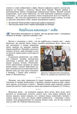 Âñòóï
ïîìîãè ó ñâîїõ ïîáðàòèìіâ ç Àôіí. Îäíà÷å àôіíÿíè çàìіñòü ïîëêіâ âіä-
ðÿäèëè äî Ñïàðòè... ó÷èòåëÿ. Çâàëè éîãî Òіðòåé. Òіðòåé ïðèáóâ ó
ðîçòàøóâàííÿ âіéñüê íàïåðåäîäíі âèðіøàëüíîї áèòâè. Âіä÷àé îõîïèâ
ñïàðòàíöіâ, êîëè âîíè ïîáà÷èëè, ÿê öåé íåìі÷íèé ñòàðèãàí ñõîäèâ ç
êîëіñíèöі, – íå íà òàêó äîïîìîãó âîíè ñïîäіâàëèñÿ! Àëå òóò Òіðòåé çà-
ãîâîðèâ... ßê ñòàâ âіí ïðîìîâëÿòè äî ñïàðòàíöіâ ñâîїì ñëîâîì, òî âîíè
іç çàïàëîì êèíóëèñÿ â áіé і âùåíò ðîçãðîìèëè âîðîãà.

 Як немічний Тіртей допоміг спартанцям здобути перемогу?

 Про яку роль мови в житті людини розповідає ця легенда?
Íàéáiëüøà òà ìíèöÿ – ìîâà
Прочитайте висловлення та з’ясуйте, про яку функцію мови – спілкування,
пізнання чи впливу – ідеться в кожному з них.
* * *
Áàãàòî є òàєìíèöü ó ñâіòі, і ÷è íå íàéáіëüøà ç-ïîìіæ íèõ – ìîâà.
Çäàєòüñÿ, ìè çíàєìî ÿêåñü ñëîâî, íà÷åáòî ðîçóìієìî éîãî, ïðîòå âñå,
ùî çàêëàäåíî â íüîìó âïðîäîâæ
âіêіâ, íåðіäêî íå ìîæåìî ïîâíîþ
ìіðîþ âèäîáóòè. Ïîòðіáíî äîêëàñòè
÷èìàëî çóñèëü, ùîá çàõîâàíå â ñëî-
âі ïîñòàëî ïåðåä íàìè â óñіé êðàñі é
ãëèáèíі.
Ç ðàííüîãî äèòèíñòâà і äî ãëèáî-
êîї ñòàðîñòі ëþäèíà íåâіääіëüíî
ïîâ’ÿçàíà ç ìîâîþ. Öå єäèíå çíà-
ðÿääÿ ïîøóêó іñòèíè. Ðîçïî÷èíà-
єòüñÿ ïðèëó÷åííÿ äèòèíè äî êðàñè
ðіäíîї ìîâè ç ìèëèõ áàáóñèíèõ êà-
çîê і ìàòåðèíñüêîї êîëèñêîâîї ïіñíі.
Êîæåí äåíü äàє íàì óðîê ïіçíàííÿ.
І çàâæäè, і ñêðіçü íàø ó÷èòåëü –
ìîâà (І. Âèõîâàíåöü).
* * *
Ëþäèíà, ÿêà âìіє ïðàâèëüíî é ãàðíî ãîâîðèòè, ëåãêî íàëàãîäæóє
ñòîñóíêè çі ñâîїìè áëèçüêèìè, ç іíøèìè ëþäüìè äîâêîëà ñåáå, çíàõî-
äèòü äðóçіâ, ñóïóòíèêà â æèòòі... Çàâäÿêè öüîìó âîíà îòðèìóє çàäîâî-
ëåííÿ âіä æèòòÿ. Àäæå ñàìîòíі ëþäè ùàñëèâèìè íå áóâàþòü (І. Òîìàí).
* * *
Ïіçíàííÿ ìîâè – öå ïіçíàííÿ íàðîäó, éîãî єñòâà, éîãî äóøі, éîãî
âèòîêіâ òà іñòîðè÷íèõ øëÿõіâ, óñüîãî òîãî, ÷èì íàðîä öіêàâèé äëÿ
іíøèõ íàðîäіâ. Àäæå íàðîäè, ÿê і îêðåìі ëþäè, âèÿâëÿþòü іíòåðåñ і
ïîâàãó ëèøå äî òîãî, õòî ÿâëÿє ñîáîþ îñîáèñòіñòü – ñâîєðіäíó і íåïî-
âòîðíó. Ãîäі ðîçðàõîâóâàòè íà ïîøàíó іíøèõ òîìó, õòî íå ìàє ïîâàãè
ñàì äî ñåáå (ß. Ðàäåâè÷-Âèííèöüêèé).
2
Äіâ÷èíà â áîðùіâñüêіé âèøèâàíöі.
Ôîòî: Ê. Àêâàðåëüíà (ukrainer.net)
 