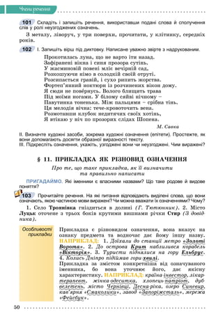 50
×ëåíè ðå÷åííÿ
Складіть і запишіть речення, використавши подані слова й сполучення
слів у ролі неузгоджених означень.
Ç ìåòàëó, ëіâîðó÷, ó òðè ïîâåðõè, ïðî÷èòàòè, ó êëіòèíêó, ñåðåäíіõ
ðîêіâ.
І. Запишіть вірш під диктовку. Написане уважно звірте з надрукованим.
Ïðîêîòèëàñü ëóíà, ùî íå âàðòî іòè íàçàä.
Çàôіðàíåíі âіêíà і ñèíÿ ïðîçîðà ñóòіíü.
Ó æàñìèíîâіé ïîâåíі ìëіє âå÷іðíіé ñàä,
Ðîçêîøóþ÷è íіìî â ñîëîäêіé ñâîїé îòðóòі.
Ðîçñèïàєòüñÿ ãðàâіé, і ñóõî ðèïèòü æîðñòâà.
Ôîðòåï’ÿííèé íîêòþðí іç ðîç÷èíåíèõ âіêîí äîìó.
ß ñþäè íå ïîâåðíóñü. Âîëîãî áëèùèòü òðàâà
Ïіä ìîїìè íîãàìè. Ó áіëîìó ñÿéâі íі÷íîìó –
Ïàâóòèíêà òîíåíüêà. Ìіæ ïàëüöÿìè – ñðіáíà òіíü.
Öÿ ìåëîäіÿ âі÷íà: òå÷å-êðîâîòî÷èòü âåíà.
Ðîçìîòàâøè êëóáîê íåäèòÿ÷èõ ñâîїõ õîòіíü,
ß âòіêàþ ó íі÷ ïî ïðîçîðèõ ñëіäàõ Øîïåíà.
Ì. Ñàâêà
ІІ. Визначте художні засоби, зокрема художні означення (епітети). Простежте, як
вони допомагають досягти образної виразності тексту.
ІІІ. Підкресліть означення, укажіть, узгоджені вони чи неузгоджені. Чим виражені?
§ 11. ÏÐÈÊËÀÄÊÀ ßÊ ÐІÇÍÎÂÈÄ ÎÇÍÀ×ÅÍÍß
Ïðî òå, ùî òàêå ïðèêëàäêà, ÿê її âèçíà÷èòè
òà ïðàâèëüíî íàïèñàòè
ПРИГАДАЙМО. Які іменники є власними назвами? Що таке родове й видове
поняття?
Прочитайте речення. На які питання відповідають виділені слова, що вони
означають, якою частиною мови виражені? Чи можна вважати їх означеннями? Чому?
1. Ñåëî Òðîÿíіâêà ãíіçäèòüñÿ â äîëèíі (Ã. Òþòþííèê). 2. Ìіñòî
Ëóöüê îòî÷åíå ç òðüîõ áîêіâ êðóòèìè âèøíàìè ðі÷êè Ñòèð (Ç äîâіä-
íèêà).
Особливості
прикладки
Ïðèêëàäêà є ðіçíîâèäîì îçíà÷åííÿ, âîíà âêàçóє íà
îçíàêó ïðåäìåòà òà âîäíî÷àñ äàє éîìó іíøó íàçâó.
ÍÀÏÐÈÊËÀÄ: 1. Äîїõàëè äî ñòàíöії ìåòðî «Çîëîòі
Âîðîòà»
ð . 2. Äî îñòðîâà Êðèò
ð íàáëèçèâñÿ êîðàáåëü
«Âіêòîðіÿ»
ð . 3. Òóðèñòè ïіäíÿëèñÿ íà ãîðó Åëüáðóñ
ðó .
4. Êîëèñü Äíіïðî ïіäіéìàâ ãîðè-õâèëі.
Ïðèêëàäêà çà çìіñòîì êîíêðåòíіøà âіä îçíà÷óâàíîãî
іìåííèêà, áî âîíà óòî÷íþє éîãî, äàє ÿêіñíó
õàðàêòåðèñòèêó. ÍÀÏÐÈÊËÀÄ: êðàїíà-іíâåñòîð
ð, ëіêàð-
òåðàïåâò
ð , æіíêà-îäåñèòêà, õëîïåöü-ïàòðіîò
ð , äóá-
âåëåòåíü, ìіñòî ×åðíіâöі
ð ö , Äåñíà
Ä -ðіêà, îçåðî Ñèíåâèð
ð,
êàâ’ÿðíÿ «Ñìàêîëèêè», çàâîä «Çàïîðіæñòàëü
ð », ìåðåæà
«Ôåéñáóê
ó ».
101
102
103
 